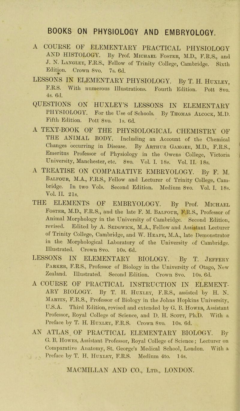 BOOKS ON PHYSIOLOGY AND EMBRYOLOGY. A COUK8E OF ELEMENTARY PRACTICAL PHYSIOLOGY AND HISTOLOGY. By Prof. Michael Foster, M.D., F.R.S., and J. N. Langley, F.R.S., Fellow of Trinity CoUege, Cambridge. Sixth Edition. Crown 8vo. 7s. 6d. LESSONS IN ELEMENTARY PHYSIOLOGY. By T. H. Huxley, F. R.S. With nuinerous Illustrations. Fourth Edition. Pott 8vo. 4s. 6d. QUESTIONS ON HUXLEY’S LESSONS IN ELEMENTARY PHYSIOLOGY. For the Lise of Scbools. By Thomas Alcock, M.D. Fiftli Edition. Pott 8vo. Is. 6d. A TEXT-BOOK OF THE PHYSIOLOGICAL CHEMISTRY OF THE ANIMAL BODY. Including an Account of the Chemical Changes occurring in Disease. By Arthur Gamgee, M.D., F.R.S., Enieritus Professer of Physiology in the Owens College, Victoria University, Manchester, etc. 8vo. Vol. I. 18s. Vol. IL 18s. A TREATISE ON COMPARATIVE EMBRYOLOGY. By F. M. Balfour, M.A., F.R.S., Fellow and Lecturer of Trinity College, Cam- bridge. In two Vols. Second Edition. Medium 8vo. Vol. I. 18s. Vol. IL 21s. THE ELEMENTS OF EMBRYOLOGY. By Prof. Michael Foster, M.D., F.R.S., and the late F. M. Balfour, F.R.S., Professer of Animal Morphology in the University of Cambridge. Second Edition, revised. Edited by A. Sedgwick, M.A., Fellow and Assistant Lecturer of Irinity College, Cambridge, and W. Heape, M.A., late Demonstrator in the Morphological Laboratory of the University of Cambridge. Hlustrated. Crown 8vo. 10s. 6d. LESSONS IN ELEMENTARY BIOLOGY. By T. Jeffery Parker, F.R.S., Professer of Biology in the University of Otago, New Zealand. Hlustrated. Second Edition. Crown 8vo. 10s. 6d. A COURSE OF PRACTICAL INSTRUCTION IN ELEMENT- ARY BIOLOGY. By T. H. Huxley, F.R.S., assisted by H. N. Martin, F.R.S., Professer of Biology in the Johns Hopkins Universit)’, U.S.A. Third Edition, revised and e.xtended by G. B. Howes, Assistant Prolessor, Royal College of Science, and D. H. Scott, Ph.D. With a Préfacé by T. H. Huxley, F.R.S. Crown 8vo. 10s. 6d. AN ATLAS OF PRACTICAL ELEMENTARY BIOLOGY. By G. B. Howes, Assistant Professer, Royal College of Science ; Lecturer on Comparative Anatomy, St. George’s Medical School, London. With a Préfacé by T. H. Huxley, F.R.S. Jledium 4to. 14s.