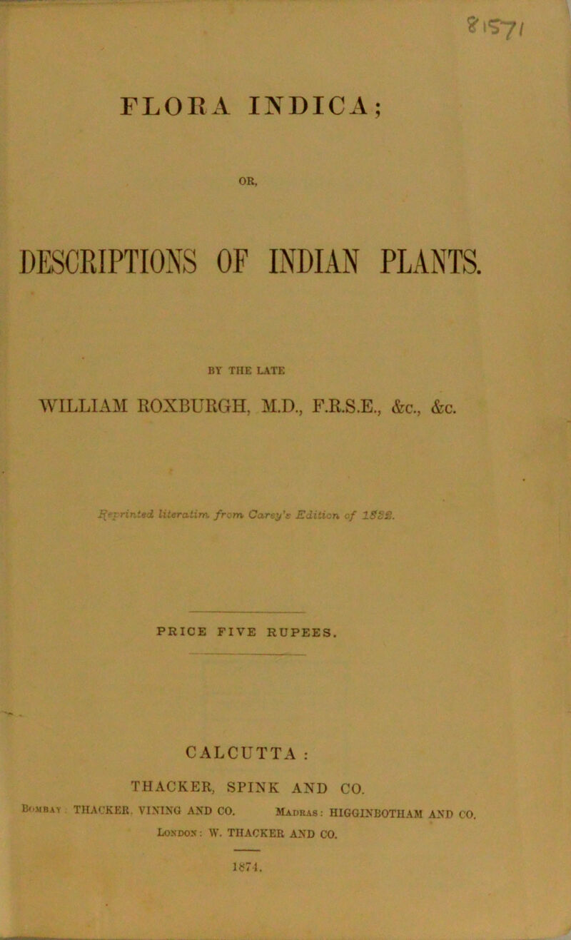 OR, DESCRIPTIONS OF INDIAN PLANTS. BY THE LATE WILLIAM ROXBURGH, M.D., F.R.S.E., &c., &c. Reprinted literatim, from Carey's Edition of 1882. PRICE FIVE RUPEES. CALCUTTA: THACKER, SPINK AND CO. Bombay THACKER. VIXING AND CO. Madras: HIGGINBOTHAM AND CO. London : \Y. THACKER AND CO. 1*74.