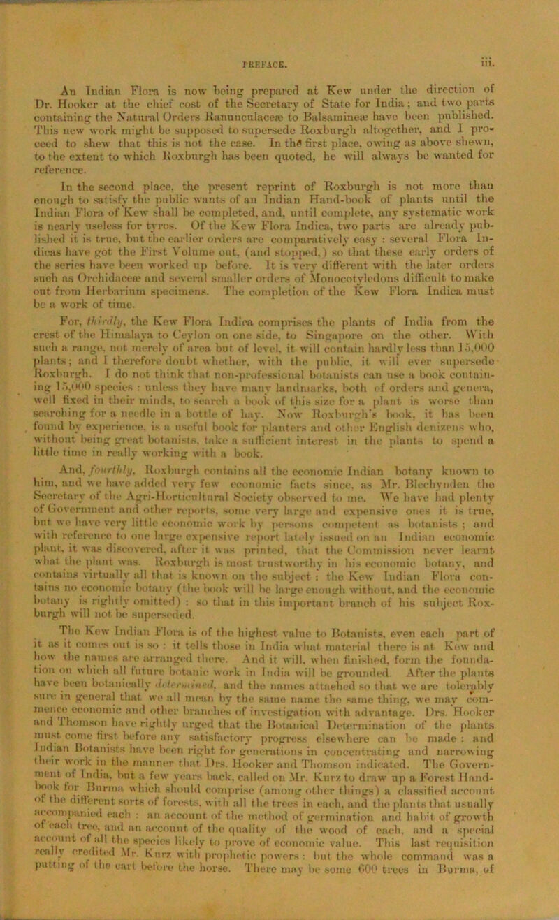 Aii Indian Flora is now being prepared at Kew under the direction of Dr. Hooker at the chief cost of the Secretary of State for India; and two parts containing the Natural Orders Rannucnlacea? to Balsainineaj have been published. This new work might be supposed to supersede Roxburgh altogether, and I pro- ceed to shew that this is not the case. In th£ first place, owing as above shewn, to the extent to which Roxburgh has been quoted, be will always be wanted for reference. In the second place, the present reprint of Roxburgh is not more than enough to satisfy the pnblie wants of an Indian Hand-book of plants until the Indian Flora of Kew shall be completed, and, until complete, any systematic work is nearly useless for tyros. Of the Kew Flora Indica, two parts are already pub- lished it is true, but the earlier orders are comparatively easy : several Flora In- dicas have got the First Volume out. (and stopped.) so that these early orders of the series have been worked up before. It is very different with the later orders snch as Orchidncece and several smaller orders of Monocotyledons difficult to make out from Herbarium specimens. The completion of the Kew Flora Indica must be a work of time. For, thirdly, the Kew Flora Indica comprises the plants of India from the crest of the Himalaya to Ceylon on one side, to Singapore on the other. With snch a range, not merely of area bur of level, it will contain hardly less than 15,000 plants; and I therefore doubt whether, with the public, it will ever supersede Roxburgh. I do not think that non-professional botanists can use a book contain- ing 15,000 species : unless they have many landmarks, both of orders and genera, well fixed in their minds, to search a lx.»ok of this size for a plant is worse t han searching for a needle in a bottle of hay. Now Roxburgh’s lxx)k, it has been found by experience, is a useful book for planters and other English denizens who, without being great botanists, take a sufficient interest in the plants to spend a little time in really working with a book. And, fourthly, Roxburgh contains all the economic Indian botany known to him, and we have added very few economic facts since, as Mr. Blochvnden the Secretary of the Agri-Hortieultnrol Society observed to me. We have had plenty of Government and other reports, some very large and expensive ones it is true, but we have very little economic work by persons competent as botanists ; and with reference to one large expensive report lately issued on an Indian economic plant, it was discovered, after it was printed, that the Commission never learnt what the plant was. Roxburgh is most, trustworthy in his economic botany, and contains virtually all that is known on the subject : the Kew Indian Flora con- tains no economic botany (the book will he large enough without, and the economic botany is rightly omitted) : so that in this important branch of his subject Rox- burgh will not be superseded. Tho Kew Indian Flora is of the highest value to Botanists, even each part of it as it comes out is so : it tells those in India what material there is at Kew and how the names are arranged there. And it will, when finished, form the founda- tion on which all future botanic work in India will be grounded. After the plants have been botanically <5•/>mnned. and the names attached so that we are tolerably sure in general that we all mean by the same name the same thing, we may com- mence economic and other branches of investigation with advantage. l)rs. Hooker anti I horn son have rightly urged that the Botanical Determination of the plants must come first before any satisfactory progress elsewhere can be made : and Indian Botanists have been right for generations in concentrating and narrowing their work in the manner that Drs. Hooker and Thomson indicated. The Govern- ment of India, but a few years back, called on Mr. Kurz to draw np a Forest llnnd- Hiok for Burma which should comprise (among other things) a classified account <( *1<? different sorts of forests, with all the trees in each, and the plants that usually accompanied each : an account of the method of germination and habit of growth o <act tree, and an account, of the quality of the wood of each, and a special account of all the species likely to prove of economic value. This last requisition re.t \ credited Mr. Kurz with prophetic powers: but the whole command was a putting o die cart before the horse. There may be some 000 trees in Burma, of