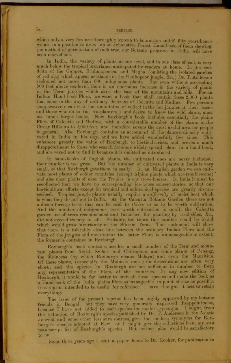 which only a very few are thoroughly known to botanists -: and if fifty years hence we are in a position to draw up an exhaustive Forest Hand-book of them shewing the method of germination of each tree, our Botanic progress in India will have been marvellous. In India, the variety of plants at one level, and in one class of soil, is very much below the tropical luxuriance anticipated by readers at home. In the vast delta of the Ganges, Brahmapootra, and Megiia (omitting the isolated patches of red clay which appear as islands in theMudhopoor jungle, &c.,) Dr. T. Anderson reckoned not more, than 600 indigenous plants. But even without proceeding 500 feet above sea-level, there is an enormous increase in the variety of plants in the Terai jungles which skirt the base of the mountains and hills. For an Indian Hand-book Flora, we want a book that shall contain those 2,000 plants that come in the way of ordinary denizens of Calcutta and Madras. Few- persons comparatively can visit the mountains or collect in the hot jungles at their base : and those who do so (as tea-planters,) and desire to know the wild plants, must use much larger books. Now Roxburgh’s book includes essentially the plains Flora of Calcutta and Madras, with a considerable number of the plants in the Circar Hills up to 2,000 feet, and therefore covers the most useful area for people in general. Also Roxburgh contains an account of all the plants ordinarily culti- vated in India in his day, and we have added wonderfully few since. This enhances greatly the value of Roxburgh to horticulturists, and prevents much disappointment to those who search for s.ome widely-spread plant in a hand-book, and are vexed not to find it because it is omitted as introduced. In hand-books of English plants, the cultivated ones are never included : their number is too great. But the number of cultivated plants in India is very small, so that Roxburgh gets them in easily. In an English garden we can culti- vate most plants of colder countries (except Alpine plants which are troublesome) ’ and also most plants of even the Tropics in our stove-houses. In India it must be recollected that we have no corresponding ice-house conservatories, so that our horticultural efforts except for tropical and subtropical species are greatly circum- scribed. Tropical jungle plants usually require a uniformity of moist heat which is what they do not get in India. At the Calcutta Botanic Garden there are not a dozen foreign trees that can be said to thrive so as to be worth cultivation. And tho number of indigenous trees worth cultivation is small: the Calcutta garden list of trees recommended and furnished for planting by road-sides, &c., did not exceed twenty in all. Probably, ten times this number could be found which would grow luxuriantly in the Sikkim Terai. This statement wrill show that there; is a tolerably clear line between the ordinary Indian Flora and the Flora of the jungles and mountains : the latter Flora is unmanageable in extent, the former is contained in Roxburgh. Roxburgh’s book contains, besides, a small number of the Terai and moun- tain plants from Nepal, Sylhet, and Chittagong, and some plants of Penang, the Moluccas (by which Roxburgh means Malaya) and even the Mauritius. Of these plants, (especially the Molucca ones,) the descriptions are often very short; and the species in Roxburgh are not sufficient in number to form any representation of the • Flora of the countries. In any new edition of Roxburgh, it would be far better to omit all these species and make the book as a Hand-book of the India plains Flora as manageable in point of size as possible. In a reprint intended to be useful for reference, I have thought it best to retain everything. The issue of the present reprint has teen highly approved by my botanic friends in Bengal: but they have very generally expressed disappointment, because I have not added to each species the modern synonym. I might, from the reduction of Roxburgh’s species published by Dr. T. Anderson in the Asiatic .Journal, and some other less sure sources, give the modern synonyms lor Rox- burgh’s species adopted at Kew, or I might give the reductions from my own manuscript list of Roxburgh’s species. But neither plan would be satisfactory to me. gome three years ago I sent a paper home to Dr. Hooker, for publication in