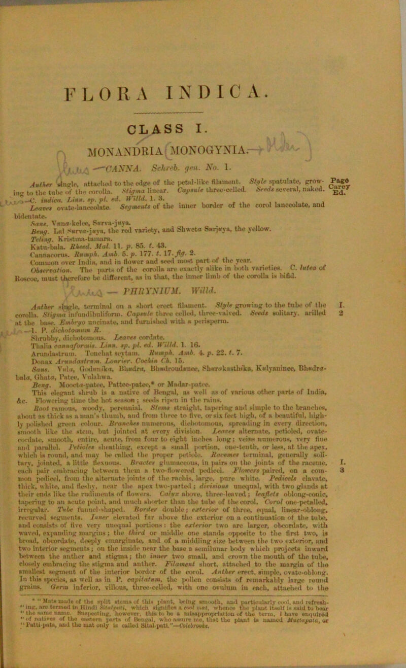 CLASS I. MONANDRIA MONOGYNIA. L* ! ; -—CANNA. Schreb. gen. No. 1. i v dnglc, attached to the edge of the petal-like filament. SfyZc spatnlate, prow- Pago ing to the tube of the corolla. Siigjna linear. Capsule three-celled. Seeds several, naked. E(i_y t j—C. vtdiea. Linn. sj>. pi. ed. II Hid. 1. 3. Leaves ovate-lanoeolmte. Segments of the inner border of the corol lanceolate, and bidentate. Sans. Vuna-kelee, Swrva-jeya. Seng. Lnl S*rvfl-j«ya, the rod variety, and Shweta Snrjaya, the yellow. Te/iitg. Kristina-tamara. Katn-bala. Rheed. Mai. 11. p. 8;>. t. 13. Cannaeorus. Rnmph. Amb. 6. p. 177- t. 17.fly. 2. (Jomiuon over India, and in flower and seed moat part of the year. Observation. The parts of the corolla are exactly alike in both varieties. C. httea of Koscoe, must therefore be different, as in tliat, the inner limb of the corolla is bifid. rmiYNiUM. wuhi. Anther duple, terminal on a short erect filament. Style growing to the tube of the I. corolla. Stigma infnudibulifonn. Capsule three celled, three-valved. Seeds solitary, urilled 2 at the base. Embryo uncinate, and furnished with a perisperm. . . .. 1. P. dichntomum R. Shrubby, dichotomous. leaves cordate. Thalia cannaformis. Linn. sp. pi. ed. H Hid. 1. 16. Anindswtruu). Tonchat seytam. Humph. Amb. 4. p. 22. t. 7. Don ax Arundastrum. Lourier. Cochin Ck. 16. Sans. Vida, Godnnika, Bhudra, Bhadroudunec, Sharakastlnka, Kwlyaninee, Bhsdra- bala, Ohata, Patee, Vulahwa. Beng. Moocta-patoe, Pattoe-patee,* or Madar-jiatee. Tliis elegant shrub is a native of Bengal, as well as of various other parts of India, Ac. Flowering time the hot season ; seeds ripen in the rains. Root ramous, woody, perennial. Stems straight, tapering and simple to the branches, at Hint ns thick as a man’s thumb, and from three to five, or six feet high, of a beautiful, high- ly polished green colour. Branches numerous, dichotomous, spreading in every direction, smooth like the stem, hut jointed at every division. Leans alternate, petioled, ovate- eordato, smooth, entire, acute, from four to eight inches long; veins numerous, very fine lunl parallel. J'etioles sheathing, except u small portion, one-tenth, or less, at the apex, which is round, and may be called the pnqier petiole. Racemes terminal, generally soli- tary, jointed, a little nexuous. tirades glnmaceous, in pairs on the joints of the raceme, I. each jMilr embracing between them a two-fiowered pedicel. Flowers paired, on a com- 3 mon petlieel, from the alternate joints of tiie rnchis, large, pure white. Pedicels elavate, thick, white, and fleshy, near the apex two-parted ; divisions unequal, with two glands at their ends like the rudiments of flowers. Calyx above, three-leaved; leaflets oblong-conic, tapering to an acute point, and much shorter than the tube of the corol. Corol one-pet*lied, irregular. Tube funnel-shaped. Border double; exterior of throe, equal, linear-oblong, recurved segments. Inner elevated far above the exterior on a continuation of the tube, und consist' of five very unequal portions : the exterior two are larger, obc-ordate, with waved, expanding margins; the third or middle one stands opposite to the first two, is broad, obcordate, deeply emarginutc, and of a middling size between the two exterior, anil two interior segments; on the inside near the base o semilunar body which projects inward between the anther and stigma; the inner two small, and crown the month of the tube, closely embracing the stigma and anther. Filament short, attached to the margin of the smallest segment of tlie interior bonier of the corol. Anther erect, simple, ovate-oblong. In this sped.es, as well as in P. capilntum, the pollen consist* of remarkably large round groins. Germ inferior, villous, three-celled, with one ovuhun in each, attached to the * “ Mats mode of the split stems of this giant, being smooth, and particularly cool, and refresh. “ ing, are termed in Hindi Sitalpatl, which signifies a tool i„«l, whence the plant itself is said to hear “ the same name. Suspecting, however, this to ho a misappropriation of the term, I have enquired “of natives of the eastern parts of Bengal, who assure me, that the plant U named Muetaualu, ox “ Patti-pata, and the mat only U called Sital patl.—CoMrwiLt.