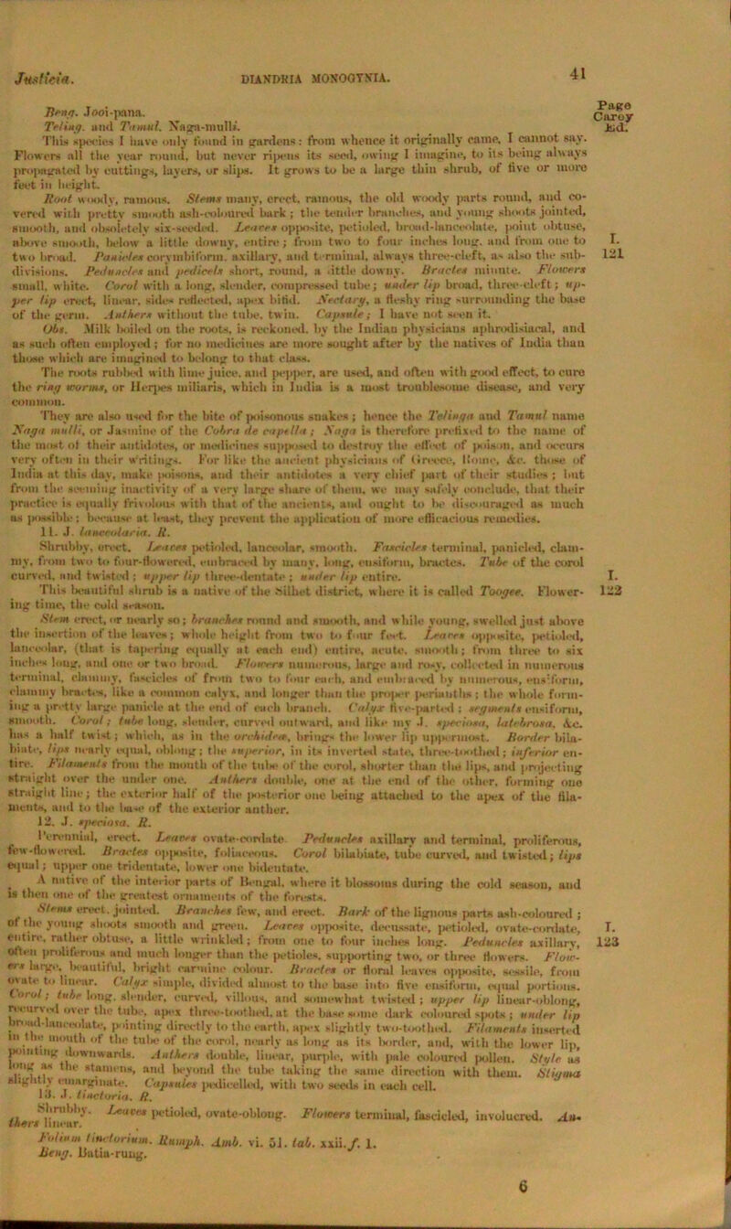 lifttft. Jooi-pana. Te/ing. and Ttnnul. Naga-mull*. Tills species 1 have only found in gardens: from whence it originally came, I cannot say. Flowers all the year round, but never ripens its seed, owing 1 imagine, to its being always propagated by cuttings, layers, or slips. It grows to be a large thin shrub, of five or more feet in height. Root woody, ranunts. Stems many, erect, ruinous, the old woody parts round, and co- vered with pretty smooth ash-coloured bark; the tender branches, and young shoots jointed, smooth, and obsoietely six-seeded. Peace* opposite, pctioled, broad-lanceolate, point obtuse, above smooth, below a little downy, entire; from two to four inches long, and from one to two broad. Pastel ex corymbi form, axillary, and terminal, always three-cleft, a> also the sub- divisions. Peduncle* and pedicel* short, round, a tittle downy. Oracle* mi mite. Flower* small, white. Coro! with a long, slender, compressed tube; under lip broad, three-cleft; up- per Up erect, linear, sides reflected, apex bifid. Sectary, a fleshy ring surrounding the ba»e of the germ. Anther* without the tube, twin. Capsule; I have not seen it. Ob*. -Milk lsiiled on the roots, is reckoned, by the Indian physicians aphrodisiaoal, and as such often employed ; for no medicines are more sought after by the natives of India than those which are imugined to belong to that class. The roots rubbed w itli lime juice, and pepper, are used, and often with good effect, to cure the ring worms, or Herpes miliaria, which in India is a most troublesome disease, and very common. They are also usimI for the bite of poisonous snakes ; hence the Telinga and Tamul name Faya mulli, or Jasmine of the Cobra tie capelin ; Saga is therefore prefixed to the name of the most of their antidotes, or medicines supposed to destroy the effect of poison, and occurs very often in their writings. For like the ancient physicians of Greece, Home, Ac. those of India at this day, make poisons, and their antidotes a very chief part of their studies; but from the seeming inactivity of a very large share of them, we may safely conclude, that their practice is equally frivolous w ith that of the ancients, and ought to la’ discouraged as much us possible; because at least, they prevent tile application of more efficacious remedies. 11. J. laucrtdaria. R. Shrubby, erect, lea re* pctioled, lunceolar, smooth. Fascicle* terminal, panicled, clam- my. from two to four-flowered, embraced by many, long, eusiform, bractes. Tube of the enrol Curved, and twisted ; uyfter lip three-dentate ; under Up entire. This beautiful shrub is a native of the hilliet district, where it is called Toogee. Flower- ing time, the colil season. Stem erect, or nearly so; branches rnnttd and smooth, and while young, swelled just above the insertion of the leaves; whole height from two to four feet. Peace* opposite, petioled, lunceolar, (that is tapering equally at each end) entire, acute, smooth ; from three to six inches long, and one or two broad. Flowers numerous, large and rosy, collected in numerous terminal, clammy, fascicles of from two to four each, and embraced by numerous, eusiform, clammy bracks, like a common calyx, and longer than the projier perianths; the whole form- ing a pretty large panicle at tin- end of each branch. Calgx five-parted : segment* eusiform, smooth. Coral; tube long, slander, curved outward, and like my J. sjteciosa, latcbroxa. Ac. has a half twist; which, as in the urchidete, brings the lower lip uppermost. Harder bila- biate, It/ix nearly equal, oblong: the superior, in its inverted state, three-toothed; inferior en- tire. Filaments from the mouth of the tills* of the enrol, shorter than tlni lips, and projecting straight over the under one. Anther* double, one at the end of the other, forming one straight line; the exterior half of the interior one being attached to the apex of the fila- ments, and to the liase of the exterior anther. 12. J. tpedosa. R. Perennial, erect. Leaves ovate-cordate Peduncle* axillary and terminal, proliferous, few-flowered. Bractex opposite, folbiceous. Carol bilabiate, tube curved, and twisted; lips equal; upper one trideutate, lower one bideutate. . 4 native of the interior parts of Bengal, where it blossoms during the cold season, and >s then one of the greatest ornaments of the forests. Stem* erect , jointed. Branches few, and erect. Bark of the ligunus parts a-sh-coloured ; ot the young shoots smooth and green. Lea re* opposite, decussate, petioled, ovate-cordate, entire, rather obtuse, a little wrinkled; frotn one to four inches long. Peduncle* axillarv, often proliferous and much longer than the petioles, supporting two, or three flowers. Flo<r- erx largt*, lieuutiful, bright carmine colour. Bractes or floral leaves opposite, sessile, from oyate to linear. Calyx simple, divided almost to the base into five eusiform, equal portions. oral; tube long, slender, curved, villous, and somewhat twisted; upper lip linear-oblong, n curved over the tube, apex three-toothed, at the base some dark coloured spots ; under lip bnMid-Umrtxilate, pointing directly to the earth, apex slightly two-t<sitlnsl. Filament* inserted m tin* mouth of the tube of the enrol, nearly as long as its Is inter, and, with the lower lip, pointing downwards. Anther* double, linear, purple, with pale coloured pollen. Stole as tong as the stamens, and beyond the tula* taking the same direction with them. Stigma slightly euiiirgiiiate. Capsules pedicelled, with two scesls in each cell. 1J. J. tinctoria. R. Shrubby. Leaves petioled, ovate-oblong. Flowers terminal, fascicled, involucred. An- taers linear. Folium Iinctorium. Rumph. Amb. vi. 51. tab. xxu.f. 1. Betty, liutia-rung. Page Caroy Jiid. I. 121 I. 122 I. 123 6