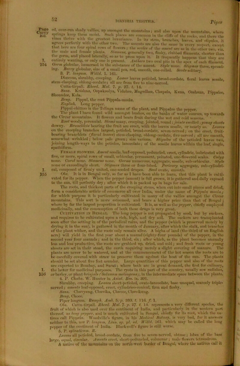 KO diandeia trioynia. Piper Page Carey Jud 7. 154 I- 155 I. 156 oil, over-ron shady vnllics, up amongst the mountain*; and also upon the mountains, where spnugs keep them moist. .Such places are common in the cliffs of the rocks, and there the vines thrive with the greatest luxuriance. In its stem, branches, leaves, and stipules, it agrees perfectly with the other two. The aments are also the same in cverv respect except that here are four spiral rows of flowers; the scutes of the ament are ns in the other two viz the mule ami female plants Stamens, generally two, fleshy, clubbed filaments, shorter’than the germ, and placed laterally, so as to press upon it. It frequently happens that they are entirely wanting, or only one is present. Anthers two oval pits in the apex of each filament Germ globular, immersed m the substance of the ament. Style none. Stigmas three, spread- Jiei ry globular, size ot a small pea, reel, smooth, oue-cel led. Seeds solitary. 3. P. lontjum, Willd. 1. 161. Dieecous, shrubby, creeping. Lower leaves petioled, broad-cordate, floral leaves sessile, stem-clasping, oblong-cordate; all are from five to nine-nerved. Cutta-tirpali. 1{heed. Mai. 7. p. 27. t. 14. Sans. Krishna, Oopwkoolya, \ ideltee, Magwdhee, Chapala, K«na, Ooshima, Pippalee, Shouudee, Kola, JBenff. I’ippul, the root Pippala-inoola. English. Long pepper. Pippul-chittoo is the Telinga name of the plant, and Pippaloo the pepper. The plant I have found wild amongst bushes, oil the banks of water courses, up towards the Circnr mountains. It flowers and hears fruit during the wet and cold seasons. lioot woody, perennial. Stems inauy, Creeping, jointed, round; joints swelled -.young shoots downy. Branch lets bearing flic fruit are erect, with file leaves sessile, or nearly so. Leaves withe creeping branches largest, petioled, broad-cordate, seven-nerved; on the emit, fruit- bearing brauehlets (Jloral leaves) stem-clasping, oblong-cordate, five-nerved; all are smooth, somewhat wrinkled; below pale green; size various. Stipules of the petioled leaves two, joining length-ways to the petioles, lanceolate; of the sessile leaves within the leaf, single, spathiform. h EM ale flowers. Ament sessile, leaf-opposed, peduneled, erect, cylindric, imbricated with five, or more, spiral rows of small, orbicular, permanent, peltatod, one-flowered scales. Calgx none. Corot none. Stamens none, tferms numerous, aggregate, sessile, sub-orbicular. Stgle none or exceedingly short. Stigmas three or four-lobed. Pericarp aggregate, sub-cylindri- cal, composed of firmly united, one-seeded drupes. Seed ovate, smooth. Obs. It is in Bengal only, so far as I have been able to learn, that this plant is culti- vated for its pepper. When the pepper (ament) is full grown, it is gathered and daily exposed to the sun, till perfectly dry; after which it is packed up in bags for sale. The roots, and thickest parts of the creeping stems, when cut into small pieces and dried, form a considerable article of commerce all over India, under the name of Pippula moot a ; for which purpose it is particularly cultivated in many of the vallies amongst the t'irear mountains. This sort is more esteemed, and hears a higher price than that of Bengal; where by far the largest proportion is cultivated. It is, as well as the pepper, clriefly employed medicinally, and the consumption of both these drugs is very great. Cultivation in Bengal. The long pepper is not propagated by seed, but hv suckers, and requires to be cultivated upon a rich, high, and dry soil. The suckers arc transplanted soon alter t he setting in of the periodical rains, and the pepper (which is preserved merely by drying it in the sun), is gathered in the month of January, after which the stalk, and branches of tlie plant wither, and the roots only remain alive. A b/gha of land (the third of an English acre) will yield in the first year about a mauud (eighty-four pounds) of the pepper, in the second year four mnunds ; and in the third, six; after which, as the plant becomes annually li>ss and less productive, the roots are grubbed up, dried, and sold ; and fresh roots or young shoots are set in their stead, the earth requiring merely a slight covering of immure. The plants are never to be watered, and at the commencement of the hot season the roots are to lx- carefully covered with straw to preserve them against the heat of the sun. The plants should he set about five feet asunder. Large quantities of this pepper and also of the roots are exported to Bombay, and Surat; where both are in great demand, the first for culinary, the latter for medicinal purposes. 'The ryots in this part, of the.country, usually sow radishes, or barley, or plant brinjals fSotanum metongenaj, in the intermediate space between the plants. 4. 1*. Chaba. W. Hunter in Asiat. Res. ix. 391. Shrubby, creeping. Leaves short-petioled, ovate-lanceolate, base unequal, scarcely triple- nerved ; aments leaf-opposed, erect, eylindrico-conieal, firm and fleshy, Sans. Chwvywng, CJh«Wka, Cliavce, Ch»vtk«ng, Seng. Ohoee. Piper longum. Humph. Amb. 5. 333. t. 116. f. 1, Obs. Cattu-tirpali. Rheed. Mat. 7■ p- -7■ t. 14. represents a very different species, the fruit of which is also used over the continent of India, and particularly, in the western part thereof, as Jong pepper, ami is lunch cultivated in Bengal, chiefly for its root, which the na- tives cull I’/ppida. Woodville’s figure, in his Medical Botany, is very had, for it answers neither to this, nor P. longum, Linn. sp. pi. ed. Willd. 161. which may be called the long pepper of the continent of India. Blackwell's figure is still worse, 5. P. sg l vatic inn. R. Leaves all petioled, broad-cordate, from five to seven-nerved, obtuse; lobes of the base huge, equal, circular, Aments erect, sliort-peduncled, columnar; male flowers tetrandrous. A native of the mountains on the north-west border of Bengal, where the natives cult it