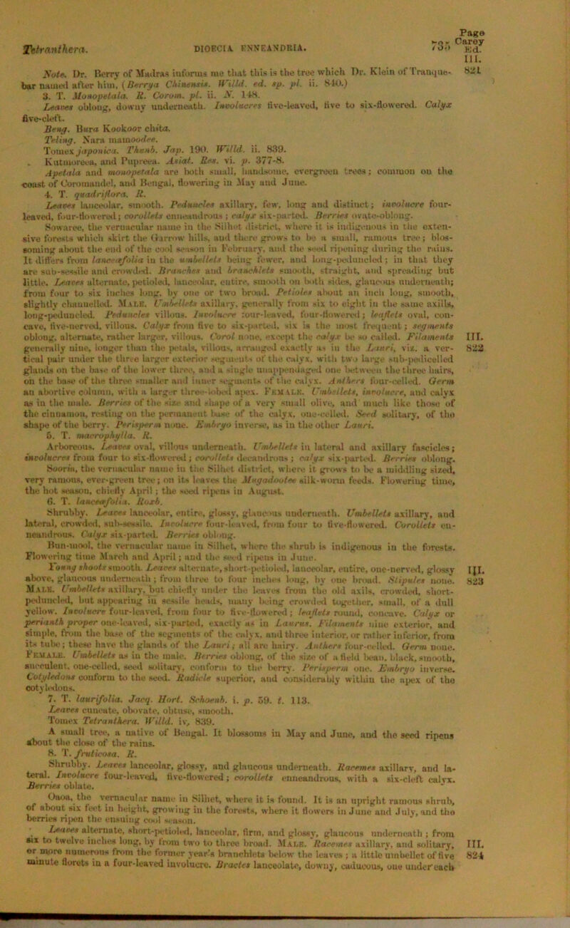 Page -o- Carey 111. Note. Dr. Berry of Madras informs me that this is the tree which Dr. Klein of Tranque- Hiit bar named after him, (Berrya Chinensix. Willd. ed. sp. pi. ii. 840.) 3. T. Alonopetala. R. Corom. pi. ii. N. 148. Leaves oblong, downy underneath. Involucres five-leaved, five to six-flowered. Calyx five-cleft. Beng. Burn Kookoor chiUt. Teling. Norn raatnoodee. Tomex Japonic a. Thu nb. Jap. 190. lUilld. ii. 839. „ Kutmurcea, and Pupreea. Axial. Rex. vi. p. 377-8. Apetala and monopetala are both small, handsome, evergreen trees; common ou the coast of Coromandel, aud Bengal, flowering in May and June. 4. T. quadrijlora. R. Leaves lanceolar, smooth. Peduncles axillary, few, long and distinct; involucre four- leaved, four-flowered; corollets eimeaudraus ; calyx six-parted. Berries ovate-oblong. Sowarce, the vernacular name in the Silhet district, where it is indigenous in the exten- sive forests which skirt the Harrow hills, aud there grows to be a small, ruinous tree; blos- soming about the end of the cool season in February, and the seed ripening during the rains. It differs from lance<tfolia in the umbel lets being fewer, aud long-peduucled : in that they are sab-sessile and crowded. Branches and braneklets smooth, straight, and spreading but little. Leaves alternate, petioleil, lanceolar, entire, smooth on both sides, glaucous underneath; from four to six inches long, by one or two broad. Petioles about an inch long, smooth, slightly channelled. Male. Umbelletx axillary, generally from six to eight in the same nxills, long-peduucled. Peiluncles villous. Involucre :our-leave<l. tour-flowered; leaflets oval, con- cave, five-nerved, villous. Calyx from five to six-parted, six is the most frequent; segments oblong, alternate, rather larger, villous. Carol none, except tile calyx be so called. Filaments III. generally nine, longer than the petals, villous, arranged exactly as in the L’suri, vise, a ver- 833 tieal pair under the three larger exterior segments of the calyx, with two large sub-pedicelled glands on the base of tile lower three, aud a single uuappendaged one between the three hairs, on the base of the three smaller ami inner segments of the calyx. Anthers four-celled. Oerm an abortive column, with a lurg r tlire— iobed ajxix. Female. Umbellels, involucre, and calyx as in the male. Berries of the si/., and ,-luipe of a very small olive, and'much like those of the cinnamon, resting on the permanent base of the calyx, one-celled. Seed solitary, of tho shape of the berry. Perisperm none. Embryo inverse, as in the other Lauri, 6. T. macrophylla. R. Arboreous, leaves oval, villous underneath. Umbellels in lateral and axillary fascicles; involucres from four to six-flowered ; corollets decandrous ; calyx six-parted. Berries oblong. Sooriii. the vernacular name iu tiie Silhet district, where it grows to lx- a middling sized, very ruinous, ever-green tree; oil its leaves the Mugadooice silk-worm feeds. Flowering time, the hot season, chiefly April; the seed ripens iu August. G. T. laueeafotia. Roxb. Shrubby. Leaves lunccoUr, entire, glossy, glaucous underneath. Umbellels axillary, and lateral, crowded, sub-sessile. Involucre four-leaved, from four to five-flowered. Corollets eu- neandrous. Calyx six-parted- Berries oblong. Bun-mool, the vernacular name in Silhet, where the shrub is indigenous in the forests. Flowering time March and April; aud the seed ripens in June. 1 oung shoalssmooth. Leaves alternate, short-petioled, lanceolar, eutire, one-nerved, glossy I{I. above, glaucous underneath ; from three to four inches long, by one brood. Stipules none. 823 M ale. Umbellets axillary, but chiefly under the leaves from the old axils, crowded, short- peduueled, but appearing iu sessile heads, many being crowded together, small, of a dull yellow. Involucre four-leaved, from four to fire-flowered; leaflets round, concave. Calyx or perianth proper one-leaved, six-parted, exactly as in Laurus. Filaments nine exterior, and simple, from the base of the segments of the calyx, and three interior, or rather inferior, from its tube; these have the glands of the Lauri; all arc hairy. Anthers four-celled. Oerm none. Female. Vmbellets as iu the male. Berries oblong, of the size of afield ln-an. black,smooth, succulent, one-celled, seed solitary, conform to the berry. Perisperm one. Embryo inverse. Cotyledons conform to the seed. Radicle superior, and considerably within the apex of the cotyledons. 7. T. luurifolia. Jacq. Horf. Schoenh. i. p. 59. t. 113. Leaves cuneate, obovate, obtuse, sinootli. Toinex Tetranthera. Willd. iv, 839. A small tree, a native of Bengal. It blossoms iu May and June, and the seed ripens about the close of the rains. 8. T. fruticosa. R. Shrubby. Leaves lanceolar, glossy, and glaucous underneath. Racemes axillarv, and la- teral. Involucre four-leaved, five-flowered; corollets enneandrous, with a six-cleft oalvx. Berries oblate. Oooa, the vernacular name in Silhet, where it is found. It is an upright rainons shrub, of about six feet in height, growing in the forests, where it flowers iu June and July, and tlio berries ripen the ensuing cool season. Leaves alternate, short-petioled, lanceolar, firm, and glossy, glaucous underneath ; from six to twelve inches long, by tram two to three broad. Male. Racemes axillary, and solitary. III. or more numerous from the former year’s branchlets below the leaves ; a little umhellet of five 824 minute florets in a four-leaved involucre. Bractes lanceolate, downy, caducous, one under each