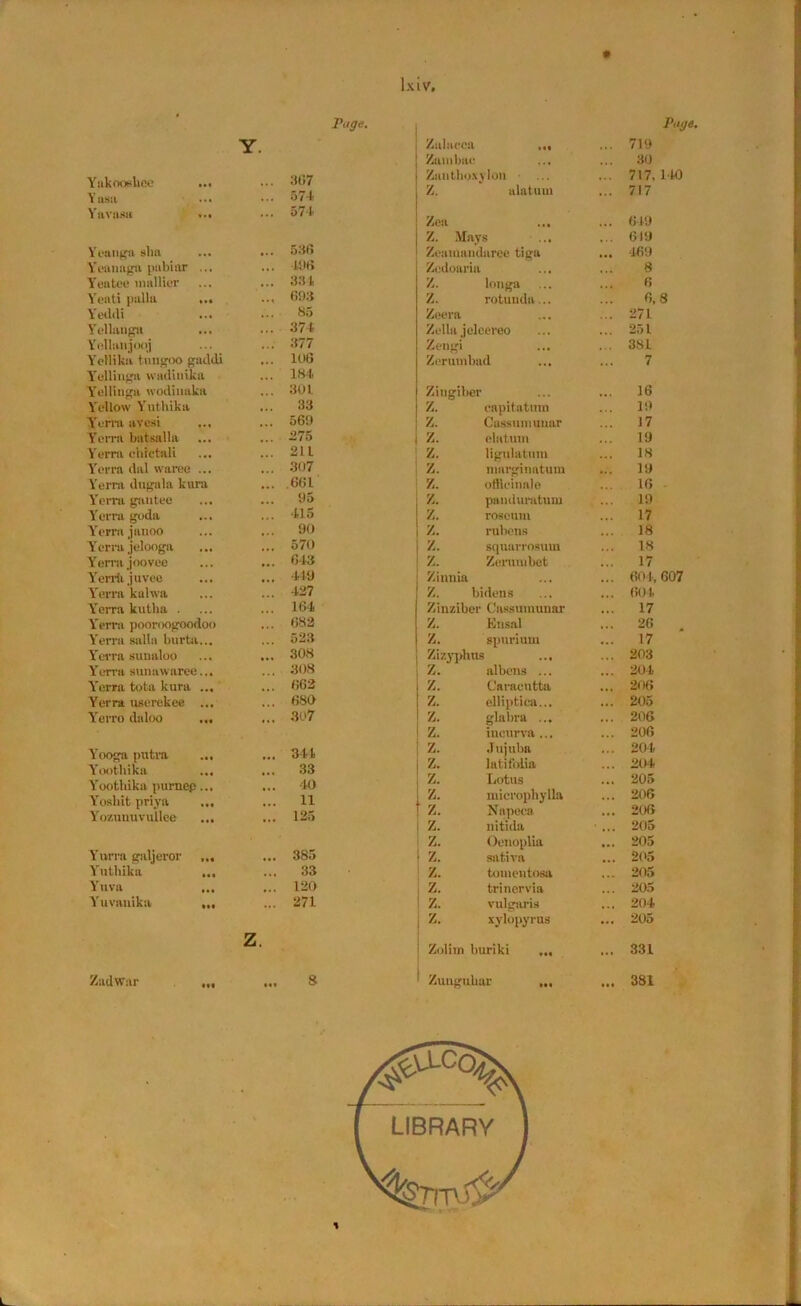 r.tffe. Y. Yaknoedice ... ... 367 Yasa ... ... 574. Yavnsa ••• ... 574 Yennga sha ... 536 Yeuuaga pabiar ... ... 498 Yeatee mallier ... 331 Yreati palla ... ... 6!)3 Yeddi ... 85 Yellangu ... 374 Yollunjoqj ... 377 Ycllikii tnngoo guddi ... 106 Yullinga wadiuika ... 184 Y'elliuga wodinaka ... 301 Yellow Yutliika ... 33 Yerra avesi ... 569 Ycnn batsalla ... 275 Yerrn chictali ... 211 Yerra dal waree ... ... 307 Verm dugala kora ... 661 Yerra gantee ... 95 Yerra goda ... ... 415 Yerra janoo ... 90 Yerra jelooga ... 570 Yerra j oo vee ... 643 Yerriijuvee ... 449 Yerra kahva ... 427 Y'eiTa kutha . ... 164 Yerra pooroogoodoo ... 682 Yerra salla burtai... ... 523 Yerra suualoo ... 308 Yerra sunawaree... . 308 Yerra tota kura ... ... 662 Yerra userekee ... ... 680 Yerro daloo ... ... 307 Yooga putra ... ... 344 Yootbika ... ... 33 Yoothika purnep... ... 40 Yosbit priya ... ... 11 Yozmiuvullee ... ... 125 Yurra galjeror ... ... 385 Yutliika ... ... 33 Yuva ... ... 120 Yuvauika ... ... 271 Z. Zadwar ... S Page. Zalacca ... 719 Zambae • • • 30 Zuntboxylon ■ ... 717,140 Z. alatnui ... 717 Zea ... 649 Z. Mays ... ... 619 Zeatmuidaree tiga ... 469 Zedoaria • • a 8 Z. longa 6 Z. rotunda... 6,8 Zeera • « • ... 271 Zella jeleereo ... 251 Zengi ,,, ... 38 L Zeruinbud ... 7 Zingiber ... 16 Z. capitatuin ... 19 Z. Cassumuuar ... 17 z. elatrnn 19 z. ligulatum 18 z. marginatum ... 19 z. officinale 16 z. panduratum 19 z. roseum ... 17 z. rubens ... 18 z. squaiTOsum ... 18 z. Zerumbet ... 17 Zinnia a ... 604,607 Z. bidens ... 604 Zinziber Cassumuuar ... 17 Z. Ensal ... 26 . Z. spurium ... 17 Zizyplms ... ... 203 Z. albcns ... ... 204 Z. Caracutta ... 206 Z. elliptica... ... 205 z. glabra ... ... 206 z. ineurva ... ... 206 z. Jujuba ... 204 z. latifolia ... 204 z. Lotus ... 205 z. microphylla ... 206 z. Napeca ... 206 z. nitida • ... 205 z. Oenoplia ... 205 z. sativa ... 205 z. tomeutosa ... 205 z. trinervia ... 205 z. vulgaris ... 204 z. xylopyrus ... 205 Zolim buriki ... ... 331 Zunguliar ... ... 381 *