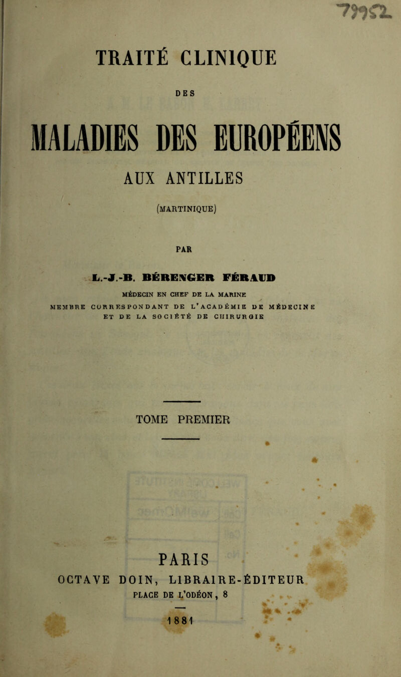 7J*}0- TRAITÉ CLINIQUE DES MALADIES DES EUROPÉENS AUX ANTILLES (MARTINIQUE) PAR E.-JT.-B. BÉRENGER FÉRALUD MÉDECIN EN CHEF DE LA MARINE MEMBRE CORRESPONDANT DE L’ACADÉMIE DE MÉDECINE ET DE LA SOCIÉTÉ DE CHIRURGIE TOME PREMIER PARIS OCTAVE D01N, LIBRAIRE-ÉDITEUR PLACE DE L’ODÉON , 8