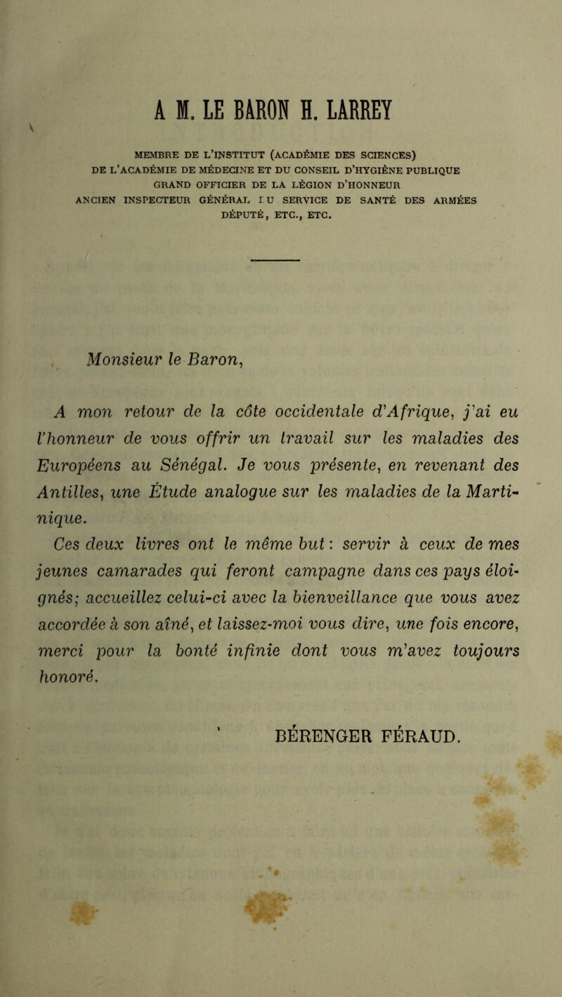 A M. LE BARON H. LARREY MEMBRE DE L’INSTITUT (ACADÉMIE DES SCIENCES) DE L’ACADÉMIE DE MÉDECINE ET DU CONSEIL D’HYGIÈNE PUBLIQUE GRAND OFFICIER DE LA LÉGION D’HONNEUR ANCIEN INSPECTEUR GÉNÉRAL LU SERVICE DE SANTÉ DES ARMÉES DÉPUTÉ, ETC., ETC. Monsieur le Baron, A mon retour cle la côte occidentale d'Afrique, j'ai eu Vhonneur de vous offrir un travail sur les maladies des Européens au Sénégal. Je vous présente, en revenant des Antilles, une Étude analogue sur les maladies de la Marti- nique. Ces deux livres ont le même but : servir a ceux de mes jeunes camarades qui feront campagne dans ces pays éloi- gnés; accueillez celui-ci avec la bienveillance que vous avez accordée a son aîné, et laissez-moi vous dire, une fois encore, merci pour la bonté infinie dont vous m'avez toujours honoré. BÉRENGER FÉRAUD.
