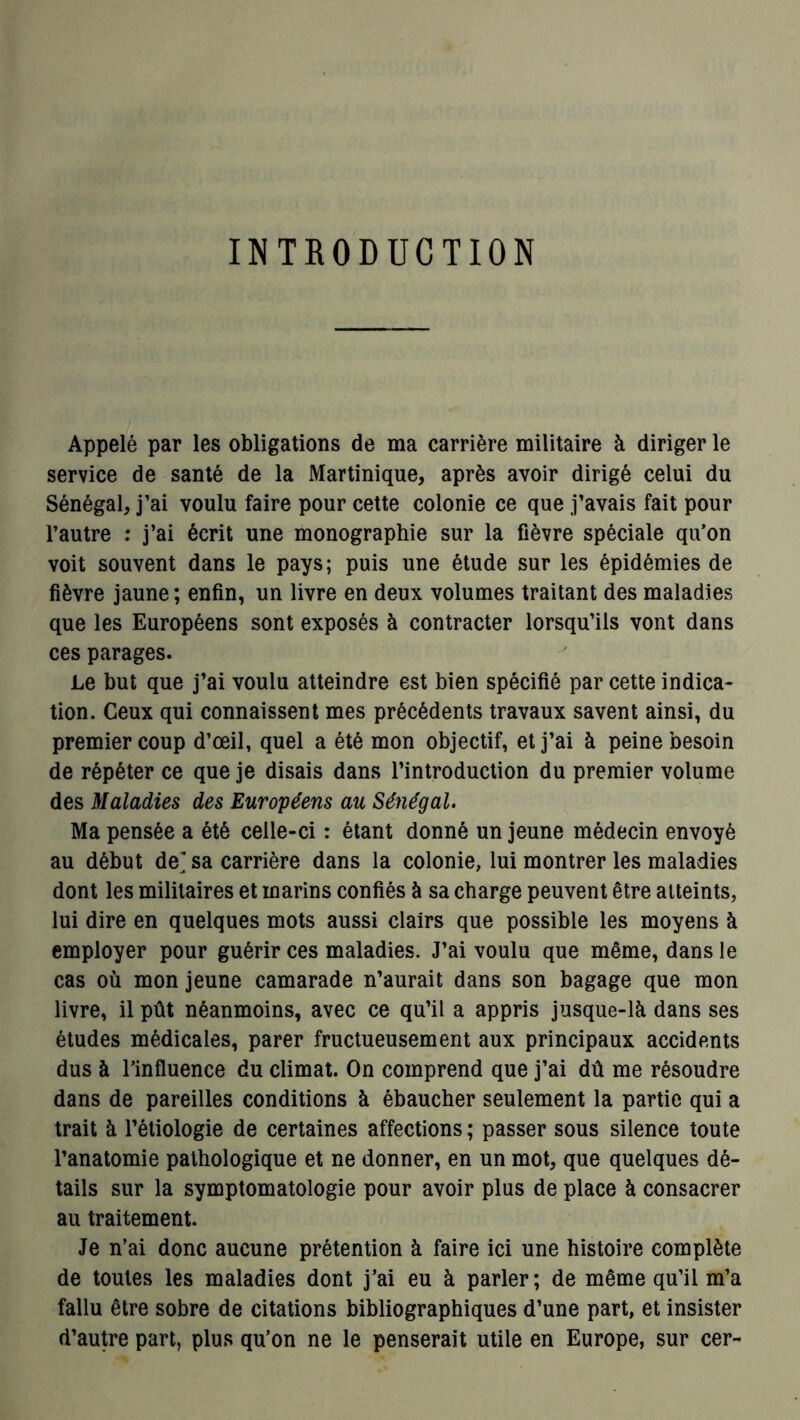 INTRODUCTION Appelé par les obligations de ma carrière militaire à diriger le service de santé de la Martinique, après avoir dirigé celui du Sénégal, j’ai voulu faire pour cette colonie ce que j’avais fait pour l’autre : j’ai écrit une monographie sur la fièvre spéciale qu’on voit souvent dans le pays; puis une étude sur les épidémies de fièvre jaune; enfin, un livre en deux volumes traitant des maladies que les Européens sont exposés à contracter lorsqu’ils vont dans ces parages. Le but que j’ai voulu atteindre est bien spécifié par cette indica- tion. Ceux qui connaissent mes précédents travaux savent ainsi, du premier coup d’œil, quel a été mon objectif, et j’ai à peine besoin de répéter ce que je disais dans l’introduction du premier volume des Maladies des Européens au Sénégal. Ma pensée a été celle-ci : étant donné un jeune médecin envoyé au début de^ sa carrière dans la colonie, lui montrer les maladies dont les militaires et marins confiés à sa charge peuvent être atteints, lui dire en quelques mots aussi clairs que possible les moyens à employer pour guérir ces maladies. J’ai voulu que même, dans le cas où mon jeune camarade n’aurait dans son bagage que mon livre, il pût néanmoins, avec ce qu’il a appris jusque-là dans ses études médicales, parer fructueusement aux principaux accidents dus à l’influence du climat. On comprend que j’ai dû me résoudre dans de pareilles conditions à ébaucher seulement la partie qui a trait à l’étiologie de certaines affections ; passer sous silence toute l’anatomie pathologique et ne donner, en un mot, que quelques dé- tails sur la symptomatologie pour avoir plus de place à consacrer au traitement. Je n’ai donc aucune prétention à faire ici une histoire complète de toutes les maladies dont j’ai eu à parler; de même qu’il m’a fallu être sobre de citations bibliographiques d’une part, et insister d’autre part, plus qu’on ne le penserait utile en Europe, sur cer-