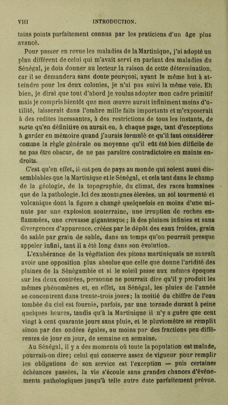 tains points parfaitement connus par les praticiens d’un âge plus avancé. Pour passer en revue les maladies de la Martinique, j’ai adopté un plan différent de celui qui m’avait servi en parlant des maladies du Sénégal, je dois donner au lecteur la raison de cette détermination, car il se demandera sans doute pourquoi, ayant le même but à at- teindre pour les deux colonies, je n’ai pas suivi la même voie. Eh bien, je dirai que tout d’abord je voulus adopter mon cadre primitif mais je compris bientôt que mon œuvre aurait infiniment moins d’u- tilité, laisserait dans l’ombre mille faits importants et m’exposerait à des redites incessantes, à des restrictions de tous les instants, de sorte qu’en définitive on aurait eu, à chaque page, tant d’exceptions à garder en mémoire quand j’aurais formulé ce qu’il faut considérer comme la règle générale ou moyenne qu’il eût été bien difficile de ne pas être obscur, de ne pas paraître contradictoire en maints en- droits. C’est qu’en effet, il est peu de pays au monde qui soient aussi dis- semblables que la Martinique et le Sénégal, et cela tant dans le champ de la géologie, de la topographie, du climat, des races humaines que de la pathologie. Ici des montagnes élevées, un sol tourmenté et volcanique dont la figure a changé quelquefois en moins d’une mi- nute par une explosion souterraine, une irruption de roches en- flammées, une crevasse gigantesque; là des plaines infinies et sans divergences d’apparence, créées par le dépôt des eaux froides, grain de sable par grain de sable, dans un temps qu’on pourrait presque appeler infini, tant il a été long dans son évolution. L’exubérance de la végétation des pitons martiniquais ne saurait avoir une opposition plus absolue que celle que donne l’aridité des plaines de la Sénégambie et si le soleil passe aux mêmes époques sur les deux contrées, personne ne pourrait dire qu’il y produit les mêmes phénomènes et, en effet, au Sénégal, les pluies de l’année se concentrent dans trente-trois jours; la moitié du chiffre de l’eau tombée du ciel est fournie, parfois, par une tornade durant à peine quelques heures, tandis qu’à la Martinique il n’y a guère que cent vingt à cent quarante jours sans pluie, et le pluviomètre se remplit sinon par des ondées égales, au moins par des fractions peu diffé- rentes de jour en jour, de semaine en semaine. Au Sénégal, il y a des moments où toute la population est malade, pourrait-on dire; celui qui conserve assez de vigueur pour remplir les obligations de son service est l’exception — puis certaines échéances passées, la vie s’écoule sans grandes chances d’événe- ments pathologiques jusqu’à telle autre date parfaitement prévue.