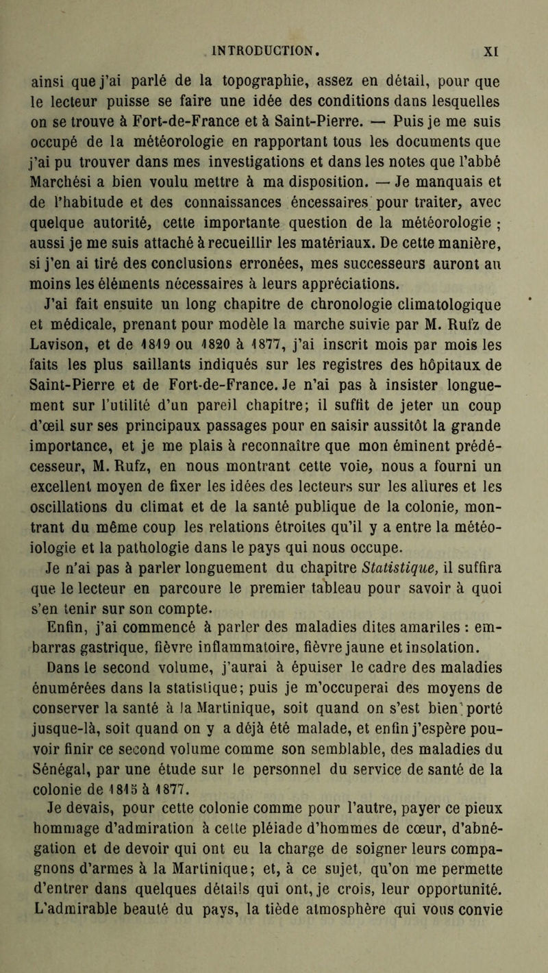 ainsi que j’ai parlé de la topographie, assez en détail, pour que le lecteur puisse se faire une idée des conditions dans lesquelles on se trouve à Fort-de-France et à Saint-Pierre. — Puis je me suis occupé de la météorologie en rapportant tous les documents que j’ai pu trouver dans mes investigations et dans les notes que l’abbé Marchési a bien voulu mettre à ma disposition. — Je manquais et de l’habitude et des connaissances éncessaires pour traiter, avec quelque autorité, cette importante question de la météorologie ; aussi je me suis attaché à recueillir les matériaux. De cette manière, si j’en ai tiré des conclusions erronées, mes successeurs auront au moins les éléments nécessaires à leurs appréciations. J’ai fait ensuite un long chapitre de chronologie climatologique et médicale, prenant pour modèle la marche suivie par M. Ruiz de Lavison, et de 1819 ou 1820 à 1877, j’ai inscrit mois par mois les faits les plus saillants indiqués sur les registres des hôpitaux de Saint-Pierre et de Fort-de-France. Je n’ai pas à insister longue- ment sur l’utilité d’un pareil chapitre; il suffit de jeter un coup d’œil sur ses principaux passages pour en saisir aussitôt la grande importance, et je me plais à reconnaître que mon éminent prédé- cesseur, M. Rufz, en nous montrant cette voie, nous a fourni un excellent moyen de fixer les idées des lecteurs sur les allures et les oscillations du climat et de la santé publique de la colonie, mon- trant du même coup les relations étroites qu’il y a entre la météo- iologie et la pathologie dans le pays qui nous occupe. Je n’ai pas à parler longuement du chapitre Statistique, il suffira que le lecteur en parcoure le premier tableau pour savoir à quoi s’en tenir sur son compte. Enfin, j’ai commencé à parler des maladies dites amariles : em- barras gastrique, fièvre inflammatoire, fièvre jaune et insolation. Dans le second volume, j’aurai à épuiser le cadre des maladies énumérées dans la statistique; puis je m’occuperai des moyens de conserver la santé à la Martinique, soit quand on s’est bien ; porté jusque-là, soit quand on y a déjà été malade, et enfin j’espère pou- voir finir ce second volume comme son semblable, des maladies du Sénégal, par une étude sur le personnel du service de santé de la colonie de 181S à 1877. Je devais, pour cette colonie comme pour l’autre, payer ce pieux hommage d’admiration à celte pléiade d’hommes de cœur, d’abné- gation et de devoir qui ont eu la charge de soigner leurs compa- gnons d’armes à la Martinique; et, à ce sujet, qu’on me permette d’entrer dans quelques détails qui ont, je crois, leur opportunité. L’admirable beauté du pays, la tiède atmosphère qui vous convie