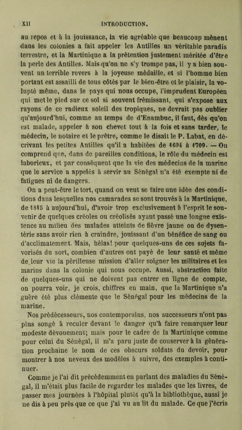 au repos et à la jouissance, la vie agréable que beaucoup mènent dans les colonies a fait appeler les Antilles un véritable paradis terrestre, et la Martinique a la prétention justement méritée d’être la perle des Antilles. Mais qu'on ne s’y trompe pas, il y a bien sou- vent un terrible revers à la joyeuse médaille, et si l’homme bien portant est assailli de tous côtés par le bien-être et le plaisir, la vo- lupté même, dans le pays qui nous occupe, l’imprudent Européen qui met le pied sur ce sol si souvent frémissant, qui s’expose aux rayons de ce radieux soleil des tropiques, ne devrait pas oublier qu’aujourd’hui, comme au temps de d’Enambuc, il faut, dès qu’on est malade, appeler à son chevet tout à la fois et sans tarder, le médecin, le notaire et le prêtre, comme le disait le P. Labat, en dé- crivant les petites Antilles qu’il a habitées de 1694 à 1709. — On comprend que, dans de pareilles conditions, le rôle du médecin est laborieux, et par conséquent que la vie des médecins de la marine que le service a appelés à servir au Sénégal n’a été exempte ni de fatigues ni de dangers. On a peut-être le tort, quand on veut se faire une idée des condi- tions dans lesquelles nos camarades se sont trouvés à la Martinique, de 1815 à aujourd’hui, d’avoir trop exclusivement à l’esprit le sou- venir de quelques créoles ou créolisés ayant passé une longue exis- tence au milieu des malades atteints de fièvre jaune ou de dysen- térie sans avoir rien à craindre, jouissant d’un bénéfice de sang ou d’acclirnaternem. Mais, hélas! pour quelques-uns de ces sujets fa- vorisés du sort, combien d’autres ont payé de leur santé et même de leur vie la périlleuse mission d’aller soigner les militaires et les marins dans la colonie qui nous occupe. Aussi, abstraction faite de quelques-uns qui ne doivent pas entrer en ligne de compte, on pourra voir, je crois, chiffres en main, que la Martinique n’a guère été plus clémente que le Sénégal pour les médecins de la marine. Nos prédécesseurs, nos contemporains, nos successeurs n’ont pas plus songé à reculer devant le danger qu’à faire remarquer leur modeste dévouement; mais pour le cadre de la Martinique comme pour celui du Sénégal, il m’a paru juste de conserver à la généra- tion prochaine le nom de ces obscurs soldats du devoir, pour montrer à nos neveux des modèles à suivre, des exemples à conti- nuer. Comme je l’ai dit précédemment en parlant des maladies du Séné- gal, il m’était plus facile de regarder les malades que les livres, de passer mes journées à l’hôpital plutôt qu’à la bibliothèque, aussi je ne dis à peu près que ce que j’ai vu au lit du malade. Ce que j’écris