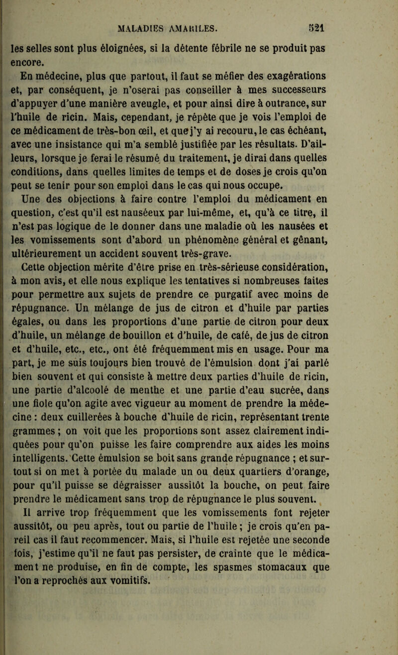 les selles sont plus éloignées, si la détente fébrile ne se produit pas encore. En médecine, plus que partout, il faut se méfier des exagérations et, par conséquent, je n’oserai pas conseiller à mes successeurs d’appuyer d’une manière aveugle, et pour ainsi dire à outrance, sur l’huile de ricin. Mais, cependant, je répète que je vois l’emploi de ce médicament de très-bon œil, et que j’y ai recouru, le cas échéant, avec une insistance qui m’a semblé justifiée par les résultats. D’ail- leurs, lorsque je ferai le résumé du traitement, je dirai dans quelles conditions, dans quelles limites de temps et de doses je crois qu’on peut se tenir pour son emploi dans le cas qui nous occupe. Une des objections à faire contre l’emploi du médicament en question, c’est qu’il est nauséeux par lui-même, et, qu’à ce titre, il n’est pas logique de le donner dans une maladie où les nausées et les vomissements sont d’abord un phénomène général et gênant, ultérieurement un accident souvent très-grave. Cette objection mérite d’être prise en très-sérieuse considération, à mon avis, et elle nous explique les tentatives si nombreuses faites pour permettre aux sujets de prendre ce purgatif avec moins de répugnance. Un mélange de jus de citron et d’huile par parties égales, ou dans les proportions d’une partie de citron pour deux : d’huile, un mélange de bouillon et d’huile, de café, de jus de citron et d’huile, etc., etc., ont été fréquemment mis en usage. Pour ma part, je me suis toujours bien trouvé de l’émulsion dont j'ai parlé bien souvent et qui consiste à mettre deux parties d’huile de ricin, une partie d’alcoolé de menthe et une partie d’eau sucrée, dans j une fiole qu’on agite avec vigueur au moment de prendre la méde- cine : deux cuillerées à bouche d’huile de ricin, représentant trente grammes ; on voit que les proportions sont assez clairement indi- quées pour qu’on puisse les faire comprendre aux aides les moins intelligents. Cette émulsion se boit sans grande répugnance ; et sur- tout si on met à portée du malade un ou deux quartiers d’orange, pour qu’il puisse se dégraisser aussitôt la bouche, on peut faire prendre le médicament sans trop de répugnance le plus souvent. Il arrive trop fréquemment que les vomissements font rejeter aussitôt, ou peu après, tout ou partie de l’huile ; je crois qu’en pa- reil cas il faut recommencer. Mais, si l’huile est rejetée une seconde fois, j’estime qu’il ne faut pas persister, de crainte que le médica- ment ne produise, en fin de compte, les spasmes stomacaux que l’on a reprochés aux vomitifs.
