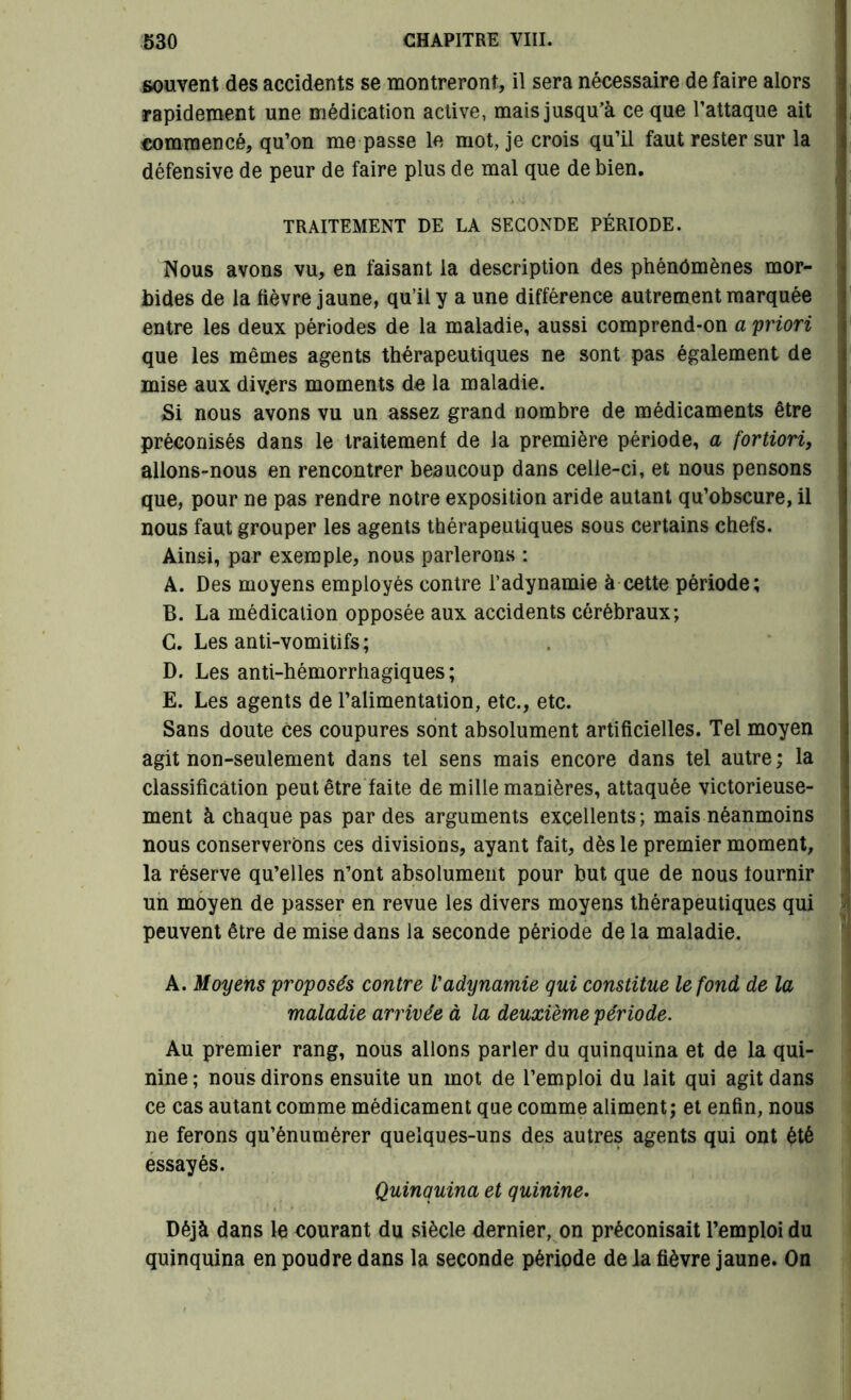 souvent des accidents se montreront, il sera nécessaire de faire alors rapidement une médication active, mais jusqu’à ce que l’attaque ait commencé, qu’on me passe le mot, je crois qu’il faut rester sur la défensive de peur de faire plus de mal que de bien. TRAITEMENT DE LA SECONDE PÉRIODE. Nous avons vu, en faisant la description des phénomènes mor- bides de la fièvre jaune, qu’il y a une différence autrement marquée entre les deux périodes de la maladie, aussi comprend-on a priori que les mêmes agents thérapeutiques ne sont pas également de mise aux div.ers moments de la maladie. Si nous avons vu un assez grand nombre de médicaments être préconisés dans le traitement de la première période, a fortiori, alions-nous en rencontrer beaucoup dans celle-ci, et nous pensons que, pour ne pas rendre notre exposition aride autant qu’obscure, il nous faut grouper les agents thérapeutiques sous certains chefs. Ainsi, par exemple, nous parlerons : A. Des moyens employés contre l’adynamie à cette période; B. La médication opposée aux accidents cérébraux; G. Les anti-vomitifs; D. Les anti-hémorrhagiques; E. Les agents de l’alimentation, etc., etc. Sans doute ces coupures sont absolument artificielles. Tel moyen agit non-seulement dans tel sens mais encore dans tel autre; la classification peut être faite de mille manières, attaquée victorieuse- ment à chaque pas par des arguments excellents; mais néanmoins nous conserverons ces divisions, ayant fait, dès le premier moment, la réserve qu’elles n’ont absolument pour but que de nous fournir un moyen de passer en revue les divers moyens thérapeutiques qui peuvent être de mise dans la seconde période de la maladie. A. Moyens proposés contre l'adynamie qui constitue le fond de la maladie arrivée à la deuxième période. Au premier rang, nous allons parler du quinquina et de la qui- nine ; nous dirons ensuite un mot de l’emploi du lait qui agit dans ce cas autant comme médicament que comme aliment; et enfin, nous ne ferons qu’énumérer quelques-uns des autres agents qui ont été essayés. Quinquina et quinine. Déjà dans le courant du siècle dernier, on préconisait l’emploi du quinquina en poudre dans la seconde période de la fièvre jaune. On