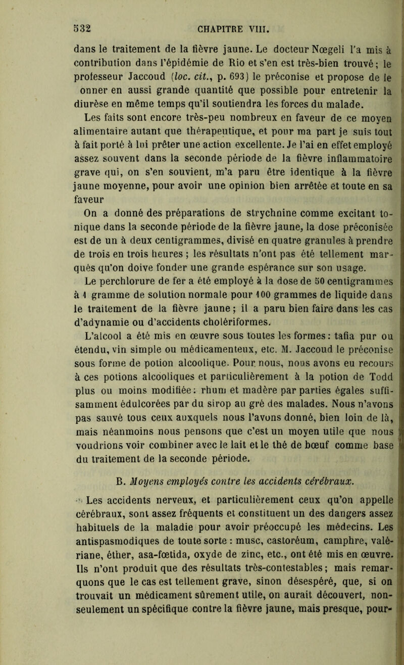 dans le traitement de la lièvre jaune. Le docteur Nœgeli l'a mis à contribution dans l’épidémie de Rio et s’en est très-bien trouvé; le professeur Jaccoud (loc. cit., p. 693) le préconise et propose de le onner en aussi grande quantité que possible pour entretenir la diurèse en même temps qu’il soutiendra les forces du malade. Les faits sont encore très-peu nombreux en faveur de ce moyen alimentaire autant que thérapeutique, et pour ma part je suis tout à fait porté à lui prêter une action excellente. Je l’ai en effet employé assez souvent dans la seconde période de la fièvre inflammatoire grave qui, on s’en souvient, m’a paru être identique à la fièvre jaune moyenne, pour avoir une opinion bien arrêtée et toute en sa faveur On a donné des préparations de strychnine comme excitant to- nique dans la seconde période de la fièvre jaune, la dose préconisée est de un à deux centigrammes, divisé en quatre granules à prendre de trois en trois heures ; les résultats n'ont pas été tellement mar- qués qu’on doive fonder une grande espérance sur son usage. Le perchlorure de fer a été employé à la dose de 50 centigrammes à 1 gramme de solution normale pour 100 grammes de liquide dans le traitement de la fièvre jaune ; il a paru bien faire dans les cas d’adynamie ou d’accidents cholériformes. L’alcool a été mis en œuvre sous toutes les formes : tafia pur ou étendu, vin simple ou médicamenteux, etc. M. Jaccoud le préconise sous forme de potion alcoolique. Pour, nous, nous avons eu recours à ces potions alcooliques et particulièrement à la potion de Todd plus ou moins modifiée: rhum et madère par parties égales suffi- samment édulcorées par du sirop au gré des malades. Nous n’avons pas sauvé tous ceux auxquels nous l’avons donné, bien loin de là, mais néanmoins nous pensons que c’est un moyen utile que nous ! voudrions voir combiner avec le lait et le thé de bœuf comme base ■ du traitement de la seconde période. B. Moyens employés contre les accidents cérébraux. ■':< Les accidents nerveux, et particulièrement ceux qu’on appelle cérébraux, sont assez fréquents et constituent un des dangers assez habituels de la maladie pour avoir préoccupé les médecins. Les antispasmodiques de toute sorte : musc, castoréum, camphre, valé- riane, éther, asa-fœtida, oxyde de zinc, etc., ont été mis en œuvre. Us n’ont produit que des résultats très-contestables ; mais remar- quons que le cas est tellement grave, sinon désespéré, que, si on trouvait un médicament sûrement utile, on aurait découvert, non- seulement un spécifique contre la fièvre jaune, mais presque, pour-