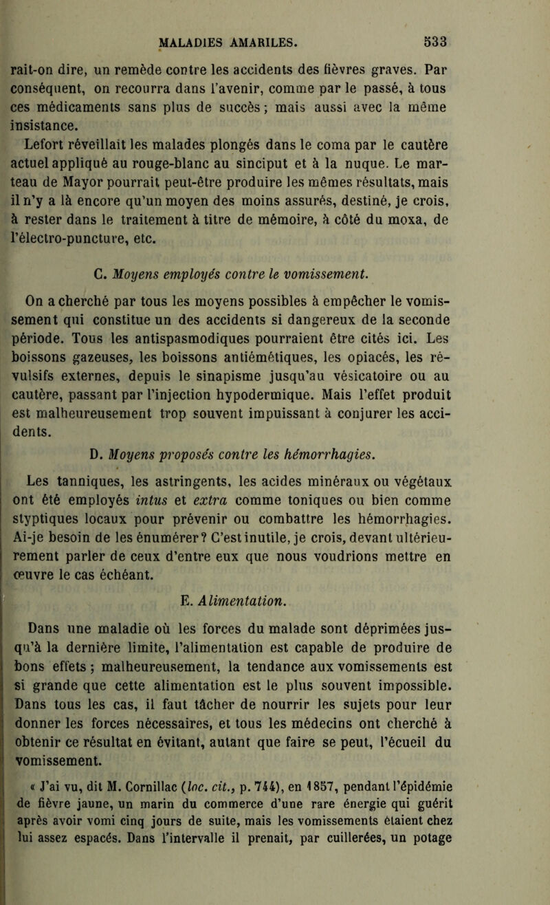 rait-on dire, un remède contre les accidents des fièvres graves. Par conséquent, on recourra dans l’avenir, comme par le passé, à tous ces médicaments sans plus de succès ; mais aussi avec la même insistance. Lefort réveillait les malades plongés dans le coma par le cautère actuel appliqué au rouge-blanc au sinciput et à la nuque. Le mar- teau de Mayor pourrait peut-être produire les mêmes résultats, mais il n’y a là encore qu’un moyen des moins assurés, destiné, je crois, à rester dans le traitement à titre de mémoire, à côté du moxa, de l’électro-puncture, etc. C. Moyens employés contre le vomissement. On a cherché par tous les moyens possibles à empêcher le vomis- sement qui constitue un des accidents si dangereux de la seconde période. Tous les antispasmodiques pourraient être cités ici. Les boissons gazeuses, les boissons antiémétiques, les opiacés, les ré- vulsifs externes, depuis le sinapisme jusqu’au vésicatoire ou au cautère, passant par l’injection hypodermique. Mais l’effet produit est malheureusement trop souvent impuissant à conjurer les acci- dents. D. Moyens proposés contre les hémorrhagies. Les tanniques, les astringents, les acides minéraux ou végétaux ont été employés intus et extra comme toniques ou bien comme styptiques locaux pour prévenir ou combattre les hémorrhagies. Ai-je besoin de les énumérer? C’est inutile, je crois, devant ultérieu- rement parler de ceux d’entre eux que nous voudrions mettre en oeuvre le cas échéant. E. Alimentation. Dans une maladie où les forces du malade sont déprimées jus- qu’à la dernière limite, l’alimentation est capable de produire de bons effets; malheureusement, la tendance aux vomissements est si grande que cette alimentation est le plus souvent impossible. Dans tous les cas, il faut tâcher de nourrir les sujets pour leur donner les forces nécessaires, et tous les médecins ont cherché à obtenir ce résultat en évitant, autant que faire se peut, l’écueil du vomissement. « J’ai vu, dit M. Cornillac (loc. cit., p. 744), en 1857, pendant l’épidémie de fièvre jaune, un marin du commerce d’une rare énergie qui guérit après avoir vomi cinq jours de suite, mais les vomissements étaient chez lui assez espacés. Dans l’intervalle il prenait, par cuillerées, un potage