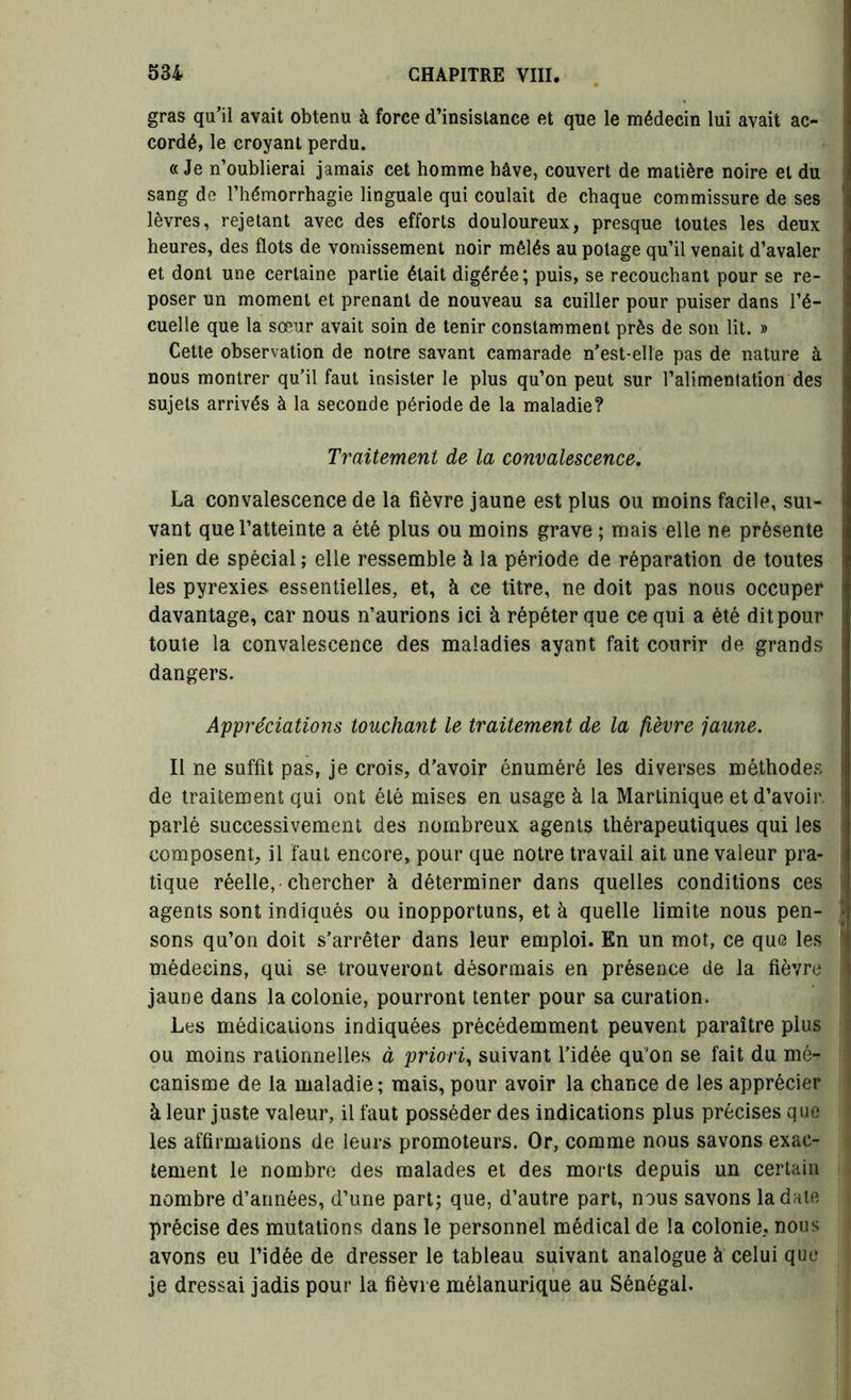 gras qu’il avait obtenu à force d’insistance et que le médecin lui avait ac- cordé, le croyant perdu. « Je n’oublierai jamais cet homme hâve, couvert de matière noire et du sang de l’hémorrhagie linguale qui coulait de chaque commissure de ses lèvres, rejetant avec des efforts douloureux, presque toutes les deux heures, des flots de vomissement noir mêlés au potage qu’il venait d’avaler et dont une certaine partie était digérée; puis, se recouchant pour se re- poser un moment et prenant de nouveau sa cuiller pour puiser dans l’é- cuelle que la sœur avait soin de tenir constamment près de son lit. » Cette observation de notre savant camarade n’est-elle pas de nature à nous montrer qu’il faut insister le plus qu’on peut sur l’alimentation des sujets arrivés à la seconde période de la maladie? Traitement de la convalescence. La convalescence de la fièvre jaune est plus ou moins facile, sui- vant que l’atteinte a été plus ou moins grave ; mais elle ne présente rien de spécial ; elle ressemble à la période de réparation de toutes les pyrexies essentielles, et, à ce titre, ne doit pas nous occuper davantage, car nous n’aurions ici à répéter que ce qui a été dit pour toute la convalescence des maladies ayant fait courir de grands dangers. Appréciations touchant le traitement de la fièvre jaune. Il ne suffit pas, je crois, d’avoir énuméré les diverses méthodes de traitement qui ont été mises en usage à la Martinique et d’avoir, parlé successivement des nombreux agents thérapeutiques qui les composent, il faut encore, pour que notre travail ait une valeur pra- tique réelle, chercher à déterminer dans quelles conditions ces agents sont indiqués ou inopportuns, et à quelle limite nous pen- sons qu’on doit s’arrêter dans leur emploi. En un mot, ce que les médecins, qui se trouveront désormais en présence de la fièvre jaune dans la colonie, pourront tenter pour sa curation. Les médications indiquées précédemment peuvent paraître plus ou moins rationnelles à priori, suivant l’idée qu'on se fait du mé- canisme de la maladie; mais, pour avoir la chance de les apprécier à leur juste valeur, il faut posséder des indications plus précises que les affirmations de leurs promoteurs. Or, comme nous savons exac- tement le nombre des malades et des morts depuis un certain nombre d’années, d’une part; que, d’autre part, nous savons la date précise des mutations dans le personnel médical de la colonie, nous avons eu l’idée de dresser le tableau suivant analogue à celui que je dressai jadis pour la fièvre mélanurique au Sénégal.