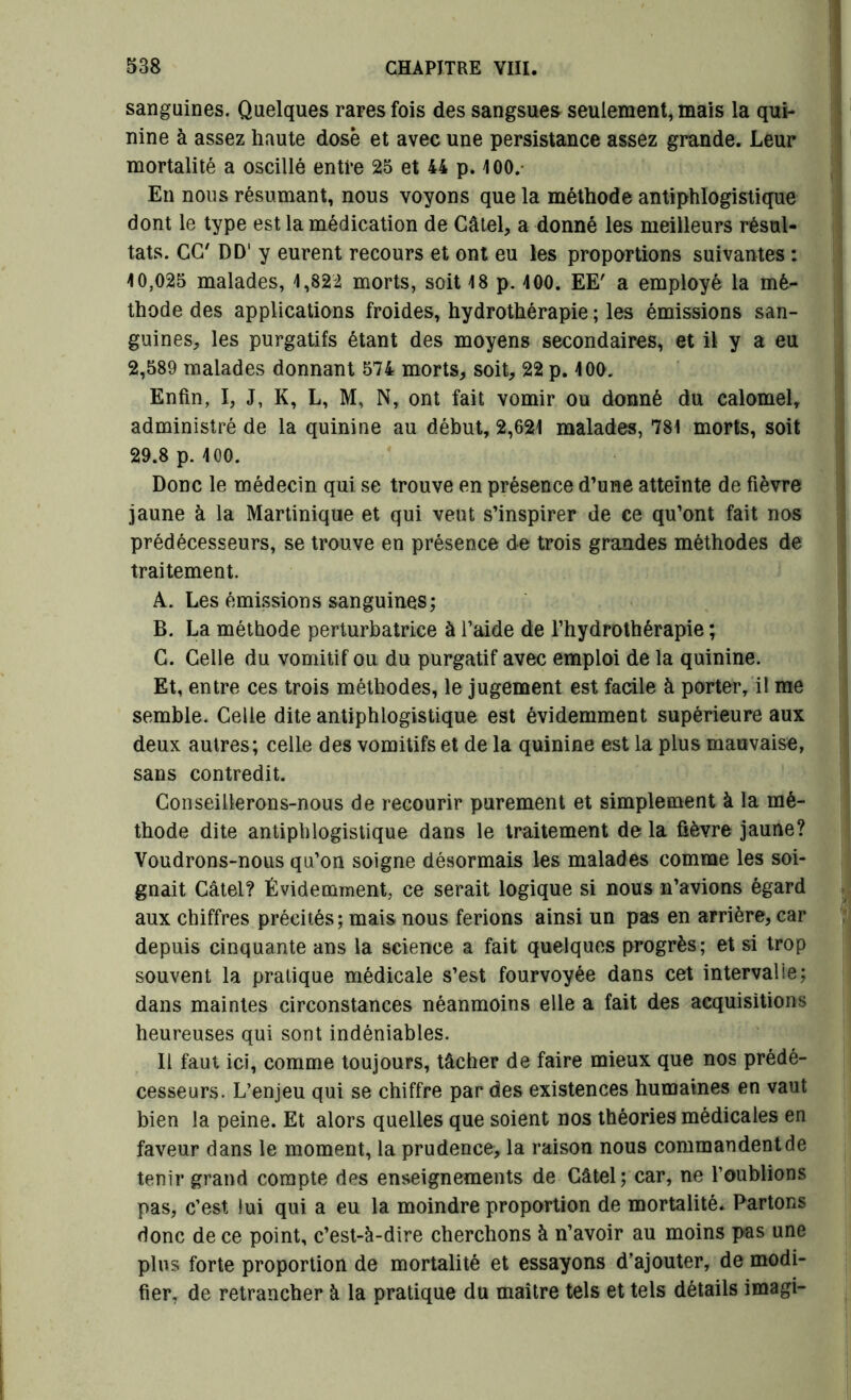 sanguines. Quelques rares fois des sangsues seulement, mais la qui- nine à assez haute dosé et avec une persistance assez grande. Leur mortalité a oscillé enti’e 25 et 44 p. 100. En nous résumant, nous voyons que la méthode antiphlogistique dont le type est la médication de Câtel, a donné les meilleurs résul- tats. CG7 DD' y eurent recours et ont eu les proportions suivantes : 10,025 malades, 1,822 morts, soit 18 p. 100. EE' a employé la mé- thode des applications froides, hydrothérapie ; les émissions san- guines, les purgatifs étant des moyens secondaires, et il y a eu 2,589 malades donnant 574 morts, soit, 22 p. 100. Enfin, I, J, K, L, M, N, ont fait vomir ou donné du calomel, administré de la quinine au début, 2,621 maladevS, 781 morts, soit 29.8 p. 100. Donc le médecin qui se trouve en présence d’une atteinte de fièvre jaune à la Martinique et qui veut s’inspirer de ce qu’ont fait nos prédécesseurs, se trouve en présence de trois grandes méthodes de traitement. A. Les émissions sanguines; B. La méthode perturbatrice à l’aide de l’hydrothérapie ; G. Celle du vomitif ou du purgatif avec emploi de la quinine. Et, entre ces trois méthodes, le jugement est facile à porter, il me semble. Celle dite antiphlogistique est évidemment supérieure aux deux autres; celle des vomitifs et de la quinine est la plus mauvaise, sans contredit. Conseillerons-nous de recourir purement et simplement à la mé- thode dite antiphlogistique dans le traitement delà fièvre jaune? Voudrons-nous qu’on soigne désormais les malades comme les soi- gnait Câtel? Évidemment, ce serait logique si nous n’avions égard aux chiffres précités; mais nous ferions ainsi un pas en arrière, car depuis cinquante ans la science a fait quelques progrès; et si trop souvent la pratique médicale s’est fourvoyée dans cet intervalle; dans maintes circonstances néanmoins elle a fait des acquisitions heureuses qui sont indéniables. Il faut ici, comme toujours, tâcher de faire mieux que nos prédé- cesseurs. L’enjeu qui se chiffre par des existences humaines en vaut bien la peine. Et alors quelles que soient nos théories médicales en faveur dans le moment, la prudence, la raison nous commandent de tenir grand compte des enseignements de Câtel; car, ne l’oublions pas, c’est lui qui a eu la moindre proportion de mortalité. Partons donc de ce point, c’est-à-dire cherchons à n’avoir au moins pas une plus forte proportion de mortalité et essayons d’ajouter, de modi- fier, de retrancher à la pratique du maître tels et tels détails imagi-