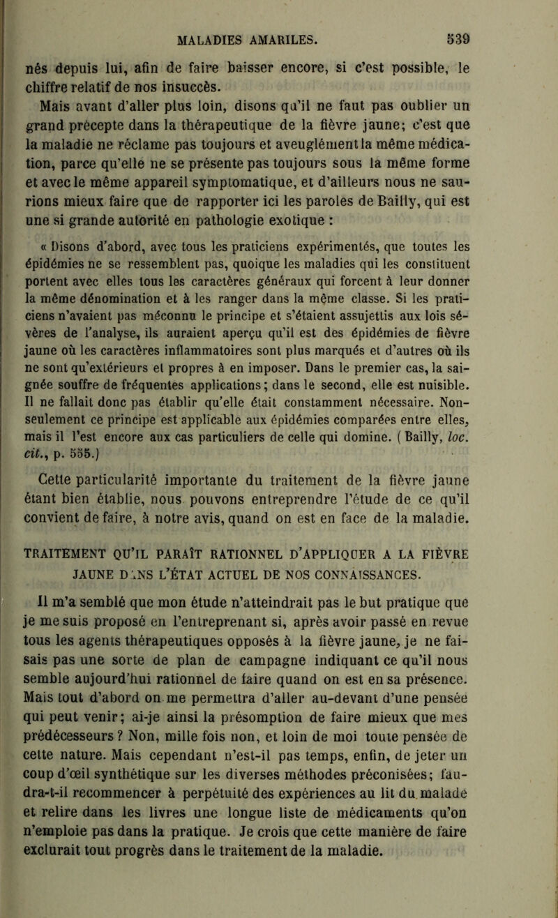 nés depuis lui, afin de faire baisser encore, si c’est possible, le chiffre relatif de nos insuccès. Mais avant d’aller plus loin, disons qu’il ne faut pas oublier un grand précepte dans la thérapeutique de la fièvre jaune; c’est que la maladie ne réclame pas toujours et aveuglément la même médica- tion, parce qu’elle ne se présente pas toujours sous la même forme et avec le même appareil symptomatique, et d’ailleurs nous ne sau- rions mieux faire que de rapporter ici les paroles de Bailly, qui est une si grande autorité en pathologie exotique : « Disons d’abord, avec tous les praticiens expérimentés, que toutes les épidémies ne se ressemblent pas, quoique les maladies qui les constituent portent avec elles tous les caractères généraux qui forcent à leur donner la même dénomination et à les ranger dans la même classe. Si les prati- ciens n’avaient pas méconnu le principe et s’étaient assujettis aux lois sé- vères de l’analyse, ils auraient aperçu qu’il est des épidémies de fièvre jaune où les caractères inflammatoires sont plus marqués et d’autres où ils ne sont qu’extérieurs et propres à en imposer. Dans le premier cas, la sai- gnée souffre de fréquentes applications; dans le second, elle est nuisible. Il ne fallait donc pas établir qu’elle était constamment nécessaire. Non- seulement ce principe est applicable aux épidémies comparées entre elles, mais il l’est encore aux cas particuliers de celle qui domine. ( Bailly, loc. cit., p. 555.) Cette particularité importante du traitement de la fièvre jaune étant bien établie, nous pouvons entreprendre l’étude de ce qu’il convient défaire, à notre avis,quand on est en face de la maladie. TRAITEMENT QU’IL PARAÎT RATIONNEL D’APPLIQUER A LA FIÈVRE jaune d ;ns l’état actuel de nos connaissances. Il m’a semblé que mon étude n’atteindrait pas le but pratique que je me suis proposé en l’entreprenant si, après avoir passé en revue tous les agents thérapeutiques opposés à la fièvre jaune, je ne fai- sais pas une sorte de plan de campagne indiquant ce qu’il nous semble aujourd’hui rationnel de taire quand on est en sa présence. Mais tout d’abord on me permettra d’aller au-devant d’une pensée qui peut venir; ai-je ainsi la présomption de faire mieux que mes prédécesseurs ? Non, mille fois non, et loin de moi toute pensée de cette nature. Mais cependant n’est-il pas temps, enfin, de jeter un coup d’œil synthétique sur les diverses méthodes préconisées; fau- dra-t-il recommencer à perpétuité des expériences au lit du malade et relire dans les livres une longue liste de médicaments qu’on n’emploie pas dans la pratique. Je crois que cette manière de faire exclurait tout progrès dans le traitement de la maladie.