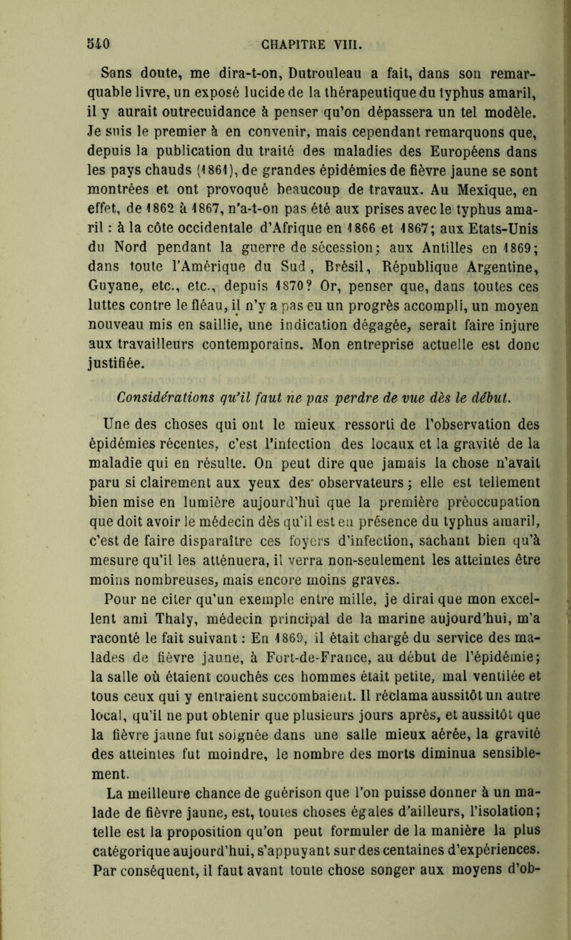 Sans doute, me dira-t-on, Dutrouleau a fait, dans son remar- quable livre, un exposé lucide de la thérapeutique du typhus amaril, il y aurait outrecuidance à penser qu’on dépassera un tel modèle. Je suis le premier à en convenir, mais cependant remarquons que, depuis la publication du traité des maladies des Européens dans les pays chauds (1 861 ), de grandes épidémies de fièvre jaune se sont montrées et ont provoqué beaucoup de travaux. Au Mexique, en effet, de 1862 à 1867, n’a-t-on pas été aux prises avec le typhus ama- ril : à la côte occidentale d’Afrique en 1866 et 1867; aux Etats-Unis du Nord pendant la guerre de sécession; aux Antilles en 1869; dans toute l’Amérique du Sud, Brésil, République Argentine, Guyane, etc., etc., depuis 1S70? Or, penser que, dans toutes ces luttes contre le fléau, il n’y a pas eu un progrès accompli, un moyen nouveau mis en saillie, une indication dégagée, serait faire injure aux travailleurs contemporains. Mon entreprise actuelle est donc justifiée. Considérations qu'il faut ne pas perdre de vue dès le début. Une des choses qui ont le mieux ressorti de l’observation des épidémies récentes, c’est l’infection des locaux et la gravité de la maladie qui en résulte. On peut dire que jamais la chose n’avail paru si clairement aux yeux des' observateurs ; elle est tellement bien mise en lumière aujourd’hui que la première préoccupation que doit avoir le médecin dès qu’il est eu présence du typhus amaril, c’est de faire disparaître ces foyers d’infection, sachant bien qu’à mesure qu’il les atténuera, il verra non-seulement les atteintes être moins nombreuses, mais encore moins graves. Pour ne citer qu’un exemple entre mille, je dirai que mon excel- lent ami Thaly, médecin principal de la marine aujourd’hui, m’a raconté le fait suivant : En 1869, il était chargé du service des ma- lades de fièvre jaune, à Fort-de-France, au début de l’épidémie; la salle où étaient couchés ces hommes était petite, mal ventilée et tous ceux qui y entraient succombaient. Il réclama aussitôt un autre local, qu’il ne put obtenir que plusieurs jours après, et aussitôt que la fièvre jaune fut soignée dans une salle mieux aérée, la gravité des atteintes fut moindre, le nombre des morts diminua sensible- ment. La meilleure chance de guérison que l’on puisse donner à un ma- lade de fièvre jaune, est, toutes choses égales d’ailleurs, l’isolation; telle est la proposition qu’on peut formuler de la manière la plus catégorique aujourd’hui, s’appuyant sur des centaines d’expériences. Par conséquent, il faut avant toute chose songer aux moyens d’ob-