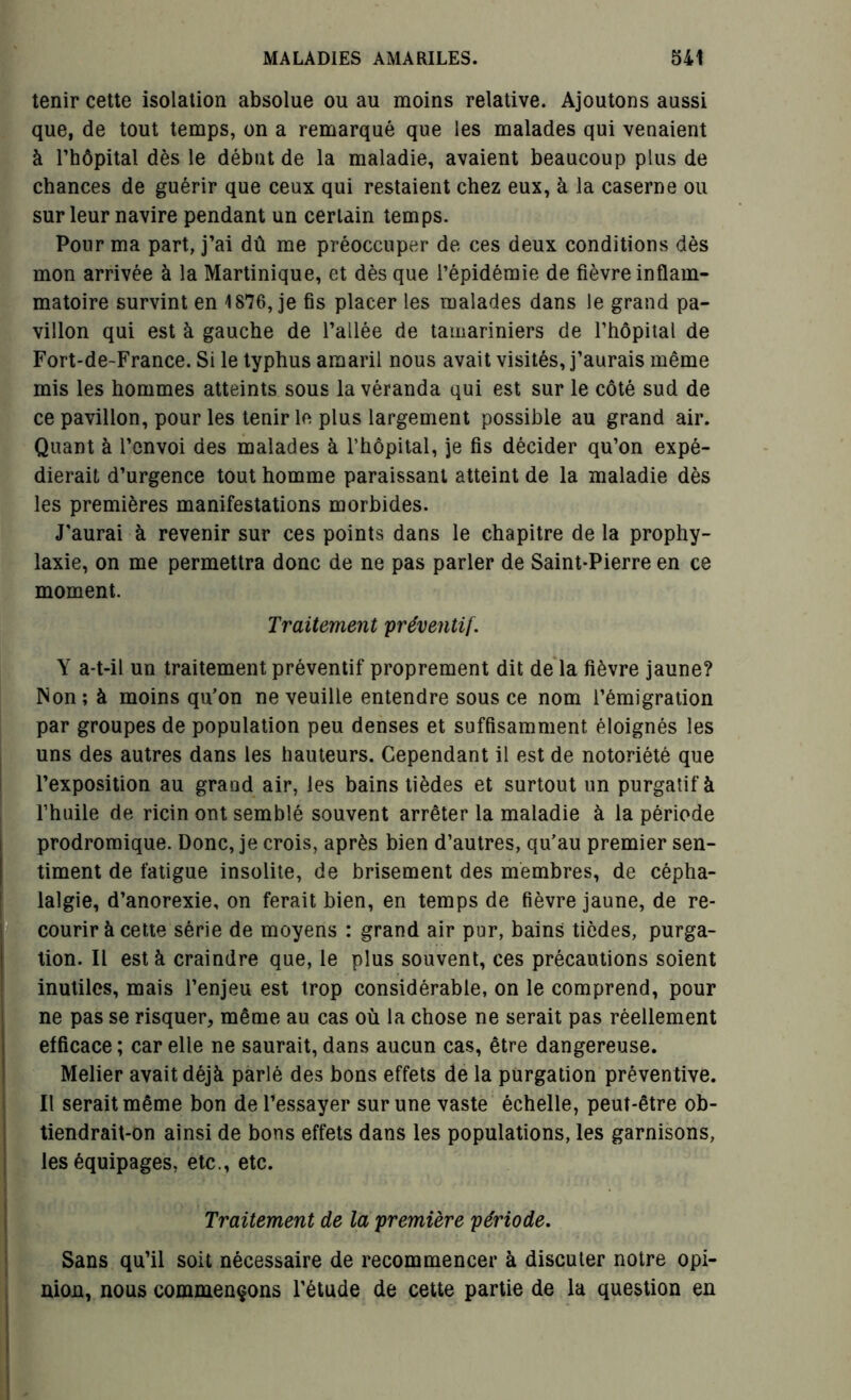 tenir cette isolation absolue ou au moins relative. Ajoutons aussi que, de tout temps, on a remarqué que les malades qui venaient à l’hôpital dès le début de la maladie, avaient beaucoup plus de chances de guérir que ceux qui restaient chez eux, à la caserne ou sur leur navire pendant un certain temps. Pour ma part, j’ai dû me préoccuper de ces deux conditions dès mon arrivée à la Martinique, et dès que l’épidémie de fièvre inflam- matoire survint en 1876, je fis placer les malades dans le grand pa- villon qui est à gauche de l’allée de tamariniers de l’hôpital de Fort-de-France. Si le typhus amaril nous avait visités, j’aurais même mis les hommes atteints sous la véranda qui est sur le côté sud de ce pavillon, pour les tenir le plus largement possible au grand air. Quant à l’envoi des malades à l’hôpital, je fis décider qu’on expé- dierait d’urgence tout homme paraissant atteint de la maladie dès les premières manifestations morbides. J'aurai à revenir sur ces points dans le chapitre de la prophy- laxie, on me permettra donc de ne pas parler de Saint-Pierre en ce moment. Traitement préventif. Y a-t-il un traitement préventif proprement dit de la fièvre jaune? INon; à moins qu’on ne veuille entendre sous ce nom l’émigration par groupes de population peu denses et suffisamment éloignés les uns des autres dans les hauteurs. Cependant il est de notoriété que l’exposition au grand air, les bains tièdes et surtout un purgatif à l’huile de ricin ont semblé souvent arrêter la maladie à la période prodromique. Donc, je crois, après bien d’autres, qu’au premier sen- timent de fatigue insolite, de brisement des membres, de cépha- lalgie, d’anorexie, on ferait bien, en temps de fièvre jaune, de re- courir à cette série de moyens : grand air pur, bains tièdes, purga- tion. Il est à craindre que, le plus souvent, ces précautions soient Inutiles, mais l’enjeu est trop considérable, on le comprend, pour ne pas se risquer, même au cas où la chose ne serait pas réellement efficace ; car elle ne saurait, dans aucun cas, être dangereuse. Melier avait déjà parlé des bons effets de la purgation préventive. Il serait même bon de l’essayer sur une vaste échelle, peut-être ob- tiendrait-on ainsi de bons effets dans les populations, les garnisons, les équipages, etc., etc. • ■ Traitement de la première période. Sans qu’il soit nécessaire de recommencer à discuter notre opi- nion, nous commençons l’étude de cette partie de la question en