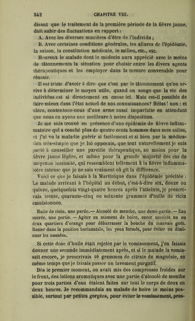disant que le traitement de la première période de la fièvre jaune, doit subir des fluctuations en rapport : A. Avec les diverses manières d’être de l’individu ; B. Avec certaines conditions générales, les allures de l’épidémie, la saison, la constitution médicale, le milieu, etc., etc. Heureux le malade dont le médecin aura apprécié avec le moins de tâtonnements la situation pour choisir entre les divers agents thérapeutiques et les employer dans la mesure convenable pour réussir. Il est triste d’avoir à dire que c’est par le tâtonnement qu’on ar- rive à déterminer le moyen utile, quand on songe que la vie des individus est si directement en cause ici. Mais est-il possible de faire mieux dans l’état actuel de nos connaissances? Hélas ! non ; et alors, contentons-nous d’une arme aussi imparfaite en attendant que nous en ayons une meilleure à notre disposition. Je me suis trouvé en présence d’une épidémie de fièvre inflam- matoire qui a couché plus de quatre cents hommes dans mes salles, et j’ai vu la maladie guérir si facilement et si bien par la médica- tion très-simple que je lui opposais, que tout naturellement je suis porté à conseiller une pareille thérapeutique, au moins pour la fièvre jaune légère, et même pour la grande majorité des cas de moyenne intensité, qui ressemblent tellement à la fièvre inflamma- toire intense que je ne sais vraiment où gît la différence. Voici ce que je faisais à la Martinique dans l’épidémie précitée : Le malade arrivant à l’hôpital au début, c’est-à-dire six, douze ou quinze, quelquefois vingt-quatre heures après l’atteinte, je prescri- vais trente, quarante-cinq ou soixante grammes d’huile de ricin émulsionnée. Huile de ricin, une partie.— Alcoolé de menthe, une demi-partie.— Eau sucrée, une partie. — Agiter au moment de boire, sucer aussitôt un ou deux quartiers d’orange pour débarrasser la bouche du mauvais goût. Rester dans la position horizontale, les yeux fermés, pour éviter ou dimi- nuer les nausées. Si cette dose d’huile était rejetée par le vomissement, j’en faisais donner une seconde immédiatement après, et si le malade la vomis- sait encore, je prescrivais 40 grammes de citrate de magnésie, en même temps que je faisais passer un lavement purgatif. Dès le premier moment, on avait mis des compresses froides sur le front, des lotions aromatiques avec une partie d’alcoolé de menthe pour trois parties d’eau étaient faites sur tout le corps de deux en deux heures. Je recommandais au malade de boire le moins pos- sible, surtout par petites gorgées, pour éviter le vomissement, près-