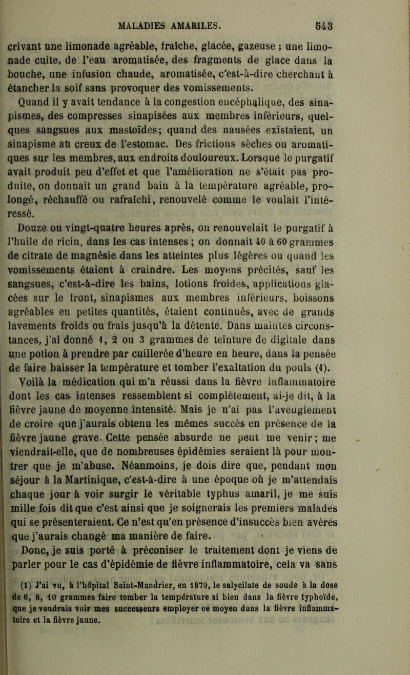crivant une limonade agréable, fraîche, glacée, gazeuse ; une limo- nade cuite, de l’eau aromatisée, des fragments de glace dans la bouche, une infusion chaude, aromatisée, c'est-à-dire cherchant à étancher la soif sans provoquer des vomissements. Quand il y avait tendance à la congestion encéphalique, des sina- pismes, des compresses sinapisées aux membres inférieurs, quel- ques sangsues aux mastoïdes; quand des nausées existaient, un sinapisme au creux de l'estomac. Des frictions sèches ou aromati- ques sur les membres, aux endroits douloureux. Lorsque le purgatif avait produit peu d’effet et que l’amélioration ne s’était pas pro- duite, on donnait un grand bain à la température agréable, pro- longé, réchauffé ou rafraîchi, renouvelé comme le voulait l’inté- ressé. Douze ou vingt-quatre heures après, on renouvelait le purgatif à l’huile de ricin, dans les cas intenses ; on donnait 40 à 60 grammes de citrate de magnésie dans les atteintes plus .légères ou quand les vomissements étaient à craindre. Les moyens précités, sauf les sangsues, c’est-à-dire les bains, lotions froides, applications gla- cées sur le front, sinapismes aux membres inférieurs, boissons agréables en petites quantités, étaient continués, avec de grands lavements froids ou frais jusqu’à la détente. Dans maintes circons- tances, j’ai donné 1, 2 ou 3 grammes de teinture de digitale dans une potion à prendre par cuillerée d’heure en heure, dans la pensée de faire baisser la température et tomber l’exaltation du pouls (4). Voilà la médication qui m’a réussi dans la fièvre inflammatoire dont les cas intenses ressemblent si complètement, ai-je dit, à la fièvre jaune de moyenne intensité. Mais je n’ai pas l’aveuglement de croire que j’aurais obtenu les mêmes succès en présence de la fièvre jaune grave. Cette pensée absurde ne peut me venir; me viendrait-elle, que de nombreuses épidémies seraient là pour mon- trer que je m'abuse. Néanmoins, je dois dire que, pendant mon séjour à la Martinique, c'est-à-dire à une époque où je m’attendais chaque jour à voir surgir le véritable typhus amaril, je me suis mille fois dit que c’est ainsi que je soignerais les premiers malades qui se présenteraient. Ce n’est qu’en présence d’insuccès bien avérés que j’aurais changé ma manière de faire. Donc, je suis porté à préconiser le traitement dont je viens de parler pour le cas d’épidémie de fièvre inflammatoire, cela va sans (1) J’ai -vu, à l’hôpital Saiut-Mandrier, en 1879, le salycilate de soude à la dose de 6, 8, 10 grammes faire tomber la température si bien dans la fièvre typhoïde, que je voudrais voir mes successeurs employer ce moyen dans la fièvre inflamma- toire et la fièvre jaune.
