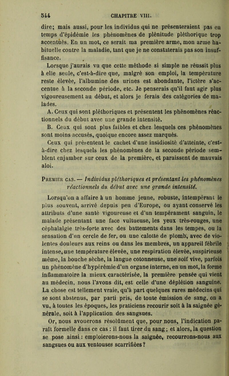 dire; mais aussi, pour les individus qui ne présenteraient pas en temps d’épidémie les phénomènes de plénitude pléthorique trop accentués. En un mot, ce serait ma première arme, mon arme ha- bituelle contre la maladie, tant que je ne constaterais pas son insuf- fisance. Lorsque j’aurais vu que cette méthode si simple ne réussit plus à elle seule, c’est-à-dire que, malgré son emploi, la température reste élevée, l’albumine des urines est abondante, l’ictère s’ac- centue à la seconde période, etc. Je penserais qu’il faut agir plus vigoureusement au début, et alors je ferais des catégories de ma- lades. A. Ceux qui sont pléthoriques et présentent les phénomènes réac- tionnels du début avec une grande intensité. B. Ceux qui sont plus faibles et chez lesquels ces phénomènes sont moins accusés, quoique encore assez marqués. Ceux qui présentent le cachet d’une insidiosité d’atteinte, c’est- à-dire chez lesquels les phénomènes de la seconde période sem- blent enjamber sur ceux de la première, et paraissent de mauvais aloi. Premier cas. — Individus pléthoriques et présentant les phénomènes réactionnels du début avec une grande intensité. Lorsqu’on a affaire à un homme jeune, robuste, intempérant le plus souvent, arrivé depuis peu d’Europe, ou ayant conservé les attributs d’une santé vigoureuse et d’un tempérament sanguin, le malade présentant une face vultueuse, les yeux très-rouges, une céphalalgie très-forte avec des battements dans les tempes, ou la sensation d’un cercle de fer, ou une calotte de plomb, avec de vio- lentes douleurs aux reins ou dans les membres, un appareil fébrile intense, une température élevée, une respiration élevée, suspirieuse même, la bouche sèche, la langue cotonneuse, une soif vive, parfois un phénomène d’hypérémie d’un organe interne, en un mot, la forme inflammatoire la mieux caractérisée, la première pensée qui vient au médecin, nous l’avons dit, est celle d’une déplétion sanguine. La chose est tellement vraie, qu’à part quelques rares médecins qui se sont abstenus, par parti pris* de toute émission de sang, on a vu, à toutes les époques, les praticiens recourir soit à la saignée gé- nérale, soit à l’application des sangsues. Or, nous avouerons résolûment que, pour nous, l’indication pa- raît formelle dans ce cas : il faut tirer du sang ; et alors, la question se pose ainsi : emploierons-nous la saignée, recourrons-nous aux sangsues ou aux ventouses scarrifiées ?