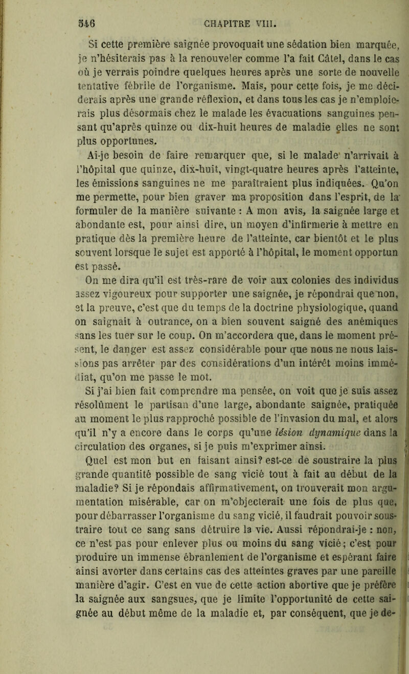 Si cette première saignée provoquait une sédation bien marquée, je n’hésiterais pas à la renouveler comme l’a fait Câtel, dans le cas où je verrais poindre quelques heures après une sorte de nouvelle tentative fébrile de l’organisme. Mais, pour cette fois, je me déci- derais après une grande réflexion, et dans tous les cas je n’emploie- rais plus désormais chez le malade les évacuations sanguines pen- sant qu’après quinze ou dix-huit heures de maladie elles ne sont plus opportunes. Ai-je besoin de faire remarquer que, si le malade' n’arrivait à l’hôpital que quinze, dix-huit, vingt-quatre heures après l’atteinte, les émissions sanguines ne me paraîtraient plus indiquées. Qu’on me permette, pour bien graver ma proposition dans l’esprit, de la' formuler de la manière suivante : A mon avis, la saignée large et abondante est, pour ainsi dire, un moyen d’infirmerie à mettre en pratique dès la première heure de l’atteinte, car bientôt et le plus souvent lorsque le sujet est apporté à l’hôpital, le moment opportun est passé. On me dira qu’il est très-rare de voir aux colonies des individus assez vigoureux pour supporter une saignée, je répondrai que non, et la preuve, c’est que du temps de la doctrine physiologique, quand on saignait à outrance, on a bien souvent saigné des anémiques sans les tuer sur le coup. On m’aecordera que, dans le moment pré- sent, le danger est assez considérable pour que nous ne nous lais- sions pas arrêter par des considérations d’un intérêt moins immé- diat, qu’on me passe le mot. Si j’ai bien fait comprendre ma pensée, on voit que je suis assez résolument le partisan d’une large, abondante saignée, pratiquée au moment le plus rapproché possible de l’invasion du mal, et alors qu’il n’y a encore dans le corps qu’une lésion dynamique dans la circulation des organes, si je puis m’exprimer ainsi. Quel est mon but en faisant ainsi? est-ce de soustraire la plus grande quantité possible de sang vicié tout à fait au début de la maladie? Si je répondais affirmativement, on trouverait mon argu- mentation misérable, car on m’objecterait une fois de plus que, pour débarrasser l’organisme du sang vicié, il faudrait pouvoir sous- traire tout ce sang sans détruire la vie. Aussi répondrai-je : non, ce n’est pas pour enlever plus ou moins du sang vicié; c’est pour produire un immense ébranlement de l’organisme et espérant faire ainsi avorter dans certains cas des atteintes graves par une pareille manière d’agir. C’est en vue de cette action abortive que je préfère la saignée aux sangsues, que je limite l’opportunité de cette sai- gnée au début même de la maladie et, par conséquent, que je de-