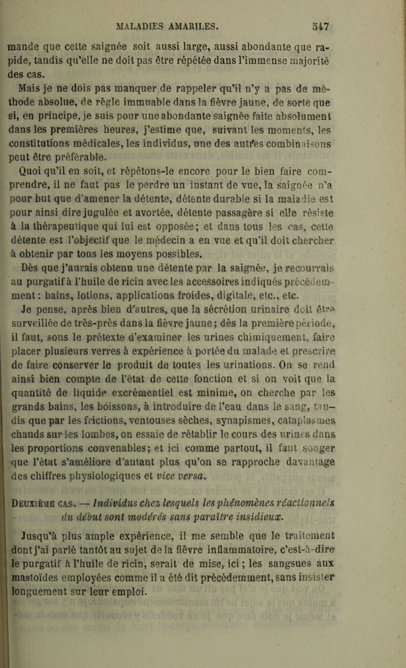 mande que cette saignée soit aussi large, aussi abondante que ra- pide, tandis qu’elle ne doit pas être répétée dans l’immense majorité des cas. Mais je ne dois pas manquer de rappeler qu’il n’y a pas de mé- thode absolue, de règle immuable dans la fièvre jaune, de sorte que si, en principe, je suis pour une abondante saignée faite absolument dans les premières heures, j’estime que, suivant les moments, les constitutions médicales, les individus, une des autres combinaisons peut être préférable. Quoi qu’il en soit, et répétons-le encore pour le bien faire com- prendre, il ne faut pas le perdre un instant de vue, la saignée n’a pour but que d’amener la détente, détente durable si la maladie est pour ainsi dire jugulée et avortée, détente passagère si elle résiste à la thérapeutique qui lui est opposée; et dans tous les cas, cette détente est l’objectif que le médecin a en vue et qu’il doit chercher à obtenir par tous les moyens possibles. Dès que j’aurais obtenu une détente par la saignée, je recourrais au purgatif à l’huile de ricin avec les accessoires indiqués précédem- ment : bains, lotions, applications froides, digitale, etc., etc. Je pense, après bien d'autres, que la sécrétion urinaire doit êtr* surveillée de très-près dans la fièvre jaune; dès la première période, il faut, sous le prétexte d’examiner les urines chimiquement, faire placer plusieurs verres à expérience à portée du malade et prescrire de faire conserver le produit de toutes les urinations. On se rend ainsi bien compte de l’état de cette fonction et si on voit que la quantité de liquide excrémentiel est minime, on cherche par les grands bains, les boissons, à introduire de l’eau dans le sang, tan- dis que par les frictions, ventouses sèches, synapismes, cataplasmes chauds sur les lombes, on essaie de rétablir le cours des urines dans les proportions convenables; et ici comme partout, il faut songer que l’état s’améliore d’autant plus qu’on se rapproche davantage des chiffres physiologiques et vice versa. Deuxième cas. — Individus chez lesquels les phénomènes réactionnels du début sont modérés sans paraître insidieux. Jusqu’à plus ample expérience, il me semble que le traitement dont j’ai parlé tantôt au sujet delà fièvre inflammatoire, c’est-à-dire le purgatif à l’huile de ricin, serait de mise, ici ; les sangsues aux mastoïdes employées comme il a été dit précédemment, sans insister longuement sur leur emploi. I