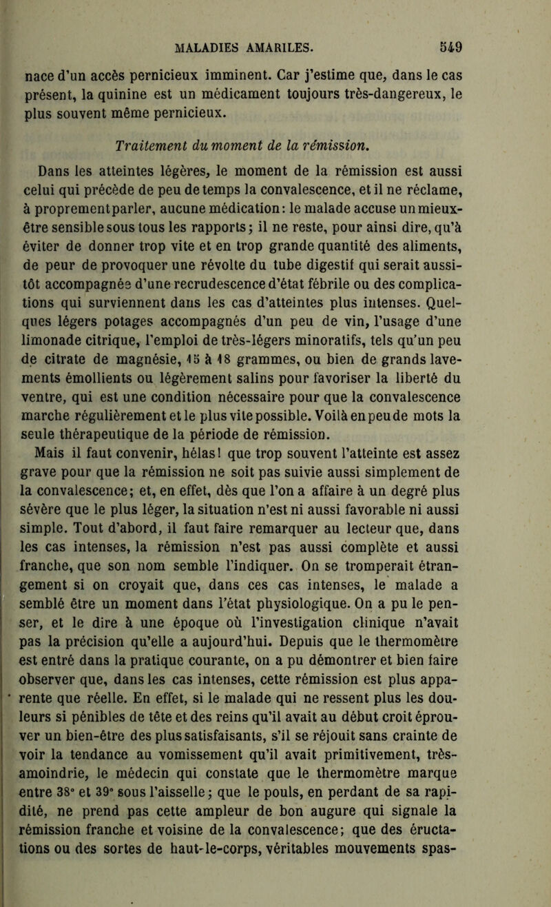 nace d’un accès pernicieux imminent. Car j’estime que, dans le cas présent, la quinine est un médicament toujours très-dangereux, le plus souvent même pernicieux. Traitement du moment de la rémission. Dans les atteintes légères, le moment de la rémission est aussi celui qui précède de peu de temps la convalescence, et il ne réclame, à proprement parler, aucune médication: le malade accuse un mieux- être sensible sous tous les rapports; il ne reste, pour ainsi dire, qu’à éviter de donner trop vite et en trop grande quantité des aliments, de peur de provoquer une révolte du tube digestif qui serait aussi- tôt accompagnée d’une recrudescence d’état fébrile ou des complica- tions qui surviennent dans les cas d’atteintes plus intenses. Quel- ques légers potages accompagnés d’un peu de vin, l’usage d’une limonade citrique, l’emploi de très-légers minoratifs, tels qu’un peu de citrate de magnésie, 15 à 18 grammes, ou bien de grands lave- ments émollients ou légèrement salins pour favoriser la liberté du ventre, qui est une condition nécessaire pour que la convalescence marche régulièrement et le plus vile possible. Voilà en peu de mots la seule thérapeutique de la période de rémission. Mais il faut convenir, hélas! que trop souvent l’atteinte est assez grave pour que la rémission ne soit pas suivie aussi simplement de la convalescence; et, en effet, dès que l’on a affaire à un degré plus sévère que le plus léger, la situation n’est ni aussi favorable ni aussi simple. Tout d’abord, il faut faire remarquer au lecteur que, dans les cas intenses, la rémission n’est pas aussi complète et aussi franche, que son nom semble l’indiquer. On se tromperait étran- gement si on croyait que, dans ces cas intenses, le malade a semblé être un moment dans l’état physiologique. On a pu le pen- ser, et le dire à une époque où l’investigation clinique n’avait pas la précision qu’elle a aujourd’hui. Depuis que le thermomètre est entré dans la pratique courante, on a pu démontrer et bien faire observer que, dans les cas intenses, cette rémission est plus appa- * rente que réelle. En effet, si le malade qui ne ressent plus les dou- leurs si pénibles de tête et des reins qu’il avait au début croit éprou- ver un bien-être des plus satisfaisants, s’il se réjouit sans crainte de voir la tendance au vomissement qu’il avait primitivement, très- amoindrie, le médecin qui constate que le thermomètre marque entre 38° et 39° sous l’aisselle; que le pouls, en perdant de sa rapi- dité, ne prend pas cette ampleur de bon augure qui signale la rémission franche et voisine de la convalescence; que des éructa- tions ou des sortes de haut-le-corps, véritables mouvements spas-