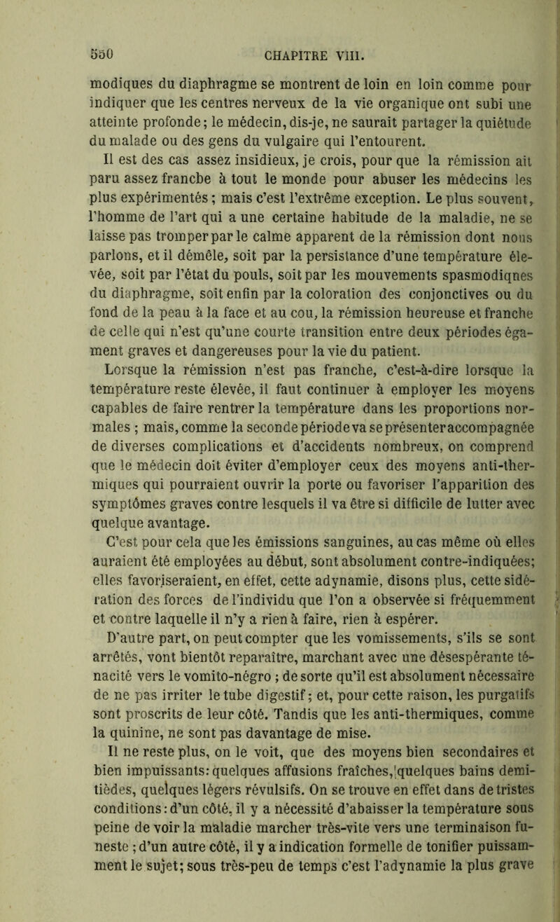 modiques du diaphragme se montrent de loin en loin comme pour indiquer que les centres nerveux de la vie organique ont subi une atteinte profonde ; le médecin, dis-je, ne saurait partager la quiétude du malade ou des gens du vulgaire qui l’entourent. Il est des cas assez insidieux, je crois, pour que la rémission ait paru assez franche à tout le monde pour abuser les médecins les plus expérimentés ; mais c’est l’extrême exception. Le plus souvent, l’homme de l’art qui a une certaine habitude de la maladie, ne se laisse pas tromper par le calme apparent de la rémission dont nous parlons, et il démêle, soit par la persistance d’une température éle- vée, soit par l’état du pouls, soit par les mouvements spasmodiques du diaphragme, soit enfin par la coloration des conjonctives ou du fond de la peau à la face et au cou, la rémission heureuse et franche de celle qui n’est qu’une courte transition entre deux périodes éga- laient graves et dangereuses pour la vie du patient. Lorsque la rémission n’est pas franche, c’est-à-dire lorsque la température reste élevée, il faut continuer à employer les moyens capables de faire rentrer la température dans les proportions nor- males ; mais, comme la seconde période va se présenter accompagnée de diverses complications et d’accidents nombreux, on comprend que le médecin doit éviter d’employer ceux des moyens anti-ther- miques qui pourraient ouvrir la porte ou favoriser l’apparition des symptômes graves contre lesquels il va être si difficile de lutter avec quelque avantage. C’est pour cela que les émissions sanguines, au cas même où elles auraient été employées au début, sont absolument contre-indiquées; elles favoriseraient, en effet, cette adynamie, disons plus, cette sidé- ration des forces de l’individu que l’on a observée si fréquemment et contre laquelle il n’y a rien à faire, rien à espérer. D’autre part, on peut compter que les vomissements, s’ils se sont arrêtés, vont bientôt reparaître, marchant avec une désespérante té- nacité vers le vomito-négro ; de sorte qu’il est absolument nécessaire de ne pas irriter le tube digestif ; et, pour cette raison, les purgatifs sont proscrits de leur côté. Tandis que les anti-thermiques, comme la quinine, ne sont pas davantage de mise. Il ne reste plus, on le voit, que des moyens bien secondaires et bien impuissants: quelques affusions fraîches,'quelques bains demi- tièdes, quelques légers révulsifs. On se trouve en effet dans de tristes conditions : d’un côté, il y a nécessité d’abaisser la température sous peine de voir la maladie marcher très-vite vers une terminaison fu- neste ; d’un autre côté, il y a indication formelle de tonifier puissam- ment le sujet; sous très-peu de temps c’est l’adynamie la plus grave