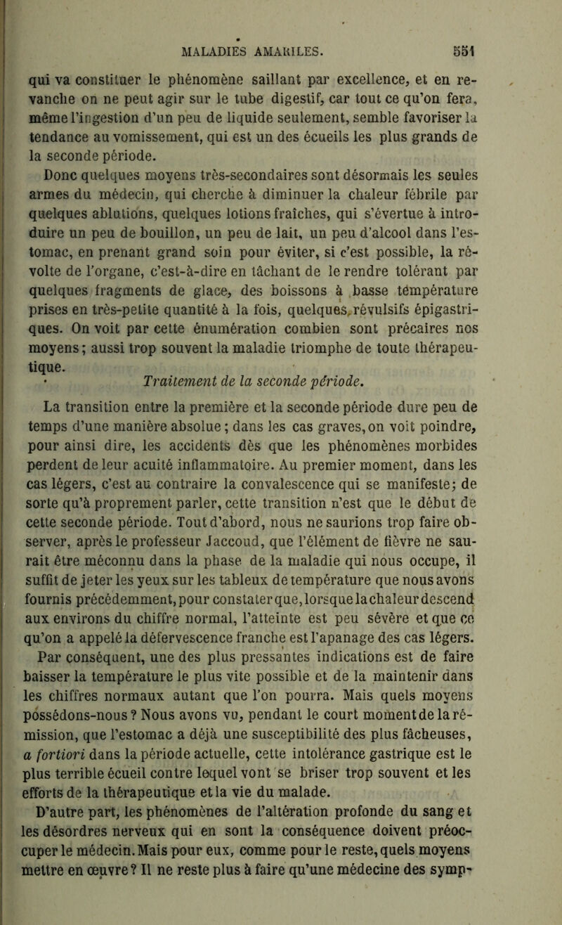 qui va constituer le phénomène saillant par excellence, et en re- vanche on ne peut agir sur le tube digestif, car tout ce qu’on fera, même l’ingestion d’un peu de liquide seulement, semble favoriser la tendance au vomissement, qui est un des écueils les plus grands de la seconde période. Donc quelques moyens très-secondaires sont désormais les seules armes du médecin, qui cherche à diminuer la chaleur fébrile par quelques ablutions, quelques lotions fraîches, qui s’évertue à intro- duire un peu de bouillon, un peu de lait, un peu d’alcool dans l’es- tomac, en prenant grand soin pour éviter, si c’est possible, la ré- volte de l’organe, c’est-à-dire en tâchant de le rendre tolérant par quelques fragments de glace, des boissons à basse témpérature prises en très-petite quantité à la fois, quelques,révulsifs épigastri- ques. On voit par cette énumération combien sont précaires nos moyens ; aussi trop souvent la maladie triomphe de toute thérapeu- tique. • Traitement de la seconde période. La transition entre la première et la seconde période dure peu de temps d’une manière absolue ; dans les cas graves, on voit poindre, pour ainsi dire, les accidents dès que les phénomènes morbides perdent de leur acuité inflammatoire. Au premier moment, dans les cas légers, c’est au contraire la convalescence qui se manifeste3 de sorte qu’à proprement parler, cette transition n’est que le début de cette seconde période. Tout d’abord, nous ne saurions trop faire ob- server, après le professeur Jaccoud, que l’élément de fièvre ne sau- rait être méconnu dans la phase de la maladie qui nous occupe, il suffit de jeter les yeux sur les tableux de température que nous avons fournis précédemment,pour constaterque,lorsquelachaleurdescend aux environs du chiffre normal, l’atteinte est peu sévère et que ce qu’on a appelé la défervescence franche est l’apanage des cas légers. Par conséquent, une des plus pressantes indications est de faire baisser la température le plus vite possible et de la maintenir dans les chiffres normaux autant que l’on pourra. Mais quels moyens possédons-nous? Nous avons vu, pendant le court moment de la ré- mission, que l’estomac a déjà une susceptibilité des plus fâcheuses, a fortiori dans la période actuelle, cette intolérance gastrique est le plus terrible écueil contre lequel vont se briser trop souvent et les efforts de la thérapeutique et la vie du malade. D’autre part, les phénomènes de l’altération profonde du sang et les désordres nerveux qui en sont la conséquence doivent préoc- cuper le médecin. Mais pour eux, comme pour le reste, quels moyens mettre en œuvre? Il ne reste plus à faire qu’une médecine des symp-
