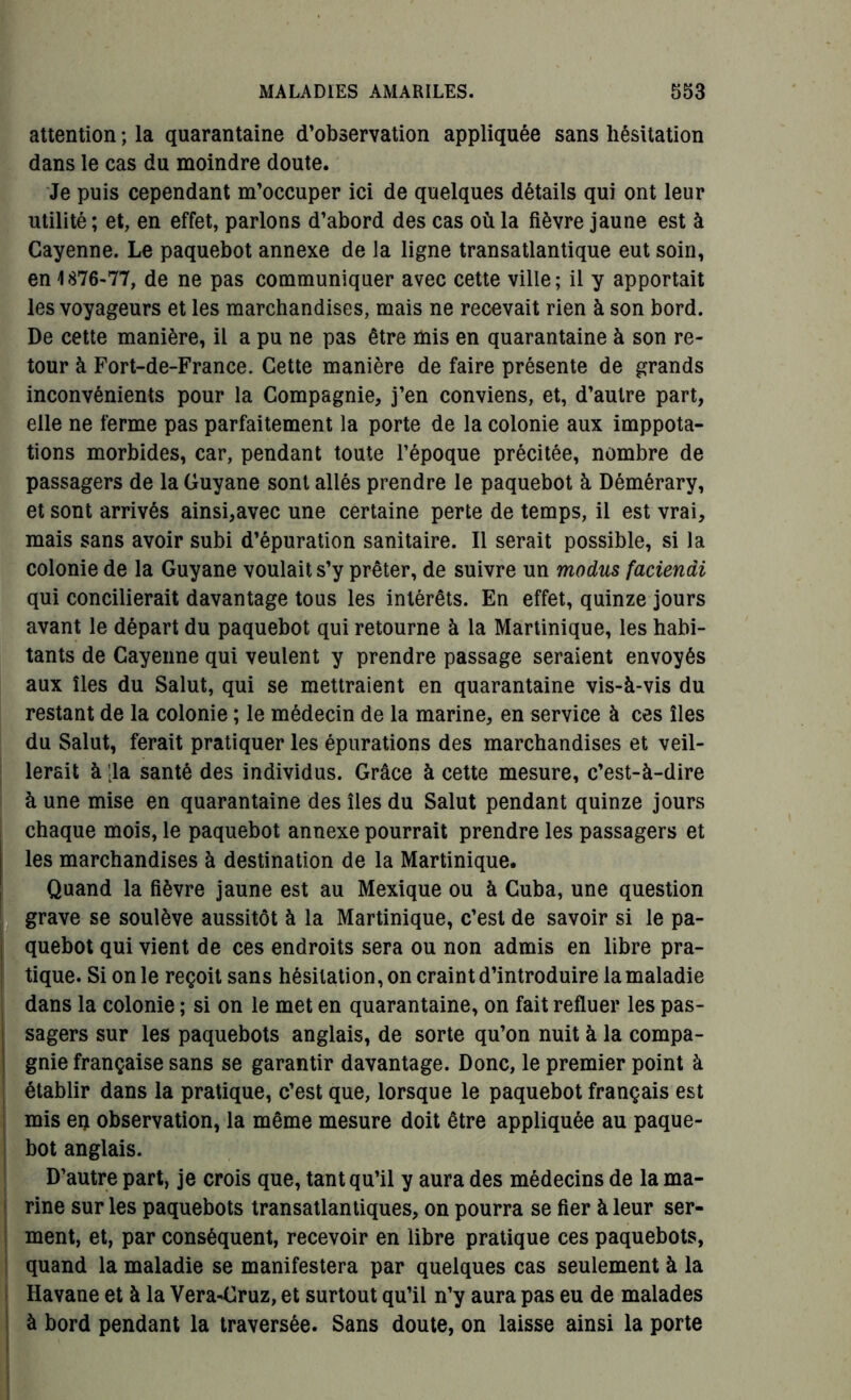 attention ; la quarantaine d’observation appliquée sans hésitation dans le cas du moindre doute. Je puis cependant m’occuper ici de quelques détails qui ont leur utilité; et, en effet, parlons d’abord des cas où la fièvre jaune est à Cayenne. Le paquebot annexe de la ligne transatlantique eut soin, en 1876-77, de ne pas communiquer avec cette ville; il y apportait les voyageurs et les marchandises, mais ne recevait rien à son bord. De cette manière, il a pu ne pas être mis en quarantaine à son re- tour à Fort-de-France. Cette manière de faire présente de grands inconvénients pour la Compagnie, j’en conviens, et, d’autre part, elle ne ferme pas parfaitement la porte de la colonie aux imppota- tions morbides, car, pendant toute l’époque précitée, nombre de passagers de la Guyane sont allés prendre le paquebot à Démérary, et sont arrivés ainsi,avec une certaine perte de temps, il est vrai, mais sans avoir subi d’épuration sanitaire. Il serait possible, si la colonie de la Guyane voulait s’y prêter, de suivre un modus faciendi qui concilierait davantage tous les intérêts. En effet, quinze jours avant le départ du paquebot qui retourne à la Martinique, les habi- tants de Cayenne qui veulent y prendre passage seraient envoyés aux îles du Salut, qui se mettraient en quarantaine vis-à-vis du restant de la colonie ; le médecin de la marine, en service à ces îles du Salut, ferait pratiquer les épurations des marchandises et veil- lerait à [la santé des individus. Grâce à cette mesure, c’est-à-dire à une mise en quarantaine des îles du Salut pendant quinze jours chaque mois, le paquebot annexe pourrait prendre les passagers et les marchandises à destination de la Martinique. Quand la fièvre jaune est au Mexique ou à Cuba, une question grave se soulève aussitôt à la Martinique, c’est de savoir si le pa- quebot qui vient de ces endroits sera ou non admis en libre pra- tique. Si on le reçoit sans hésitation, on craint d’introduire la maladie dans la colonie ; si on le met en quarantaine, on fait refluer les pas- sagers sur les paquebots anglais, de sorte qu’on nuit à la compa- gnie française sans se garantir davantage. Donc, le premier point à établir dans la pratique, c’est que, lorsque le paquebot français est mis en observation, la même mesure doit être appliquée au paque- bot anglais. D’autre part, je crois que, tant qu’il y aura des médecins de la ma- rine sur les paquebots transatlantiques, on pourra se fier à leur ser- ment, et, par conséquent, recevoir en libre pratique ces paquebots, quand la maladie se manifestera par quelques cas seulement à la Havane et à la Vera-Cruz, et surtout qu’il n’y aura pas eu de malades à bord pendant la traversée. Sans doute, on laisse ainsi la porte