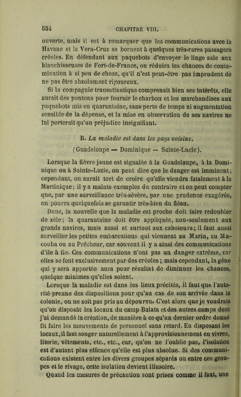 ouverte, mais il est à remarquer que les communications avce la Havane et la Vera-Cruz se bornent à quelques très-rares passagers créoles. En défendant aux paquebots d’envoyer le linge sale aux blanchisseuses de Fort-de-France, on réduira les chances de conta- mination à si peu de chose, qu’il n’est peut-être pas imprudent de ne pas être absolument rigoureux. Si la compagnie transatlantique comprenait bien ses intérêts, elle aurait des pontons pour fournir le charbon et les marchandises aux paquebots mis en quarantaine, sans perte de temps ni augmentation sensible de la dépense, et la mise en observation de ses navires ne lui porterait qu’un préjudice insignifiant. B. La maladie est dans les pays voisins. (Guadeloupe— Dominique — Sainte-Lucie). Lorsque la fièvre jaune est signalée à la Guadeloupe, à la Domi- nique ou à Sainte-Lucie, on peut dire que le danger est imminent ; cependant, on aurait tort de croire qu’elle viendra fatalement à la Martinique; il y a maints exemples du contraire et on peut compter que, par une surveillance très-sévère, par une prudence exagérée, on pourra quelquefois se garantir très-bien du fléau. Donc, la nouvelle que la maladie est proche doit faire redoubler de zèle; la quarantaine doit être appliquée, non-seulement aux grands navires, mais aussi et surtout aux caboteurs; il faut aussi surveiller les petites embarcations qui viennent au Marin, au Ma- couba ou au Prêcheur, car souvent il y a ainsi des communications d’île à île. Ces communications n’ont pas un danger extrême, car elles se font exclusivement par des créoles ; mais cependant, la gêne qui y sera apportée aura pour résultat de diminuer les chances, quelque minimes qu’elles soient. Lorsque la maladie est dans les lieux précités, il faut que l’auto- rité prenne des dispositions pour qu’au cas de son arrivée dans la colonie, on ne soit pas pris au dépourvu* C’est alors que je voudrais qu’on disposât les locaux du camp Balata et des autres camps dont j’ai demandé la création, de manière à ce qu’un dernier ordre donné fît faire les mouvements de personnel sans retard. En disposant les locaux,il faut songer naturellement à l’approvisionnement en vivres, literie, vêtements, etc., etc., car, qu’on ne l’oublie pas, l’isolation est d’autant plus efficace qu’elle est plus absolue. Si des communi- cations existent entre les divers groupes séparés ou entre ces grou- pes et le rivage, cette isolation devient illusoire. Quand les mesures de précaution sont prises comme il faut, une