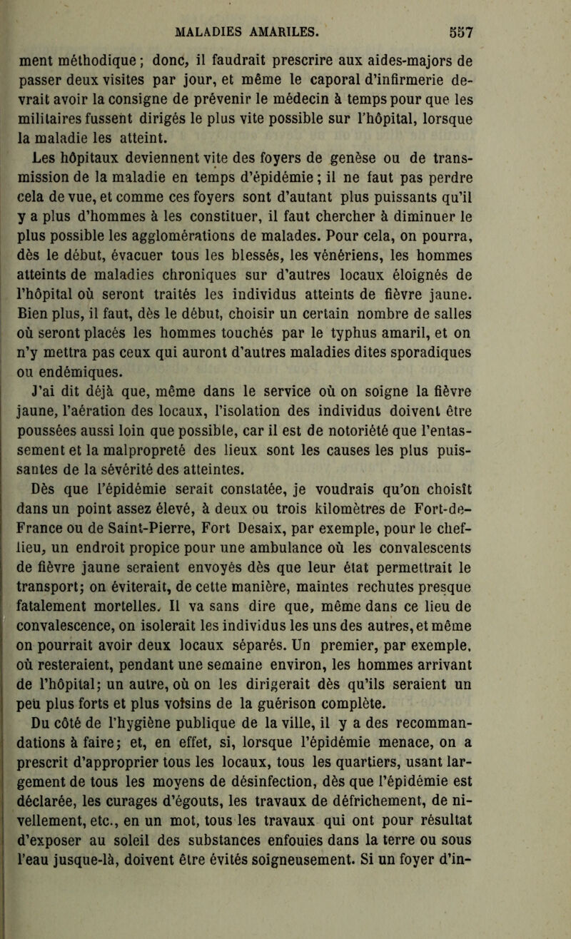 ment méthodique ; donc, il faudrait prescrire aux aides-majors de passer deux visites par jour, et même le caporal d’infirmerie de- vrait avoir la consigne de prévenir le médecin à temps pour que les militaires fussent dirigés le plus vite possible sur l'hôpital, lorsque la maladie les atteint. Les hôpitaux deviennent vite des foyers de genèse ou de trans- mission de la maladie en temps d’épidémie ; il ne faut pas perdre cela de vue, et comme ces foyers sont d’autant plus puissants qu’il y a plus d’hommes à les constituer, il faut chercher à diminuer le plus possible les agglomérations de malades. Pour cela, on pourra, dès le début, évacuer tous les blessés, les vénériens, les hommes atteints de maladies chroniques sur d’autres locaux éloignés de l’hôpital où seront traités les individus atteints de fièvre jaune. Bien plus, il faut, dès le début, choisir un certain nombre de salles où seront placés les hommes touchés par le typhus amaril, et on n’y mettra pas ceux qui auront d’autres maladies dites sporadiques ou endémiques. J’ai dit déjà que, même dans le service où on soigne la fièvre jaune, l’aération des locaux, l’isolation des individus doivent être poussées aussi loin que possible, car il est de notoriété que l’entas- sement et la malpropreté des lieux sont les causes les plus puis- santes de la sévérité des atteintes. Dès que l’épidémie serait constatée, je voudrais qu’on choisît dans un point assez élevé, à deux ou trois kilomètres de Fort-de- France ou de Saint-Pierre, Fort Desaix, par exemple, pour le chef- lieu, un endroit propice pour une ambulance où les convalescents de fièvre jaune seraient envoyés dès que leur état permettrait le transport; on éviterait, de cette manière, maintes rechutes presque fatalement mortelles. Il va sans dire que, même dans ce lieu de convalescence, on isolerait les individus les uns des autres, et même on pourrait avoir deux locaux séparés. Un premier, par exemple, où resteraient, pendant une semaine environ, les hommes arrivant de l’hôpital; un autre, où on les dirigerait dès qu’ils seraient un peu plus forts et plus voisins de la guérison complète. Du côté de l’hygiène publique de la ville, il y a des recomman- dations à faire; et, en effet, si, lorsque l’épidémie menace, on a prescrit d’approprier tous les locaux, tous les quartiers, usant lar- gement de tous les moyens de désinfection, dès que l’épidémie est déclarée, les curages d’égouts, les travaux de défrichement, de ni- vellement, etc., en un mot, tous les travaux qui ont pour résultat d’exposer au soleil des substances enfouies dans la terre ou sous l’eau jusque-là, doivent être évités soigneusement. Si un foyer d’in-