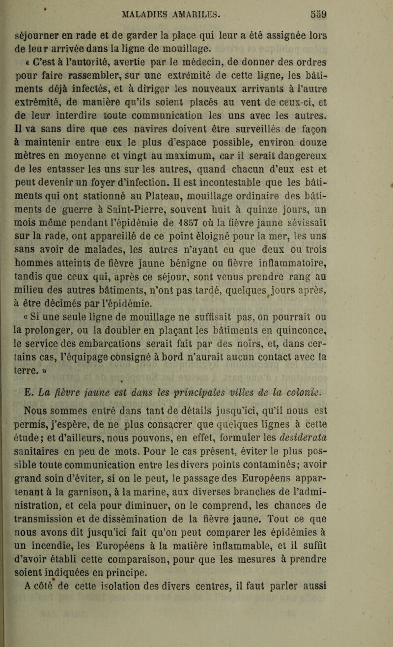 séjourner en rade et de garder la place qui leur a été assignée lors de leur arrivée dans la ligne de mouillage. « C’est à l’autorité, avertie par le médecin, de donner des ordres pour faire rassembler, sur une extrémité de cette ligne, les bâti- ments déjà infectés, et à diriger les nouveaux arrivants à l’autre extrémité, de manière qu’ils soient placés au vent de ceux-ci, et de leur interdire toute communication les uns avec les autres. Il va sans dire que ces navires doivent être surveillés de façon à maintenir entre eux le plus d’espace possible, environ douze mètres en moyenne et vingt au maximum, car il serait dangereux de les entasser les uns sur les autres, quand chacun d’eux est et peut devenir un foyer d’infection. Il est incontestable que les bâti- ments qui ont stationné au Plateau, mouillage ordinaire des bâti- ments de guerre à Saint-Pierre, souvent huit à quinze jours, un mois même pendant l’épidémie de 4 857 où la fièvre jaune sévissait sur la rade, ont appareillé de ce point éloigné pour la mer, les uns sans avoir de malades, les autres n’ayant eu que deux ou trois hommes atteints de fièvre jaune bénigne ou fièvre inflammatoire, tandis que ceux qui, après ce séjour, sont venus prendre rang au milieu des autres bâtiments, n’ont pas tardé, quelques jours après, à être décimés par l’épidémie. « Si une seule ligne de mouillage ne suffisait pas, on pourrait ou la prolonger, ou la doubler en plaçant les bâtiments en quinconce, le service des embarcations serait fait par des noirs, et, dans cer- tains cas, l’équipage consigné abord n’aurait aucun contact avec la terre. » E. La fièvre jaune est dans les principales villes de la colonie. Nous sommes entré dans tant de détails jusqu’ici, qu’il nous est permis, j’espère, de ne plus consacrer que quelques lignes à cette étude; et d’ailleurs, nous pouvons, en effet, formuler les desiderata sanitaires en peu de mots. Pour le cas présent, éviter le plus pos- sible toute communication entre les divers points contaminés; avoir grand soin d’éviter, si on le peut, le passage des Européens appar- tenant à la garnison, à la marine, aux diverses branches de l’admi- nistration, et cela pour diminuer, on le comprend, les chances de transmission et de dissémination de la fièvre jaune. Tout ce que nous avons dit jusqu’ici fait qu’on peut comparer les épidémies à un incendie, les Européens à la matière inflammable, et il suffit d’avoir établi cette comparaison, pour que les mesures à prendre soient indiquées en principe. A côté de cette isolation des divers centres, il faut parler aussi