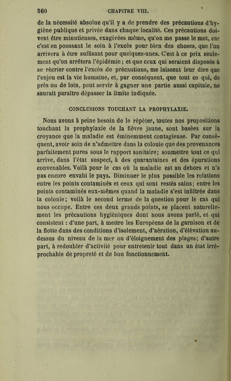 de la nécessité absolue qu’il y a de prendre des précautions d’hy- giène publique et privée dans chaque localité. Ces précautions doi- vent être minutieuses, exagérées même, qu’on me passe le mot, car c’est en poussant le soin à l’excès pour bien des choses, que l’on arrivera à être suffisant pour quelques-unes. C’est à ce prix seule- ment qu’on arrêtera l’épidémie ; et que ceux qui seraient disposés à se récrier contre l’excès de précautions, me laissent leur dire que l’enjeu est la vie humaine, et, par conséquent, que tout ce qui, de près ou de loin, peut servir à gagner une partie aussi capitale, ne saurait paraître dépasser la limite indiquée. CONCLUSIONS TOUCHANT LA PROPHYLAXIE. Nous avons à peine besoin de le répéter, toutes nos propositions touchant la prophylaxie de la fièvre jaune, sont basées sur la croyance que la maladie est éminemment contagieuse. Par consé- quent, avoir soin de n’admettre dans la colonie que des provenances parfaitement pures sous le rapport sanitaire; soumettre tout ce qui arrive, dans l’état suspect, à des quarantaines et des épurations convenables. Voilà pour le cas où la maladie est au dehors et n’a pas encore envahi le pays. Diminuer le plus possible les relations entre les points contaminés et ceux qui sont restés sains; entre les points contaminés eux-mêmes quand la maladie s’est infiltrée dans la colonie; voilà le second terme de la question pour le cas qui nous occupe. Entre ces deux grands points, se placent naturelle- ment les précautions hygiéniques dont nous avons parlé, et qui consistent : d’une part, à mettre les Européens de la garnison et de la flotte dans des conditions d’isolement, d’aération, d’élévation au- dessus du niveau de la mer ou d’éloignement des plages; d’autre part, à redoubler d’activité pour entretenir tout dans un état irré- prochable de propreté et de bon fonctionnement.