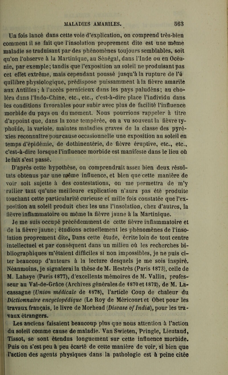 Un fois lancé dans cette voie d’explication, on comprend très-bien comment il se fait que l’insolation proprement dite est une même maladie se traduisant par des phénomènes toujours semblables, soit qu’on l’observe à la Martinique, au Sénégal, dans l’Inde ou en Océa- nie, par exemple; tandis que l’exposition au soleil ne produisant pas cet effet extrême, mais cependant poussé jusqu’à la rupture de l’é quilibre physiologique, prédispose puissamment à la lièvre amarile aux Antilles; à l’accès pernicieux dans les pays paludéns; au cho- léra dans l’Indo-Chine, etc., etc., c’est-à-dire place l’individu dans les conditions favorables pour subir avec plus de facilité l’influence morbide du pays ou du moment. Nous pourrions rappeler à titre d’appoint que, dans la zone tempérée, on a vu souvent la lièvre ty- phoïde, la variole, maintes maladies graves de la classe des pyré- xies reconnaître pour cause occasionnelle une exposition au soleil en temps d’épidémie, de dothinentérie, de fièvre éruptive, etc., etc., c’est-à-dire lorsque l’influence morbide est manifeste dans le lieu où le fait s’est passé. D’après cette hypothèse, on comprendrait assez bien deux résul- tats obtenus par une même influence, et bien que cette manière de voir soit sujette à des contestations, on me permettra de m’y rallier tant qu’une meilleure explication n’aura pas été produite touchant cette particularité curieuse et mille fois constatée que l’ex- position au soleil produit chez les uns l’insolation, chez d’autres, la fièvre inflammatoire ou même la fièvre jaune à la Martinique. Je me suis occupé précédemment de cette fièvre inflammatoire et de la fièvre jaune; étudions actuellement les phénomènes de l’inso- lation proprement dite* Dans cette étude, écrite loin de tout centre intellectuel et par conséquent dans un milieu où les recherches bi- bliographiques m’étaient difficiles si non impossibles, je ne puis ci- ter beaucoup d’auteurs à la lecture desquels je me sois inspiré. Néanmoins, je signalerai la thèse de M. Hestrès (Paris 1873), celle de M. Lahaye (Paris 1877), d’excellents mémoires de M. Vallin, profes- seur au Val-de-Gràce (Archives générales de 1870 et 1872), de M. La- cassagne (Union médicale de 1878), l’article Coup de chaleur du i Dictionnaire encyclopédique (Le Roy de Méricourt et Obet pour les s travaux français, le livre de Morhead (Disease of India), pour les tra- i vaux étrangers. Les anciens faisaient beaucoup plus que nous attention à l’action du soleil comme cause de maladie. Van Swieten, Pringle, Lieutaud, Tissot, se sont étendus longuement sur cette influence morbide. Puis on s’est peu à peu écarté de cette manière de voir, si bien que l’action des agents physiques dans la pathologie est à peine citée
