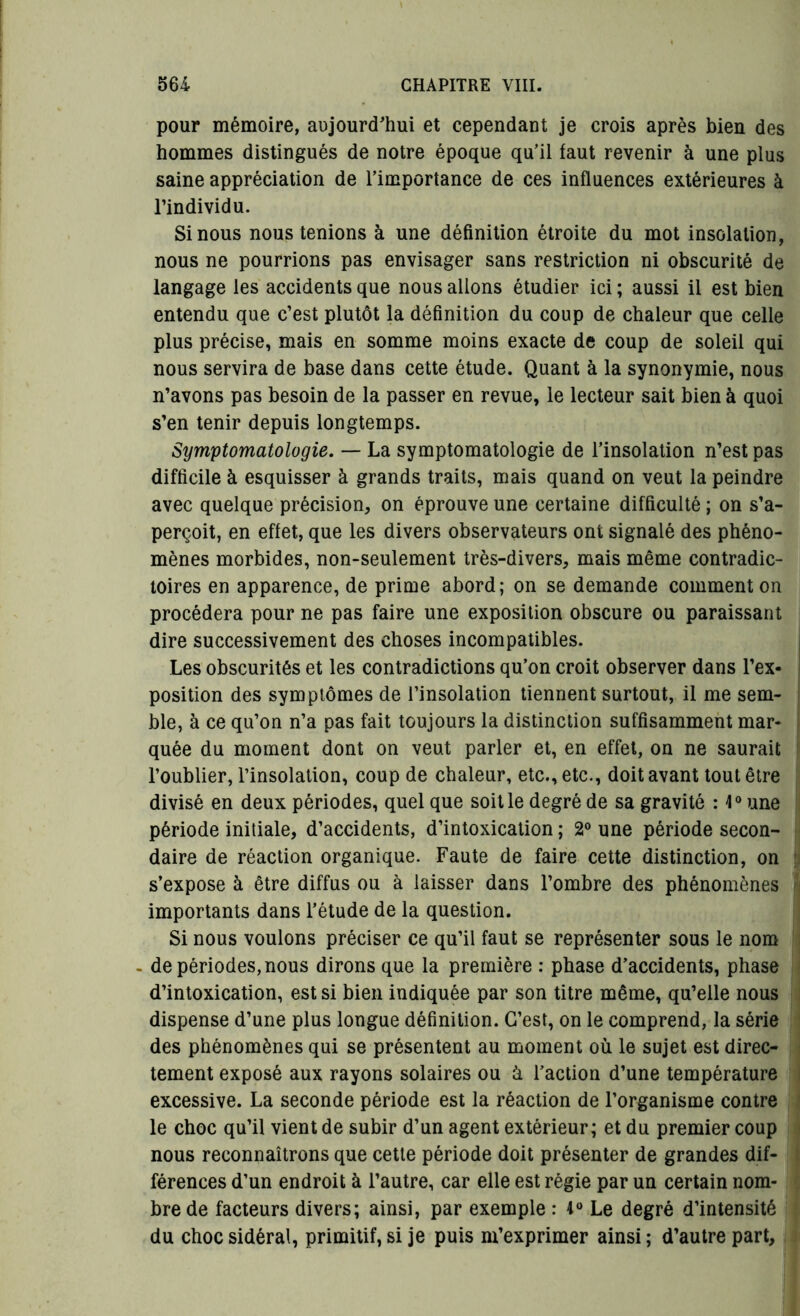 pour mémoire, aujourd'hui et cependant je crois après bien des hommes distingués de notre époque qu'il faut revenir à une plus saine appréciation de l’importance de ces influences extérieures à l’individu. Si nous nous tenions à une définition étroite du mot insolation, nous ne pourrions pas envisager sans restriction ni obscurité de langage les accidents que nous allons étudier ici ; aussi il est bien entendu que c’est plutôt la définition du coup de chaleur que celle plus précise, mais en somme moins exacte de coup de soleil qui nous servira de base dans cette étude. Quant à la synonymie, nous n’avons pas besoin de la passer en revue, le lecteur sait bien à quoi s’en tenir depuis longtemps. Symptomatologie. — La symptomatologie de l’insolation n’est pas difficile à esquisser à grands traits, mais quand on veut la peindre avec quelque précision, on éprouve une certaine difficulté ; on s’a- perçoit, en effet, que les divers observateurs ont signalé des phéno- mènes morbides, non-seulement très-divers, mais même contradic- toires en apparence, de prime abord; on se demande comment on procédera pour ne pas faire une exposition obscure ou paraissant dire successivement des choses incompatibles. Les obscurités et les contradictions qu’on croit observer dans l’ex- position des symptômes de l’insolation tiennent surtout, il me sem- ble, à ce qu’on n’a pas fait toujours la distinction suffisamment mar- quée du moment dont on veut parler et, en effet, on ne saurait l’oublier, l’insolation, coup de chaleur, etc., etc., doit avant tout être divisé en deux périodes, quel que soit le degré de sa gravité : 4° une période initiale, d’accidents, d’intoxication ; 2° une période secon- daire de réaction organique. Faute de faire cette distinction, on s’expose à être diffus ou à laisser dans l’ombre des phénomènes importants dans l’étude de la question. Si nous voulons préciser ce qu’il faut se représenter sous le nom - de périodes, nous dirons que la première : phase d’accidents, phase d’intoxication, est si bien indiquée par son titre même, qu’elle nous dispense d’une plus longue définition. C’est, on le comprend, la série des phénomènes qui se présentent au moment où le sujet est direc- tement exposé aux rayons solaires ou ù l’action d’une température excessive. La seconde période est la réaction de l’organisme contre le choc qu’il vient de subir d’un agent extérieur; et du premier coup nous reconnaîtrons que cette période doit présenter de grandes dif- férences d’un endroit à l’autre, car elle est régie par un certain nom- bre de facteurs divers; ainsi, par exemple : 1° Le degré d’intensité du choc sidéral, primitif, si je puis m’exprimer ainsi ; d’autre part.