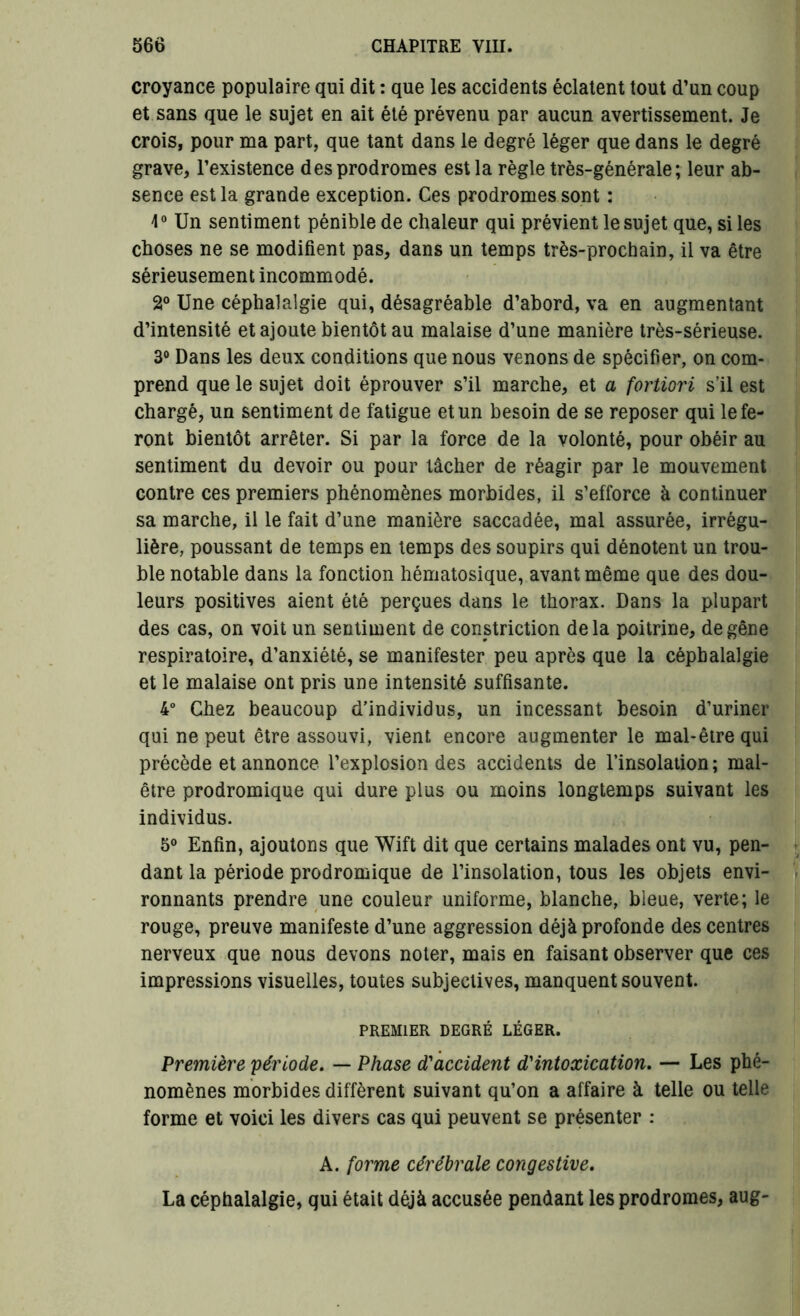 croyance populaire qui dit : que les accidents éclatent tout d’un coup et sans que le sujet en ait été prévenu par aucun avertissement. Je crois, pour ma part, que tant dans le degré léger que dans le degré grave, l’existence des prodromes est la règle très-générale; leur ab- sence est la grande exception. Ces prodromes sont : 4° Un sentiment pénible de chaleur qui prévient le sujet que, si les choses ne se modifient pas, dans un temps très-prochain, il va être sérieusement incommodé. 2° Une céphalalgie qui, désagréable d’abord, va en augmentant d’intensité et ajoute bientôt au malaise d’une manière très-sérieuse. 3° Dans les deux conditions que nous venons de spécifier, on com- prend que le sujet doit éprouver s’il marche, et a fortiori s’il est chargé, un sentiment de fatigue et un besoin de se reposer qui le fe- ront bientôt arrêter. Si par la force de la volonté, pour obéir au sentiment du devoir ou pour tâcher de réagir par le mouvement contre ces premiers phénomènes morbides, il s’efforce à continuer sa marche, il le fait d’une manière saccadée, mal assurée, irrégu- lière, poussant de temps en temps des soupirs qui dénotent un trou- ble notable dans la fonction hématosique, avant même que des dou- leurs positives aient été perçues dans le thorax. Dans la plupart des cas, on voit un sentiment de constriction delà poitrine, de gêne respiratoire, d’anxiété, se manifester peu après que la céphalalgie et le malaise ont pris une intensité suffisante. 4° Chez beaucoup d’individus, un incessant besoin d’uriner qui ne peut être assouvi, vient encore augmenter le mal-être qui précède et annonce l’explosion des accidents de l’insolation; mal- être prodromique qui dure plus ou moins longtemps suivant les individus. 5° Enfin, ajoutons que Wift dit que certains malades ont vu, pen- dant la période prodromique de l’insolation, tous les objets envi- ronnants prendre une couleur uniforme, blanche, bleue, verte; le rouge, preuve manifeste d’une aggression déjà profonde des centres nerveux que nous devons noter, mais en faisant observer que ces impressions visuelles, toutes subjectives, manquent souvent. PREMIER DEGRÉ LÉGER. Première période. — Phase d'accident d'intoxication. — Les phé- nomènes morbides diffèrent suivant qu’on a affaire à telle ou telle forme et voici les divers cas qui peuvent se présenter : A. forme cérébrale congestive. La céphalalgie, qui était déjà accusée pendant les prodromes, aug-