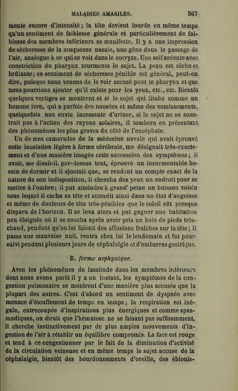 menle encore d’intensité; la tête devient lourde en même temps qu’un sentiment de faiblesse générale et particulièrement de fai- blesse des membres inférieurs se manifeste. Il y a une impression de sécheresse de la muqueuse nasale, une gêne dans le passage de l’air, analogue à ce qui se voit dans le corryza. Une soif ardente avec constriction du pharynx tourmente le sujet. La peau est sèche et brûlante; ce sentiment de sécheresse pénible est général, peut-on dire, puisque nous venons de le voir accusé pour le pharynx et que nous pourrions ajouter qu’il existe pour les yeux, etc., etc. Bientôt quelques vertiges se montrent et si le sujet qui titube comme un homme ivre, qui a parfois des nausées et même des vomissements, quelquefois une envie incessante d’uriner, si le sujet ne se sous- trait pas à l’action des rayons solaires, il tombera en présentant des phénomènes les plus graves du côté de l’encéphale. Un de mes camarades de la médecine navale qui avait éprouvé cette insolation légère à forme cérébrale, me désignait très-exacte- ment et d’une manière imagée cette succession des symptômes; il avait, me disait-il, par-dessus tout, éprouvé un insurmontable be- soin de dormir et il ajoutait que, se rendant un compte exact de la nature de son indisposition, il chercha des yeux un endroit pour se mettre à l’ombre; il put atteindre à grand’ peine un buisson voisin sous lequel il cacha sa tête et attendit ainsi dans un état d’angoisse et même de douleurs de tête très-pénibles que le soleil eût presque disparu de l'horizon. Il se leva alors et put gagner une habitation peu éloignée où il se coucha après avoir pris un bain de pieds très- chaud, pendant qu’on lui faisait des affusions fraîches sur la tête; il passa une mauvaise nuit, rentra chez lui le lendemain et fut pour- suivi pendant plusieurs jours de céphalalgie et d’embarras gastrique, B. forme asphyxique. Avec les phénomènes de lassitude dans les membres intérieurs dont nous avons parlé il y a un instant, les symptômes de la con- gestion pulmonaire se montrent d’une manière plus accusée que la plupart des autres. C’est d’abord un sentiment de dyspnée avec menace d’étouffement de temps en temps ; la respiration est iné- gale, entrecoupée d’inspirations plus énergiques et comme spas- modiques, on dirait que l’hématose ne se faisant pas suffisamment, il cherche instinctivement par de plus amples mouvements d’in- gestion de l’air à rétablir un équilibre compromis. La face est rouge et tend à ce congestionner par le fait de la diminution d’activité de la circulation veineuse et en même temps le sujet accuse de la céphalalgie, bientôt des bourdonnements d’oreille, des éblouis-