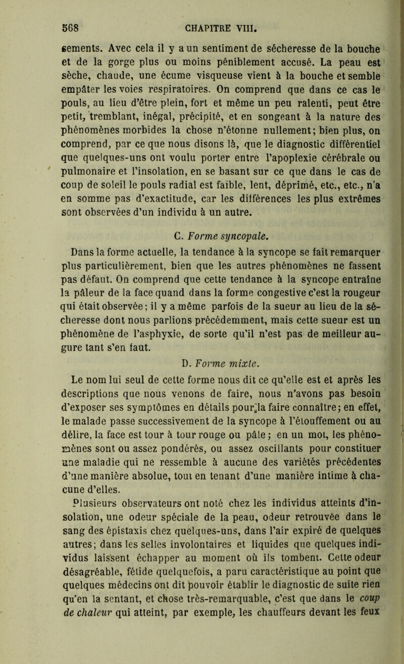 gements. Avec cela il y a un sentiment de sécheresse de la bouche et de la gorge plus ou moins péniblement accusé. La peau est sèche, chaude, une écume visqueuse vient à la bouche et semble empâter les voies respiratoires. On comprend que dans ce cas le pouls, au lieu d’être plein, fort et même un peu ralenti, peut être petit, tremblant, inégal, précipité, et en songeant à la nature des phénomènes morbides la chose n’étonne nullement; bien plus, on comprend, par ce que nous disons là, que le diagnostic différentiel que quelques-uns ont voulu porter entre l’apoplexie cérébrale ou pulmonaire et l’insolation, en se basant sur ce que dans le cas de coup de soleil le pouls radial est faible, lent, déprimé, etc., etc., n’a en somme pas d’exactitude, car les différences les plus extrêmes sont observées d’un individu à un autre. C. Forme syncopale. Dans la forme actuelle, la tendance à la syncope se fait remarquer plus particulièrement, bien que les autres phénomènes ne fassent pas défaut. On comprend que cette tendance à la syncope entraîne la pâleur de la face quand dans la forme congestive c’est la rougeur qui était observée ; il y a même parfois de la sueur au lieu de la sé- cheresse dont nous parlions précédemment, mais cette sueur est un phénomène de l’asphyxie, de sorte qu’il n’est pas de meilleur au- gure tant s’en faut. D. Forme mixte. Le nom lui seul de cette forme nous dit ce qu’elle est et après les descriptions que nous venons de faire, nous n'avons pas besoin d’exposer ses symptômes en détails pourra faire connaître; en effet, le malade passe successivement de la syncope à l’étouffement ou au délire, la face est tour à tour rouge ou pâle ; en un mot, les phéno- mènes sont ou assez pondérés, ou assez oscillants pour constituer une maladie qui ne ressemble à aucune des variétés précédentes d’une manière absolue, tout en tenant d’une manière intime à cha- cune d’elles. Plusieurs observateurs ont noté chez les individus atteints d’in- solation, une odeur spéciale de la peau, odeur retrouvée dans le sang des épistaxis chez quelques-uns, dans l’air expiré de quelques autres; dans les selles involontaires et liquides que quelques indi- vidus laissent échapper au moment où ils tombent. Cette odeur désagréable, fétide quelquefois, a paru caractéristique au point que quelques médecins ont dit pouvoir établir le diagnostic de suite rien qu’en la sentant, et chose très-remarquable, c’est que dans le coup de chaleur qui atteint, par exemple, les chauffeurs devant les feux