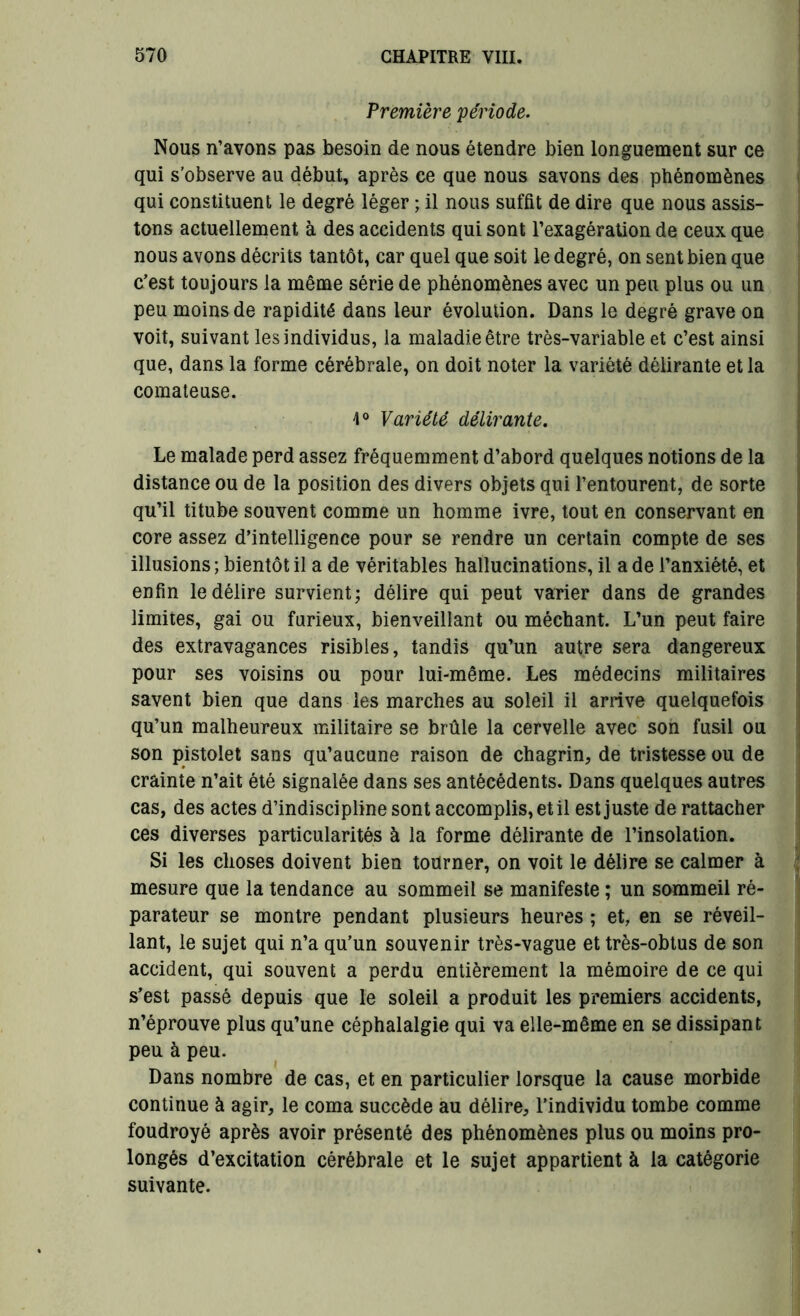 Première période. Nous n’avons pas besoin de nous étendre bien longuement sur ce qui s'observe au début, après ce que nous savons des phénomènes qui constituent le degré léger ; il nous suffit de dire que nous assis- tons actuellement à des accidents qui sont l’exagération de ceux que nous avons décrits tantôt, car quel que soit le degré, on sent bien que c’est toujours la même série de phénomènes avec un peu plus ou un peu moins de rapidité dans leur évolution. Dans le degré grave on voit, suivant les individus, la maladie être très-variable et c’est ainsi que, dans la forme cérébrale, on doit noter la variété délirante et la comateuse. 4° Variété délirante. Le malade perd assez fréquemment d’abord quelques notions de la distance ou de la position des divers objets qui l’entourent, de sorte qu’il titube souvent comme un homme ivre, tout en conservant en core assez d’intelligence pour se rendre un certain compte de ses illusions ; bientôt il a de véritables hallucinations, il a de l’anxiété, et enfin le délire survient; délire qui peut varier dans de grandes limites, gai ou furieux, bienveillant ou méchant. L’un peut faire des extravagances risibles, tandis qu’un autre sera dangereux pour ses voisins ou pour lui-même. Les médecins militaires savent bien que dans les marches au soleil il arrive quelquefois qu’un malheureux militaire se brûle la cervelle avec son fusil ou son pistolet sans qu’aucune raison de chagrin, de tristesse ou de crainte n’ait été signalée dans ses antécédents. Dans quelques autres cas, des actes d’indiscipline sont accomplis, et il est juste de rattacher ces diverses particularités à la forme délirante de l’insolation. Si les choses doivent bien tourner, on voit le délire se calmer à mesure que la tendance au sommeil se manifeste ; un sommeil ré- parateur se montre pendant plusieurs heures ; et, en se réveil- lant, le sujet qui n’a qu’un souvenir très-vague et très-obtus de son accident, qui souvent a perdu entièrement la mémoire de ce qui s’est passé depuis que le soleil a produit les premiers accidents, n’éprouve plus qu’une céphalalgie qui va elle-même en se dissipant peu à peu. Dans nombre de cas, et en particulier lorsque la cause morbide continue à agir, le coma succède au délire, l’individu tombe comme foudroyé après avoir présenté des phénomènes plus ou moins pro- longés d’excitation cérébrale et le sujet appartient à la catégorie suivante.