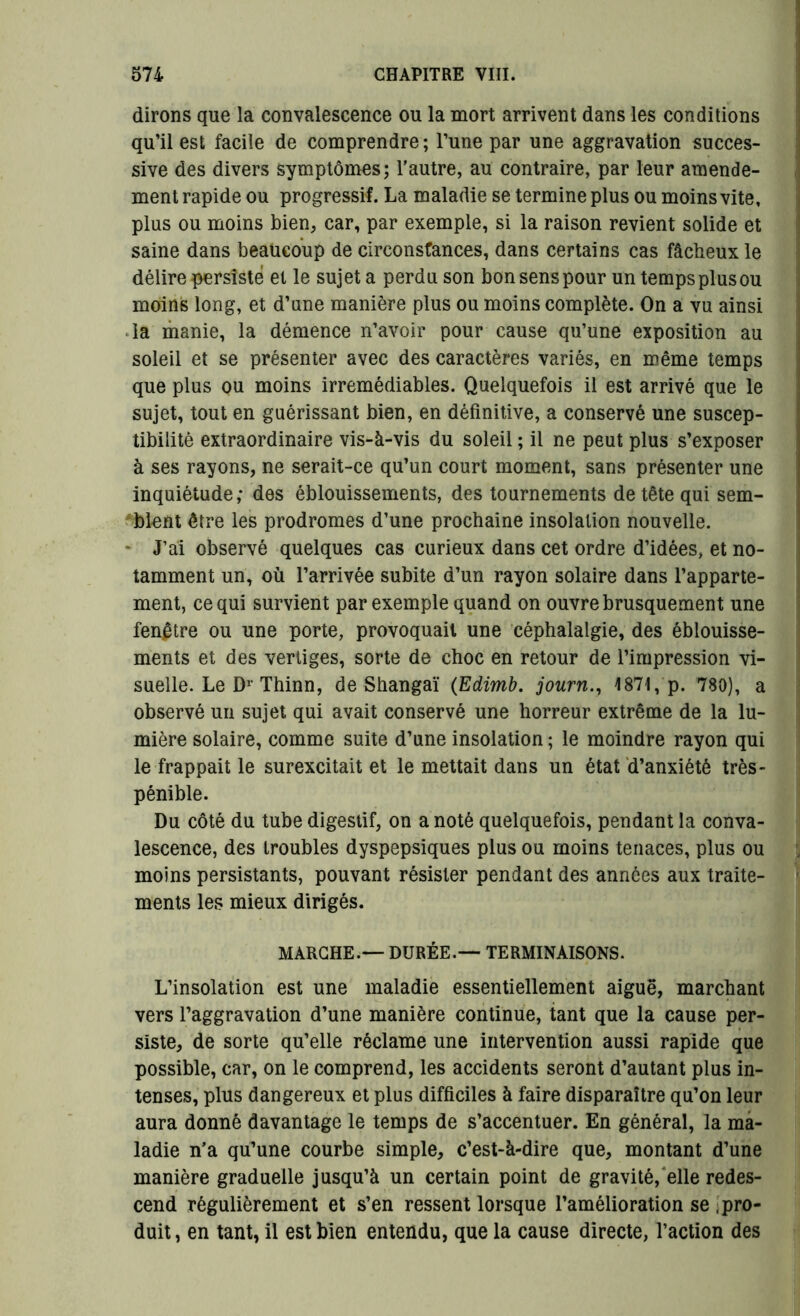 dirons que la convalescence ou la mort arrivent dans les conditions qu’il est facile de comprendre ; l’une par une aggravation succes- sive des divers symptômes; l’autre, au contraire, par leur amende- ment rapide ou progressif. La maladie se termine plus ou moins vite, plus ou moins bien, car, par exemple, si la raison revient solide et saine dans beaucoup de circonstances, dans certains cas fâcheux le délire persisté et le sujet a perdu son bon sens pour un temps plus ou moins long, et d’une manière plus ou moins complète. On a vu ainsi la manie, la démence n’avoir pour cause qu’une exposition au soleil et se présenter avec des caractères variés, en même temps que plus ou moins irrémédiables. Quelquefois il est arrivé que le sujet, tout en guérissant bien, en définitive, a conservé une suscep- tibilité extraordinaire vis-à-vis du soleil ; il ne peut plus s’exposer à ses rayons, ne serait-ce qu’un court moment, sans présenter une inquiétude; des éblouissements, des tournements de tête qui sem- blent être les prodromes d’une prochaine insolation nouvelle. - J’ai observé quelques cas curieux dans cet ordre d’idées, et no- tamment un, où l’arrivée subite d’un rayon solaire dans l’apparte- ment, ce qui survient par exemple quand on ouvre brusquement une fenêtre ou une porte, provoquait une céphalalgie, des éblouisse- ments et des vertiges, sorte de choc en retour de l’impression vi- suelle. Le Dr Thinn, de Shangaï (Edimb. journ., 1871, p. 780), a observé un sujet qui avait conservé une horreur extrême de la lu- mière solaire, comme suite d’une insolation ; le moindre rayon qui le frappait le surexcitait et le mettait dans un état d’anxiété très- pénible. Du côté du tube digestif, on a noté quelquefois, pendant la conva- lescence, des troubles dyspepsiques plus ou moins tenaces, plus ou moins persistants, pouvant résister pendant des années aux traite- ments les mieux dirigés. MARCHE.— DURÉE.— TERMINAISONS. L’insolation est une maladie essentiellement aiguë, marchant vers l’aggravation d’une manière continue, tant que la cause per- siste, de sorte qu’elle réclame une intervention aussi rapide que possible, car, on le comprend, les accidents seront d’autant plus in- tenses, plus dangereux et plus difficiles à faire disparaître qu’on leur aura donné davantage le temps de s’accentuer. En général, la ma- ladie n’a qu’une courbe simple, c’est-à-dire que, montant d’une manière graduelle jusqu’à un certain point de gravité, elle redes- cend régulièrement et s’en ressent lorsque l’amélioration se pro- duit , en tant, il est bien entendu, que la cause directe, l’action des
