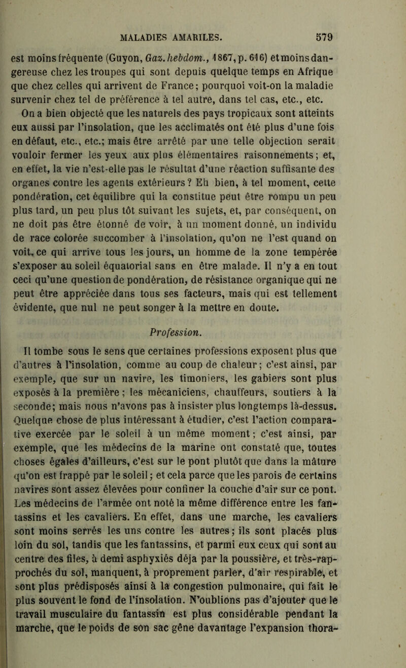 est moins fréquente (Guyon, Gaz.liebdom., 1867,p. 616) et moins dan- gereuse chez les troupes qui sont depuis quelque temps en Afrique que chez celles qui arrivent de France; pourquoi voit-on la maladie survenir chez tel de préférence à tel autre, dans tel cas, etc., etc. On a bien objecté que les naturels des pays tropicaux sont atteints eux aussi par l’insolation, que les acclimatés ont été plus d’une fois en défaut, etc., etc.; mais être arrêté par une telle objection serait vouloir fermer les yeux aux plus élémentaires raisonnements ; et, en effet, la vie n’est-elle pas le résultat d’une réaction suffisante des organes contre les agents extérieurs? Eh bien, à tel moment, cette pondération, cet équilibre qui la constitue peut être rompu un peu plus tard, un peu plus tôt suivant les sujets, et, par conséquent, on ne doit pas être étonné de voir, à un moment donné, un individu de race colorée succomber à l’insolation, qu’on ne l’est quand on voit, ce qui arrive tous les jours, un homme de la zone tempérée s’exposer au soleil équatorial sans en être malade. Il n’y a en tout ceci qu’une question de pondération, de résistance organique qui ne peut être appréciée dans tous ses facteurs, mais qui est tellement évidente, que nul ne peut songer à la mettre en doute. Profession. Il tombe sous le sens que certaines professions exposent plus que d’autres à l’insolation, comme au coup de chaleur; c’est ainsi, par exemple, que sur un navire, les timoniers, les gabiers sont plus exposés à la première ; les mécaniciens, chauffeurs, soutiers à la seconde; mais nous n’avons pas à insister plus longtemps là-dessus. Quelque chose de plus intéressant à étudier, c’est l’action compara- tive exercée par le soleil à un même moment ; c’est ainsi, par exemple, que les médecins de la marine ont constaté que, toutes choses égales d’ailleurs, c’est sur le pont plutôt que dans la mâture qu’on est frappé par le soleil ; et cela parce que les parois de certains navires sont assez élevées pour confiner la couche d’air sur ce pont. Les médecins de l’armée ont noté la même différence entre les fan- tassins et les cavaliers. En effet, dans une marche, les cavaliers sont moins serrés les uns contre les autres ; ils sont placés plus loin du sol, tandis que les fantassins, et parmi eux ceux qui sont au centre des files, h demi asphyxiés déjà par la poussière, ettrès-rap- prochés du sol, manquent, à proprement parler, d’air respirable, et sont plus prédisposés ainsi à la congestion pulmonaire, qui fait le plus souvent le fond de l’insolation. N’oublions pas d’ajouter que le travail musculaire du fantassin est plus considérable pendant la marche, que le poids de son sac gêne davantage l’expansion thora-