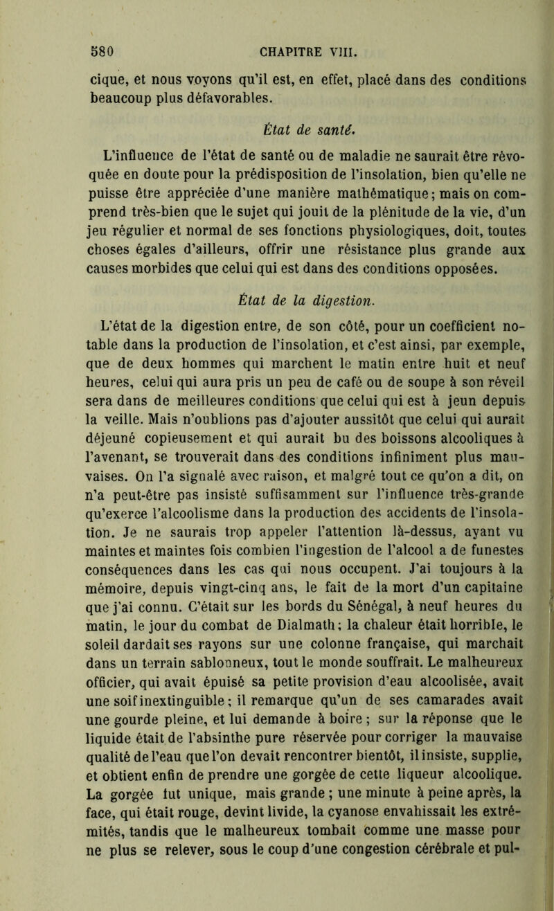 cique, et nous voyons qu’il est, en effet, placé dans des conditions beaucoup plus défavorables. État de santé. L’influence de l’état de santé ou de maladie ne saurait être révo- quée en doute pour la prédisposition de l’insolation, bien qu’elle ne puisse être appréciée d’une manière mathématique ; mais on com- prend très-bien que le sujet qui jouit de la plénitude de la vie, d’un jeu régulier et normal de ses fonctions physiologiques, doit, toutes choses égales d’ailleurs, offrir une résistance plus grande aux causes morbides que celui qui est dans des conditions opposées. État de la digestion. L’état de la digestion entre, de son côté, pour un coefficient no- table dans la production de l’insolation, et c’est ainsi, par exemple, que de deux hommes qui marchent le matin entre huit et neuf heures, celui qui aura pris un peu de café ou de soupe à son réveil sera dans de meilleures conditions que celui qui est à jeun depuis la veille. Mais n’oublions pas d’ajouter aussitôt que celui qui aurait déjeuné copieusement et qui aurait bu des boissons alcooliques à l’avenant, se trouverait dans des conditions infiniment plus mau- vaises. On l’a signalé avec raison, et malgré tout ce qu’on a dit, on n’a peut-être pas insisté suffisamment sur l’influence très-grande qu’exerce l’alcoolisme dans la production des accidents de l’insola- tion. Je ne saurais trop appeler l’attention là-dessus, ayant vu maintes et maintes fois combien l’ingestion de l’alcool a de funestes conséquences dans les cas qui nous occupent. J’ai toujours à la mémoire, depuis vingt-cinq ans, le fait de la mort d’un capitaine que j’ai connu. C’était sur les bords du Sénégal, à neuf heures du matin, le jour du combat de Dialmath; la chaleur était horrible, le soleil dardait ses rayons sur une colonne française, qui marchait dans un terrain sablonneux, tout le monde souffrait. Le malheureux officier, qui avait épuisé sa petite provision d’eau alcoolisée, avait une soif inextinguible ; il remarque qu’un de ses camarades avait une gourde pleine, et lui demande à boire ; sur la réponse que le liquide était de l’absinthe pure réservée pour corriger la mauvaise qualité de l’eau que l’on devait rencontrer bientôt, il insiste, supplie, et obtient enfin de prendre une gorgée de cette liqueur alcoolique. La gorgée lut unique, mais grande ; une minute à peine après, la face, qui était rouge, devint livide, la cyanose envahissait les extré- mités, tandis que le malheureux tombait comme une masse pour ne plus se relever, sous le coup d’une congestion cérébrale et pul-