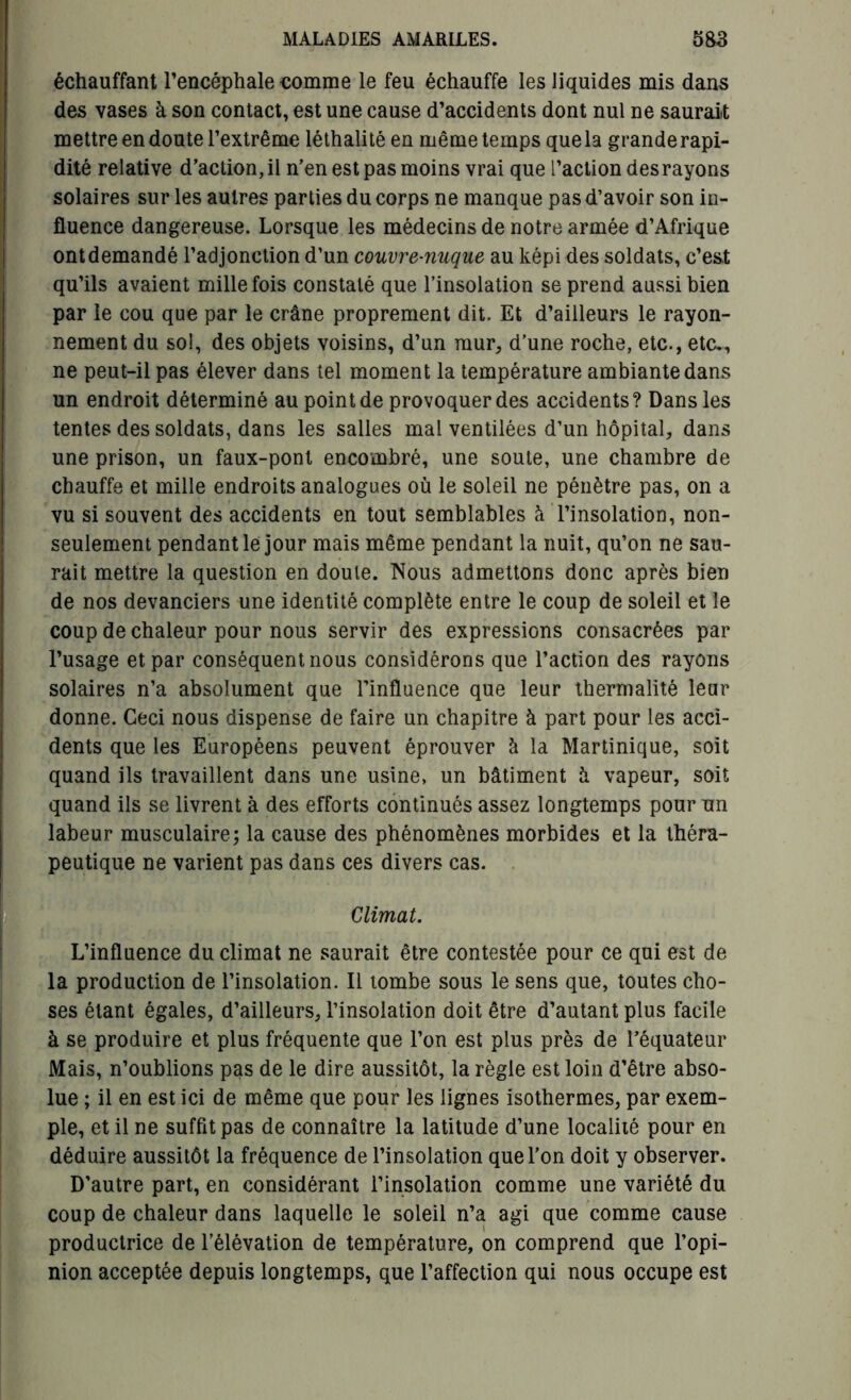 échauffant l’encéphale comme le feu échauffe les liquides mis dans des vases à son contact, est une cause d’accidents dont nul ne saurait mettre en doute l’extrême léthalité en même temps que la grande rapi- dité relative d’action, il n’en est pas moins vrai que l’action desrayons solaires sur les autres parties du corps ne manque pas d’avoir son in- fluence dangereuse. Lorsque les médecins de notre armée d’Afrique ont demandé l’adjonction d’un couvre-nuque au képi des soldats, c’est qu’ils avaient mille fois constaté que l’insolation se prend aussi bien par le cou que par le crâne proprement dit. Et d’ailleurs le rayon- nement du sol, des objets voisins, d’un mur, d’une roche, etc., etc., ne peut-il pas élever dans tel moment la température ambiante dans un endroit déterminé au point de provoquer des accidents? Dans les tentes des soldats, dans les salles mal ventilées d’un hôpital, dans une prison, un faux-pont encombré, une soute, une chambre de chauffe et mille endroits analogues où le soleil ne pénètre pas, on a vu si souvent des accidents en tout semblables à l’insolation, non- seulement pendant le jour mais même pendant la nuit, qu’on ne sau- rait mettre la question en doute. Nous admettons donc après bien de nos devanciers une identité complète entre le coup de soleil et le coup de chaleur pour nous servir des expressions consacrées par l’usage et par conséquent nous considérons que l’action des rayons solaires n’a absolument que l’influence que leur thermalité leur donne. Ceci nous dispense de faire un chapitre à part pour les acci- dents que les Européens peuvent éprouver à la Martinique, soit quand ils travaillent dans une usine, un bâtiment à vapeur, soit quand ils se livrent à des efforts continués assez longtemps pour un labeur musculaire; la cause des phénomènes morbides et la théra- peutique ne varient pas dans ces divers cas. Climat. i! . L Ij ■ L’influence du climat ne saurait être contestée pour ce qui est de la production de l’insolation. Il tombe sous le sens que, toutes cho- ses étant égales, d’ailleurs, l’insolation doit être d’autant plus facile à se produire et plus fréquente que l’on est plus près de l’équateur Mais, n’oublions pas de le dire aussitôt, la règle est loin d’être abso- lue ; il en est ici de même que pour les lignes isothermes, par exem- ple, et il ne suffit pas de connaître la latitude d’une localité pour en déduire aussitôt la fréquence de l’insolation que l’on doit y observer. D’autre part, en considérant l’insolation comme une variété du coup de chaleur dans laquelle le soleil n’a agi que comme cause productrice de l’élévation de température, on comprend que l’opi- nion acceptée depuis longtemps, que l’affection qui nous occupe est