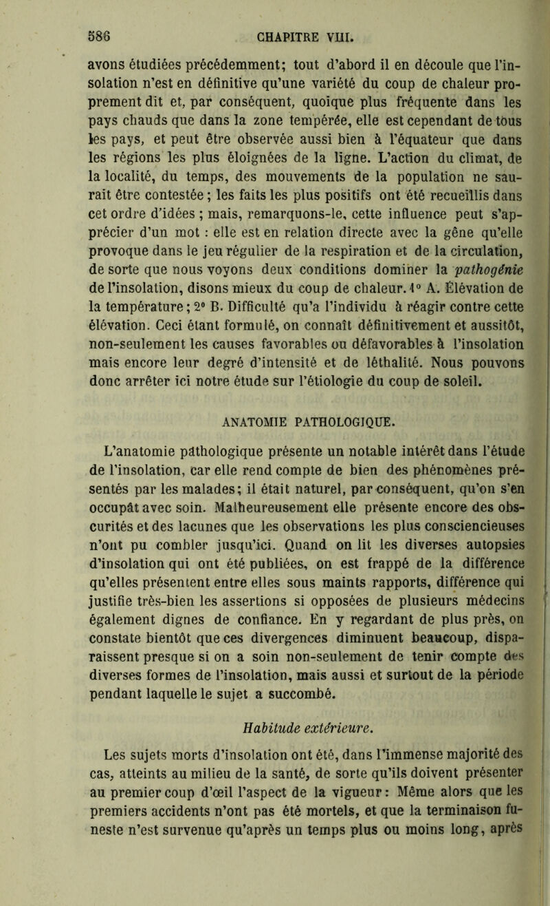 avons étudiées précédemment; tout d’abord il en découle que l’in- solation n’est en définitive qu’une variété du coup de chaleur pro- prement dit et, par conséquent, quoique plus fréquente dans les pays chauds que dans la zone tempérée, elle est cependant de tous les pays, et peut être observée aussi bien à l’équateur que dans les régions les plus éloignées de la ligne. L’action du climat, de la localité, du temps, des mouvements de la population ne sau- rait être contestée ; les faits les plus positifs ont été recueillis dans cet ordre d’idées ; mais, remarquons-le, cette influence peut s’ap- précier d’un mot : elle est en relation directe avec la gêne qu’elle provoque dans le jeu régulier de la respiration et de la circulation, de sorte que nous voyons deux conditions dominer la pathogénie de l’insolation, disons mieux du coup de chaleur. 1° A. Élévation de la température ; 2° B. Difficulté qu’a l’individu à réagir contre cette élévation. Ceci étant formulé, on connaît définitivement et aussitôt, non-seulement les causes favorables ou défavorables à l’insolation mais encore leur degré d’intensité et de léthalilé. Nous pouvons donc arrêter ici notre étude sur l’étiologie du coup de soleil. ANATOMIE PATHOLOGIQUE. L’anatomie pathologique présente un notable intérêt dans l’étude de l’insolation, car elle rend compte de bien des phénomènes pré- sentés par les malades; il était naturel, par conséquent, qu’on s’en occupât avec soin. Malheureusement elle présente encore des obs- curités et des lacunes que les observations les plus consciencieuses n’ont pu combler jusqu’ici. Quand on lit les diverses autopsies d’insolation qui ont été publiées, on est frappé de la différence qu’elles présentent entre elles sous maints rapports, différence qui justifie très-bien les assertions si opposées de plusieurs médecins également dignes de confiance. En y regardant de plus près, on constate bientôt que ces divergences diminuent beaucoup, dispa- raissent presque si on a soin non-seulement de tenir compte des diverses formes de l’insolation, mais aussi et surtout de la période pendant laquelle le sujet a succombé. Habitude extérieure. Les sujets morts d’insolation ont été, dans l’immense majorité des cas, atteints au milieu de la santé, de sorte qu’ils doivent présenter au premier coup d’œil l’aspect de la vigueur : Même alors que les premiers accidents n’ont pas été mortels, et que la terminaison fu- neste n’est survenue qu’après un temps plus ou moins long, après