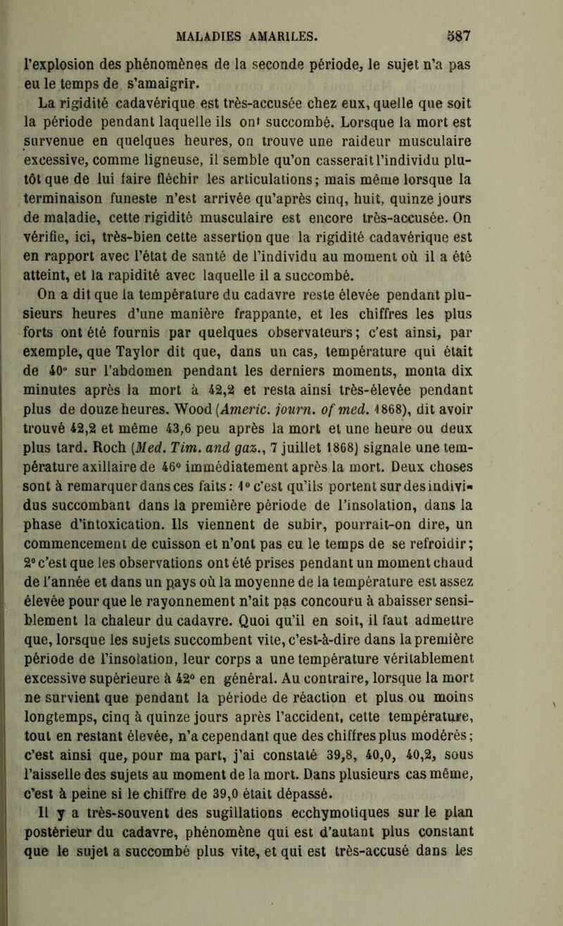 l’explosion des phénomènes de la seconde période, le sujet n’a pas eu le temps de s’amaigrir. La rigidité cadavérique est très-accusée chez eux, quelle que soit la période pendant laquelle ils ont succombé. Lorsque la mort est survenue en quelques heures, on trouve une raideur musculaire excessive, comme ligneuse, il semble qu’on casserait l’individu plu- tôt que de lui faire fléchir les articulations; mais même lorsque la terminaison funeste n’est arrivée qu’après cinq, huit, quinze jours de maladie, cette rigidité musculaire est encore très-accusée. On vérifie, ici, très-bien cette assertion que la rigidité cadavérique est en rapport avec l’état de santé de l’individu au moment où il a été atteint, et la rapidité avec laquelle il a succombé. On a dit que la température du cadavre reste élevée pendant plu- sieurs heures d’une manière frappante, et les chiffres les plus forts ont été fournis par quelques observateurs; c’est ainsi, par exemple, que Taylor dit que, dans un cas, température qui était de 40° sur l’abdomen pendant les derniers moments, monta dix minutes après la mort à 42,2 et resta ainsi très-élevée pendant plus de douze heures. Wood (Americ. journ. ofmed. 4 868), dit avoir trouvé 42,2 et même 43,6 peu après la mort et une heure ou deux plus tard. Roch [Med. Tim. and gaz., 7 juillet 1868) signale une tem- pérature axillaire de 46° immédiatement après la mort. Deux choses sont à remarquer dans ces faits: 4° c’est qu’ils portent sur des indivi- dus succombant dans la première période de l’insolation, dans la phase d’intoxication. Ils viennent de subir, pourrait-on dire, un commencement de cuisson et n’ont pas eu le temps de se refroidir; 2° c’est que les observations ont été prises pendant un moment chaud de l’année et dans un pays où la moyenne de la température est assez élevée pour que le rayonnement n’ait pas concouru à abaisser sensi- blement la chaleur du cadavre. Quoi qu’il en soit, il faut admettre que, lorsque les sujets succombent vite, c’est-à-dire dans la première période de l’insolation, leur corps a une température véritablement excessive supérieure à 42° en général. Au contraire, lorsque la mort ne survient que pendant la période de réaction et plus ou moins longtemps, cinq à quinze jours après l’accident, cette température, tout en restant élevée, n’a cependant que des chiffres plus modérés; c’est ainsi que, pour ma part, j’ai constaté 39,8, 40,0, 40,2, sous l’aisselle des sujets au moment de la mort. Dans plusieurs cas même, c’est à peine si le chiffre de 39,0 était dépassé. Il y a très-souvent des sugillations ecchymotiques sur le plan postérieur du cadavre, phénomène qui est d’autant plus constant que le sujet a succombé plus vite, et qui est très-accusé dans les