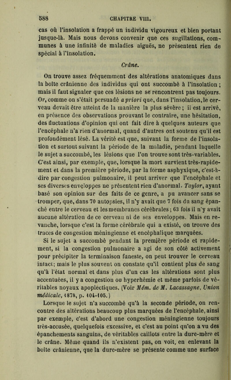 I I 588 CHAPITRE VIII. cas où l’insolation a frappé un individu vigoureux et bien portant jusque-là. Mais nous devons convenir que ces sugillations, com- munes à une infinité de maladies aiguës, ne présentent rien de spécial à l’insolation. Crâne. On trouve assez fréquemment des altérations anatomiques dans la boîte crânienne des individus qui ont succombé à l’insolation ; mais il faut signaler que ces lésions ne se rencontrent pas toujours. Or, comme on s’était persuadé ayriori que, dans l’insolation,le cer- veau devait être atteint de la manière la plus sévère ; ii est arrivé, en présence des observations prouvant le contraire, une hésitation, des fluctuations d’opinion qui ont fait dire à quelques auteurs que l’encéphale n’a rien d’anormal, quand d’autres ont soutenu qu’il est profondément lésé. La vérité est que, suivant la forme de l’insola- tion et surtout suivant la période de la maladie, pendant laquelle le sujet a succombé, les lésions que l’on trouve sont très-variables. C’est ainsi, par exemple, que, lorsque la mort survient très-rapide- ment et dans la première période, par la forme asphyxique, c’est-à- dire par congestion pulmonaire, il peut arriver que l’encéphale et ses diverses enveloppes ne présentent rien d’anormal. Taylor, ayant basé son opinion sur des faits de ce genre, a pu avancer sans se tromper, que, dans 70 autopsies, il n’y avait que 7 fois du sang épan- ché entre le cerveau et les membranes cérébrales; 63 fois il n’y avait aucune altération de ce cerveau ni de ses enveloppes. Mais en re- vanche, lorsque c’est la forme cérébrale qui a existé, on trouve des traces de congestion méningienne et encéphalique marquées. Si le sujet a succombé pendant la première période et rapide- ment, si la congestion pulmonaire a agi de son côté activement pour précipiter la terminaison funeste, on peut trouver le cerveau intact; mais le plus souvent on constate qu’il contient plus de sang qu’à l’état normal et dans plus d’un cas les altérations sont plus accentuées, il y a congestion ou hyperhémie et même parfois de vé- ritables noyaux apoplectiques. (Voir Mém. de M. Lacassagne, Union médicale, 1878, p. 104-105.) Lorsque le sujet n’a succombé qu’à la seconde période, on ren- contre des altérations beaucoup plus marquées de l’encéphale, ainsi par exemple, c’est d’abord une congestion méningienne toujours très-accusée, quelquefois excessive, et c’est au point qu’on a vu des épanchements sanguins, de véritables caillots entre la dure-mère et le crâne. Même quand ils n’existent pas, on voit, en enlevant la boîte crânienne, que la dure-mère se présente comme une surface